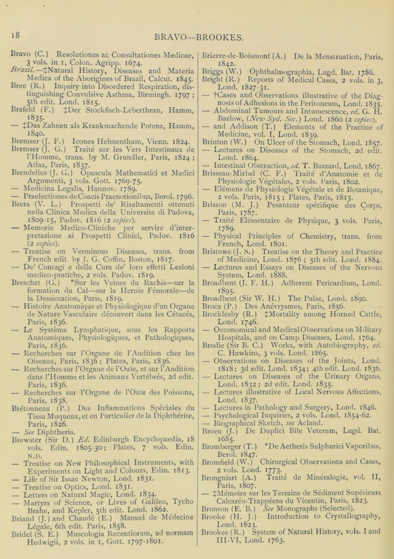 BRAVO—BROOKES. Bravo (C.) Resolutiones ac Consultationes Meclicae, 3 vols. in I, Colon. Agripp. 1674. Brazil.—^^Natural History, Diseases and Materia Medica of the Aborigines of Brazil, Calcut. 1845. Bree (R.) Inquiry into Disordered Respiration, dis- tinguishing Convulsive Asthma, Birmingh. 1797 ; 5th edit. Bond. 1815. Brefeld (F.) JDer Stockfisch-Leberthran, Hamm, 1835. — JDas Zahnen als Krankmachende Potenz, Flamm, 1840. Bremser (J. F.) leones Helmenthum, Vienn. 1824. Bremser (J. G.) Traite sur les Vers Intestinaux de I’Homme, trans. by M. Grundler, Paris, 1824 ; Atlas, Paris, 1837. Brendelius (J. G.) Opuscula Mathematici et Medici Argumenti, 3 vols. Gott. 1769-75. — Medicina Legalis, Hannov. 1789. — Praelectiones deCoacis Praenotionibus, Berol. 1796. Brera (V. L.) Prospetti de’ Risultamenti ottenuti nella Clinica Medica della Universita di Padova, 1809-15, Padov. 1816 (2 copies). — Memorie Medico-Cliniche per servire d’inter- pretazione ai Prospetti Clinici, Padov. 1816 (2 copies). — Treatise on Verminous Diseases, trans. from French edit by [. G. Coffin, Boston, 1817. — De’ Coniagi e della Cura de’ loro effetti Lezioni medico-pratiche, 2 vols. Padov. 1819. Breschet (G.) *Sur les Veines du Rachis—sur la formation du Cal—sur la Hernie Femorale—de la Dessiccation, Paris, 1819. — Histoire Anatomique et Physiologique d’un Organe de Nature Vasculaire decouvert dans les Cetaces, Paris, 1836. — Le Systeme Lymphatique, sous les Rapports Anatomiques, Physiologiques, et Pathologiques, Paris, 1836. — Recherches sur I’Organe de 1’Audition chez les Oiseaux, Paris, 1836; Plates, Paris, 1836. — Recherches sur I’Organe de I’Ouie, et sur I’Audition dans I’Homme et les Animaux Vertel>res, 2d edit. Paris, 1836. — Recherches sur I’Organe de I’Ouie des Poissons, Paris, 1838. Bretonneau (P.) Des Inflammations Speciales du Tissu Muqueux, et en Particulier de la Diphtherite, Paris, 1826. — See Diphtheria. Brewster (Sir D.) Bd. Edinburgh Encyclopaedia, 18 vols. Edin. 1805-30; Plates, 7 vols. Edin. N.D. — Treatise on New Philosophical Instruments, with Experiments on Light and Colours, Edin. 1813. — Life of .Sir Isaac Newton, Lond. 1831. — Treatise on Optics, Lond. 1831. — Letters on Natural Magic, Lond. 1834. — Martyrs of .Science, or Lives of Galileo, Tycho Brahe, and Kepler, 5th edit. Lond. 1862. Briand (J.)and Chaude (E.) Manuel de Medecine Legale, 6th edit. Paris, 1858. Bridel (S. E.) Muscologia Recentiorum, ad normam Hedwigii, 2 vols. in i, Gott. 1797-1801. Brierre-de-Boismont (A.) De la Menstruation, Paris, 1842. Briggs (W.) Ophthalmographia, Lugd. Bat. 1786. Bright (R.) Reports of Medical Cases, 2 vols. in 3, Lond. 1827-31. — tCases and Observations illustrative of the Diag- nosis of Adhesions in the Peritoneum, Lond. 1835. — Abdominal Tumours and Intumescence, ed. G. H. Barlow, {Aiezo Sj>d. Soc.) Lond. i860 (2 copies). — and Addison (T.) Elements of the Practice of Medicine, vol. I, Lond. 1839. Brinton (W.) On Ulcer of the Stomach, Lond. 1857. — Lectures on Diseases of the Stomach, 2d edit. Lond. 1864. — Intestinal Obstruction, ed. T. Buzzard, Lond. 1867. Brisseau-Mirbel (C. F.) Traite d’Anatomie et de Physiologic Vegetales, 2 vols. Paris, 1802. — Elemens de Physiologic Vegetale et de Botanique, 2 vols. Paris, 1815 ; Plates, Paris, 1815. Brisson (M. J.) Pesanteur specifique des Corps, Paris, 1787. — Traite Elementaire de Physique, 3 vols. Paris, 1789. — Physical Principles of Chemistry, trans. from French, Lond. 1801. Bristowe (J. .S.) Treatise on the Theory and Practice of Medicine, Lond. 1876; 5th edit. Lond. 1884. — Lectures and Essays on Diseases of the Nervous System, Lond. 1888. Broadbent (T. F. H.) Adherent Pericardium, Lond. 1895. Broadbent (Sir W. H.) The Pulse, Lond. 1890. Broca (P.) Des Anevrysmes, Paris, 1856. Brocklesby (R.) ^Mortality among Horned Cattle, Lond. 1746. — Oeconomical and Medical Observations on Military Hospitals, and on Camp Diseases, Lond. 1764. Brodie (Sir B. C.) Works, with Autobiography, ed. C. Plawkins, 3 vols. Lond. 1865. — Observations on Diseases of the Joints, Lond. 1818; 3d edit. Lond. 1834; 4th edit. Lond. 1836. — Lectures on Diseases of the Urinary Organs, Lond. 1832 ; 2d edit. Lond. 1835. — Lectures illustrative of Local Nervous Affections, Lond. 1837. — Lectures in Pathology and Surgery, Lond. 1846. — Psychological Inquiries, 2 vols. Lond. 1854-62. — Biographical Sketch, see Acland. Broen (J.) De Duplici Bile \’eterum, Lugd. Bat. 1685. Bromberger (T.) *De Aetheris Sulphuric! Vaporibus, Berol. 1847. Bromfield (W.) Chirurgical Observations and Cases, 2 vols. Lond. 1773. Brongniart (A.) Traite de Mineralogie, vol. II, Paris, 1807. — ^Memoire sur les Terrains de SAliment Superieurs Calcareo-Trappeens du Vicentin, Paris, 1823. Bronson (E. B.) Monographs (Selected). Brooke (H. J.) Introduction to Crystallography, Lond. 1823. Brookes (R.) System of Natural History, vols. I and HI-\T, Lond. 1763.