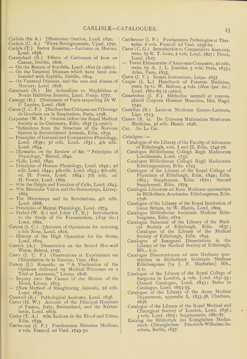 CARLISLE—CATALOGUES. 23 Carlisle (Sir A.) tllunterian Oration, Lond. 1S20. Carlson (C. A.) *Flora Strengnesensis, Upsal. 1791. Carlyle (T.) Sartor Resartus,—Lectures on Heroes, Lond. 1858. Carmichael (R.) Effects of Carbonate of Iron on Cancer, Dublin, 1806. — On the Nature of Scrofula, Lond. 1810 (2 copies). — On the Venereal Diseases which have been con- founded with Syphilis, Dublin, 1814. — On Venereal Diseases and the uses and abuses of ■Mercury, Lond. 1818. Carminati (B.) De Animalium ex Mephitibus et Noxiis Halitibus Interitu, Laud. Pomp. 1777. Carnegy (R.) JStatement of Facts respecting Dr W. P. Lauder, Lond. 1828. Caron (J. C. F.) JRecherches Critiques sur I’Ouvrage de Goodwin sur la Respiration, Paris, 1798. Carpenter (W. B.) Oration before the Royal Medical Society at its Centenary, Edin. 1837 (3 copies). — ^Inferences from the Structure of the Nervous System in Invertebrated Animals, Edin. 1839. — Principles of General and Comparative Physiology, Lond. 1839; 3d edit. Lond. 1851; 4th edit. Lond. 1854. — ^Remarks on the Review of his “ Principles of Physiology,” Bristol, 1840. — tLife, Lond. 1840. — I’rinciples of Human Physiology, Lond. 1842; 2d edit. Lond. 1844; 4th edit. Lond. 1853; 6th edit. ed. H. Power, Lond. 1864 ; 7th edit. ed. H. Power, Lond. 1869. — +On the Origin and Function of Cells, Lond. 1843. — tOn Binocular Vision and the Stereoscope, Liverp. 1862. — The Microscope and its Revelations, 4th edit. Lond. 1868. — Principles of Mental Physiology, Lond. 1874. — Parker (\V. K.) and Jones (T. R.) Introduction to the Study of the Foraminifera, {Ray Soc.) Lond. 1862. Carpue (J. C.) JAccount of Operations for restoring a lost Nose, Lond. 1816. — History of the High Operation for the Stone, Lond. 1819. Garrick (A.) Dissertation on the Bristol Hot-well Water, Bristol, 1797. Carro (J. C. F.) Observations et P’xperiences sur I’Inoculation de la Vaccine, Vien. 1801. Carson (J.) Remarks on “A Vindication of the Opinions delivered by Medical Witnesses on a Trial at Lancaster,” Liverp. 1808. — Inquiry into the Causes of the Motion of the Blood, Liverp. 1815. — ^New Method of Slaughtering Animals, 2d edit. Lond. 1839. Carswell (R.) Pathological Anatomy, Lond. 1838. Carter (H. W.) Account of the Principal Hospitals of France, Italy, Switzerland, and the Nether- lands, Lond. 1819. Carter (T. A.) fOn Indican in the Blood and Urine, Edin. 1859. Cartheiiser (T. F.) Fundamenta Materiae Medicae, 2 vols. Franco!, ad Viad. 1749-50. Cartheuser (J. F.) Fundamenta Pathologiae et Ther- apiae. 2 vols. Franco!, ad Viad. 1758-62. Cams (C. G.) Introduction to Comparative Anatomy, trans. by R. T. Gore, 2 vols. Lond. 1827; Plates, Lond. 1827. — Traite Elementaire d’Anatomie Comparee, 2d edit, trans. by A. J. L. Jourdan, 3 vols. Paris, 1835 5 Atlas, Paris, 1835. Cams (J. V.) leones Zootomicae, Leipz. 1857. Caspar (J. L.) Handbook of Forensic Medicine, trans. by G. W. Balfour, 4 vols. {New Syd. Soc.) Lond. 1861-65 (2 copies). Ca.ssebohm (J. F.) Methodus secandi et contem- plandi Corporis Humani Musculos, Hal. Magd. 1740. Castellus (B.) Lexicon Medicum Graeco-Latinum, Lips. 1713. Castro (R. a). De Universa Muliebrium Morborum Medicina, 3d edit. Hamb. 1628. Cat. .See Le Cat. Catalogues:— Catalogue of the Library of the Faculty of Advocates of Edinburgh, vols. I and II, Edin. 1742-76. Catalogus Bibliothecae Collegii Regii Medicorum Londinensis, Lond. 1757. Catalogus Bibliothecae Collegii Regii Medicorum Edinburgensium, Edin. 1793 Catalogue of the Library of the Royal College of Physicians of Edinburgh, Edin. 1849; Edin. 1863 ; Supplement, Edin. 1870; Second Supplement, Edin. 1879. Catalogus Librorum ad Rem Medicam spectantium in Bibliotheca Academiae Edinburgenae, Edin. 1798. Catalogue of the Library of the Royal Institution of Great Britain, by W. Harris, Lond. 1809. Catalogus Bibliothecae Societatis Medicae Edin- burgenae, Edin. 1812. Catalogue Raisonne of the Library of the Medi- cal Society of Edinburgh, Edin. 1837 ; Catalogue of the Library of the Medical Society of Edinburgh, Edin. 1845. Catalogue of Inaugural Dissertations in the Library of the Medical Society of Edinburgh, MS., N.D. Catalogus Dissertationum ad rem Medicam spec- tantium in Bibliotheca Societatis Medicae Edinburgenae [by J. F. Macfarlan] MS., N.D. Catalogue of the Library of the Royal College of Surgeons in London, 4 vols. Lond. 1831-55 j Classed Catalogue, Lond. 1843; Index to Catalogue, Lond. 1853-55. Catalogue of the Library of the Army Medical Department, appendix I, 1833-38, Chatham, 1838. Catalogue of the Library of the Royal Medical and Chirurgical Society of London, Lond. 1856; 3 vols. Lond. 1879 ; Supplements, 1880-87. Katalog der Bibliothek des Koniglichen Medizi- nisch - Chimrgischen Friedrich-Wilhelms-In- stituts, Berlin, 1857.