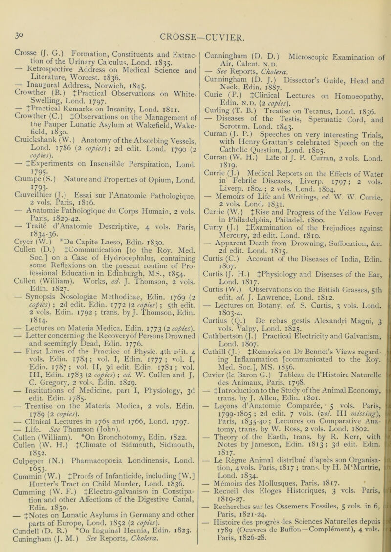 Crosse (J. G.) Formation, Constituents and E.xtrac- tion of the Urinary Caiculm, Lond. 1835. Retrospective Address on Medical Science and Literature, Worcest. 1836. — Inaugural Address, Norwich, 1845. Crowther (B.) ^Practical Observations on White- Swelling, Lond. 1797. — ^Practical Remarks on Insanity, Lond. 1811. Crowther (C.) ^Observations on the Management of tne Pauper Lunatic Asylum at Wakefield, Wake- field, 1830. Cruickshank (W.) Anatomy of the Absorbing Vessels, Lond. 1786 (2 copies)', 2d edit. Lond. 1790 (2 copies). — iExperiments on Insensible Perspiration, Lond. I795-, Crumpe (S.) Nature and Properties of Opium, Lond. 1793- Cruvedhier (J.) Essai sur I’Anatomie Pathologique, 2 vols. Paris, 1816. — Anatomic Pathologique du Corps Humain, 2 vols. Paris, 1829-42. — Traite d’Anatomie Descriptive, 4 vols. Paris, 1834-36. Cryer (W.) *De Capite Laeso, Edin. 1830. Cullen (D.) ^Communication [to the Roy. Med. Soc.] on a Case of Hydrocephalus, containing some Reflexions on the present routine of Pro- fessional Education in Edinburgh, M.S., 1854. Cullen (William). Works, ed. J. Thomson, 2 vols. Edin. 1827. — Synopsis Nosologiae Methodicae, Edin. 1769 (2 copies) ; 2d edit. Edin. 1772 (2 copies) ; 5th edit. 2 vols. Edin. 1792 ; trans. by J. Thomson, Edin. 1814. — Lectures on Materia Medica, Edin. 1773 copies). — Letter concerning the Recovery of Persons Drowned and seemingly Dead, Edin. 1776. — First Lines of the Practice of Physic. 4th edit. 4 vols. P3din. 1784 ; vol. I, Edin. 1777 ; vul. I, P3din. 1787; vol. II, 3d edit. Edin. 1781; vol. Ill, Edin. 1783 (2 copies) ; ed. W. Cullen and J. C. Gregory, 2 voF. Edin. 1829. — Institutions of Medicine, part I, Physiology, 3d edit. Edin. 1785. — Treatise on the Materia Medica, 2 vols. Edin. 1789 (2 copies). — Clinical Lectures in 1765 and 1766, Lond. 1797. — Life. See Thomson (John). Cullen (William). *0n Bronchotomy, Edin. 1822. Cullen (W. H.) ^Climate of Sidmouth, Sidmouth, 1852. Culpeper (N.) Pharmacopoeia Londinensis, Lond. 1653- Cummin (W.) ^Proofs of Infanticide, including [\\.] Hunter’s Tract on Child Murder, Lond. 1836. Cumming (W. F.) JElectro-galvanism in Constipa- tion and other Affections of the Digestive Canal, Edin. 1850. — tNotes on Lunatic Asylums in Germany and other parts of Europe, Lond. 1852 (2 copies). Cundell (D. R.) *0n Inguinal Hernia, Edin. 1823. Cuningham (J. M.) See Reports, Cholera. Cunningham (D. D.) Microscopic Examination of Air, Calcut. N.D. — See Reports, Cholera. Cunningham (D. J.) Dissector’s Guide, Head and Neck, Edin. 1887. Curie (P.) JClinical Lectures on Homoeopathy, Edin. N.D. (2 copies). Curling (T. B.) Treatise on Tetanus, Lond. 1836. — Diseases of the Testis, Spermatic Cord, and Scrotum, Lond. 1843. Curran (J. P.) Speeches on very interesting Trials, with Henry Grattan’s celebrated Speech on the Catholic Question, Lond. 1805. Curran (W. H.) Life of J. P. Curran, 2 vols. Lond. 1819. Currie (J.) Medical Reports on the Effects of Water i in' Febrile Diseases, Liverp. 1797; 2 vols. | Liverp. 1804; 2 vols. Lond. 1804. 1 — Memoirs of Life and Writings, ed. W. W. Currie, 2 vols. Lond. 1831. Currie (W.) JRise and Progress of the Yellow Ie\’er in Philadelphia, Philadel. 1800. j Curry (J.) ^Examination of the Prejudices against j. Mercury, 2d edit. Lond. 1810. — Apparent Death from Drowning, Suffocation, &c. j 2d edit. Lond. 1815. ' Curtis (C.) Account of the Diseases of India, Edin. I 1807. Curtis (J. H.) ^Physiology and Diseases of the Ear, | Lond. 1817. Curtis (W.) Observations on the British Grasses, 5th edit. ed. J. Lawrence, Lond. 1812. ^ — Lectures on Botany, ed. S. Curtis, 3 vols. Lond. \ 1803-4. I Curtins (Q.) De rebus gestis Alexandri Magni, 3 ! vols. Valpy, Lond. 1825. | Cuthbertson (J.) Practical Electricity and Galvanism, | Lond. 1807. I Cuthill (J.) ^Remarks on Dr Bennet’s Views regard- f ing Inflammation [communicated to the Roy. ‘ Med. Soc.], MS. 1856. j Cuvier (le Baron G.) Tableau de I’Histoire Naturelle ■< des Animaux, Paris, 1798. — JIntroduclion to the Study of the Animal Economy, trans. by J. Allen, Edin. 1801. | — Lemons d’Anatomie Comparee, ' 5 vols. Paris, l£ 1799-1805; 2d edit. 7 vols. (vol. Ill missing), !u Paris, 1835-40; Lectures on Comparative Ana- [A tomy, trans. by W. Ross, 2 vols. Lond. 1802. 1 .! — Theory of the Earth, trans. by R. Kerr, with ‘ v Notes by Jameson, Edin. 1813 ; 3d edit. Edin. | ■ 1817. — Le Regne Animal distribue d’apres son Organisa- \ ■ tion, 4 vols. Paris, 1817 ; tran<. by PI. M'Murtrie, 1 Lond. 1834. i — Memoirs des Mollusques, Paris, 1817. ' — Recueil des Eloges Historiques, 3 vols. Paris, j I 1819-27. — Recherches sur les Ossemens Fossiles, 5 vols. in 6, (' ( Paris, 1821-24. ; j — Histoire des progres des Sciences Naturelles depuis .>1 1789 (Oeuvres de Buffon—Complement), 4 vols. /. Paris, 1826-28. I