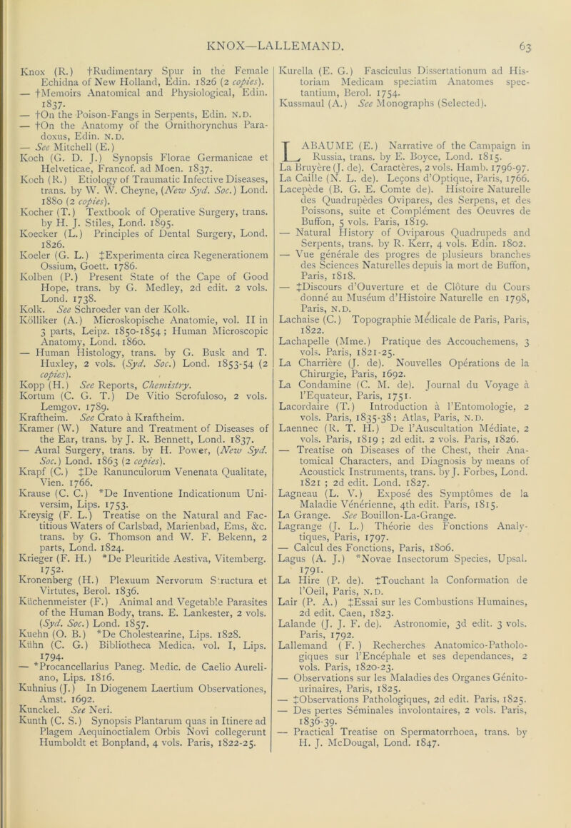 Knox (R.) fRudiinentary Spur in the Female Echidna of New Holland, Edin. 1826 (2 copies). — fMemoirs Anatomical and Physiological, Edin. 1837- — tOn the Poison-Fangs in Serpents, Edin. N.D. — tOn the Anatomy of the Ornithorynchus Para- doxus, Edin. N.D. — See Mitchell (E.) Koch (G. D. J.) Synopsis Florae Germanicae et Helveticae, Francof. ad Moen. 1837. Koch (R.) Etiology of Traumatic Infective Diseases, trans. by W. W. Cheyne, {New Syd. Soc.) Lond. 1880 (2 copies). Kocher (T.) Textbook of Operative Surgery, trans. by H. J. Stiles, Lond. 1895. Koecker (L.) Principles of Dental Surgery, Lond. 1826. Koeler (G. L.) JExperimenta circa Regenerationem Ossium, Goett. 1786. Kolben (P.) Present State of the Cape of Good Hope, trans. by G. Medley, 2d edit. 2 vols. Lond. 1738. Kolk. See Schroeder van der Kolk. Kolliker (A.) Microskopische Anatomie, vol. II in 3 parts, Leipz. 1850-1854; Human Microscopic Anatomy, Lond. i860. — Human Histology, trans. by G. Busk and T. Huxley, 2 vols. {Syd. Soc.) Lond. 1853-54 (2 copies). Kopp (H.) See Reports, Chemishy. Kortum (C. G. T.) De Vitio Scrofuloso, 2 vols. Lemgov. 1789. Kraftheim. See Crato a Kraftheim. Kramer (W.) Nature and Treatment of Diseases of the Ear, trans. by J. R. Bennett, Lond. 1837. — Aural Surgery, trans. by H. Power, {Neiv Syd. Soc.) Lond. 1863 (2 copies). Krapf (C.) tDe Ranunculorum Venenata Qualitate, Vien. 1766. Krause (C. C.) *De Inventione Indicationum Uni- versim. Lips. 1753. Kreysig (F. L.) Treatise on the Natural and Fac- titious Waters of Carlsbad, Marienbad, Ems, &c. trans. by G. Thomson and W. F. Bekenn, 2 parts, Lond. 1824. Krieger (F. H.) *De Pleuritide Aestiva, Vitemberg. 1752- Kronenberg (H.) Plexuum Nervorum Structura et Virtutes, Berol. 1836. Kiichenmeister (F.) Animal and Vegetable Parasites of the Human Body, trans. E. Lankester, 2 vols. {Syd. Soc.) Lond. 1857. Kuehn (O. B.) *De Cholestearine, Lips. 1828. Kuhn (C. G.) Bibliotheca Medica, vol. I, Lips. 1794. — *ProcanceIlarius Paneg. Medic, de Caelio Aureli- ano. Lips. 1816. Kuhnius (J.) In Diogenem Laertium Observationes, Amst. 1692. Kunckel. See Neri. Kunth (C. S.) Synopsis Plantarum quas in Itinere ad Plagem Aequinoctialem Orbis Novi collegerunt Humboldt et Bonpland, 4 vols. Paris, 1822-25. Kurella (E. G.) Fasciculus Dissertationum ad His- torian! Medicam speciatim Anatomes spec- tantium, Berol. 1754. Kussmaul (A.) See Monographs (Selected). LABAUME (E.) Narrative of the Campaign in Russia, trans. by E. Boyce, I.ond. 1815. La Bruyere (J. de). Caracteres, 2 vols. Hamb. 1796-97. La Caille (N. L. de). Le9ons d’Optique, Paris, 1766. Lacepede (B. G. E. Comte de). Histoire Naturelle des Quadrupkles Ovipares, des Serpens, et des Poissons, suite et Complement des Oeuvres de Buffon, 5 vols. Paris, 1819. — Natural History of Oviparous Quadrupeds and Serpents, trans. by R. Kerr, 4 vols. Edin. 1802. — Vue generale des progres de plusieurs branches des Sciences Naturelles depuis la mort de Buffon, Paris, 1818. — JDiscours d’Ouverture et de Cloture du Cours donne au Museum d’Histoire Naturelle en 1798, Paris, N.D. ^ Lachaise (C.) Topographic Medicale de Paris, Paris, 1822. Lachapelle (Mme.) Pratique des Accouchemens, 3 vols. Paris, 1821-25. La Charriere (J. de). Nouvelles Operations de la Chirurgie, Paris, 1692. La Condamine (C. M. de). Journal du Voyage a I’Equateur, Paris, 1751. Lacordaire (T.) Introduction a I’Entomologie, 2 vols. Paris, 1835-38; Atlas, Paris, n.d. Laennec (R. T. H.) De I’Auscultation Mediate, 2 vols. Paris, 1819 ; 2d edit. 2 vols. Paris, 1826. — Treatise on Diseases of the Chest, their Ana- tomical Characters, and Diagnosis by means of Acoustick Instruments, trans. by J. Forbes, Lond. 1821 ; 2d edit. Lond. 1827. Lagneau (L. V.) Expose des Symptomes de la Maladie Venerienne, 4th edit. Paris, 1815. La Grange. See Bouillon-La-Grange. Lagrange (J. L.) Theorie des Fonctions Analy- tiques, Paris, 1797. — Calcul des Fonctions, Paris, 1806. Lagus (A. J.) *Novae Insectorum Species, Upsal. 1791- La Hire (P. de). tTouchant la Conformation de I’Oeil, Paris, N.D. Lair (P. A.) JEssai sur les Combustions Humaines, 2d edit. Caen, 1823. Lalande (J. J. F. de). Astronomic, 3d edit. 3 vols. Paris, 1792. Lallemand ( F. ) Recherches Anatomico-Patholo- giques sur I’Encephale et ses dependances, 2 vols. Paris, 1820-23. — Observations sur les Maladies des Organes Genito- urinaires, Paris, 1825. — ^Observations Pathologiques, 2d edit. Paris, 1825. — Des pertes Seminales involontaires, 2 vols. Paris, 1836-39. — Practical Treatise on Spermatorrhoea, trans. by H. J. McDougal, Lond. 1847.