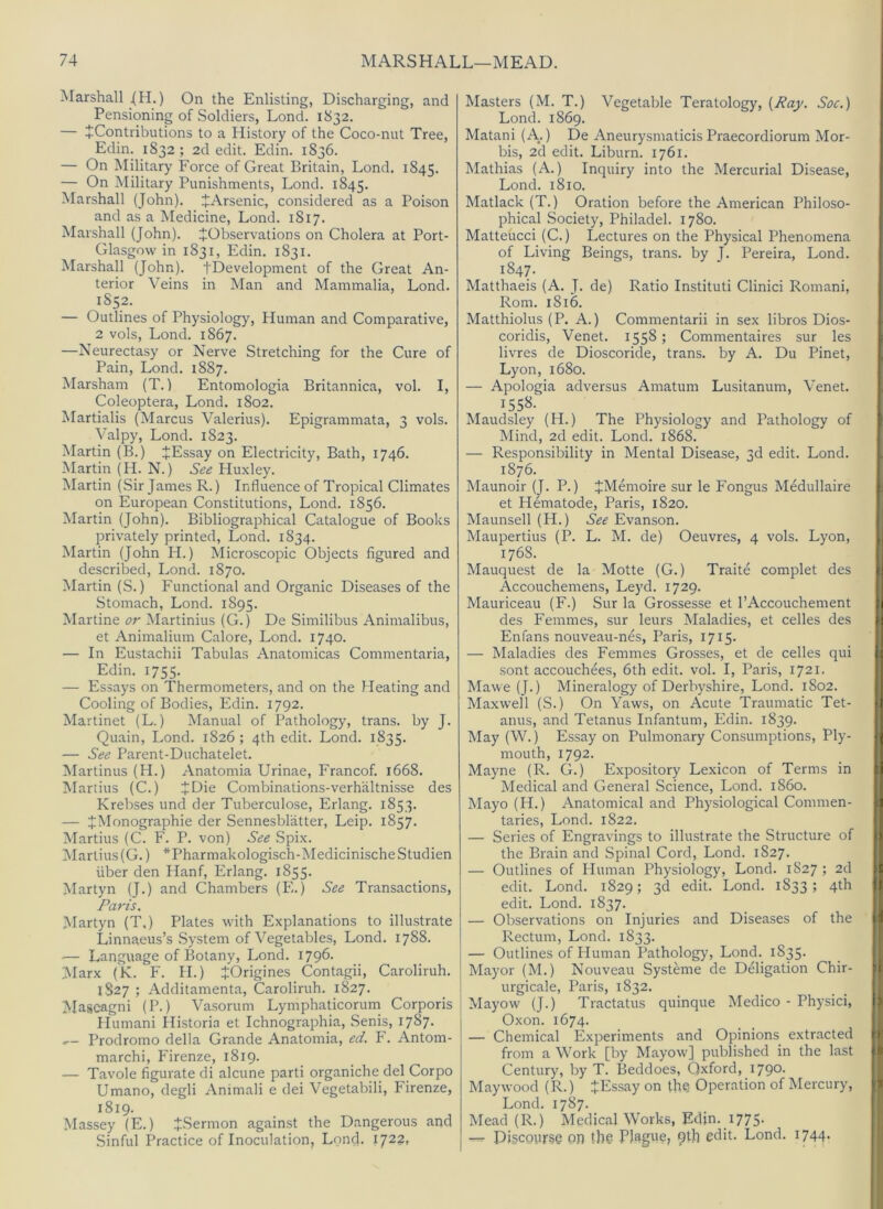 Marshall .(H.) On the Enlisting, Discharging, and Pensioning of Soldiers, Lond. 1832. — ^Contributions to a History of the Coco-nut Tree, Edin. 1832 ; 2d edit. Edin. 1836. — On Military Force of Great Britain, Lond. 1845. — On Military Punishments, Lond. 1845. Marshall (John). JArsenic, considered as a Poison and as a Medicine, Lond. 1817. Marshall (John). ^Observations on Cholera at Port- Glasgow in 1831, Edin. 1831. Marshall (John). tDevelopment of the Great An- terior Veins in Man and Mammalia, Lond. 1S52. — Outlines of Physiology, Human and Comparative, 2 vols, Lond. 1867. —Neurectasy or Nerve Stretching for the Cure of Pain, Lond. 1887. Marshall! (T.) Entomologia Britannica, vol. I, Coleoptera, Lond. 1802. Martialis (Marcus Valerius). Epigrammata, 3 vols. Valpy, Lond. 1823. Martin (B.) JEssay on Electricity, Bath, 1746. Martin (H. N.) See Huxley. IMartin (Sir James R.) Influence of Tropical Climates on European Constitutions, Lond. 1856. Martin (John). Bibliograjihical Catalogue of Books privately printed, Lond. 1834. Martin (John H.) Microscopic Objects figured and described, Lond. 1870. Martin (S.) Functional and Organic Diseases of the Stomach, Lond. 1895. Martine or Martinius (G.) De Similibus Animalibus, et Animalium Galore, Lond. 1740. — In Eustachii Tabulas Anatomicas Commentaria, Edin. 1755. — Essays on Thermometers, and on the Heating and Cooling of Bodies, Edin. 1792. Martinet (L.) Manual of Pathology, trans. by J. Quain, Lond. 1826 ; 4th edit. Lond. 1835. — See Parent-Duchatelet. Martinus (H.) Anatomia Urinae, Francof. 1668. Martins (C.) JDie Combinations-verhaltnisse des Krebses und der Tuberculose, Erlang. 1853. — JMonographie der Sennesbliitter, Leip. 1857. Martins (C. F. P. von) See Spix. Martins(G.) *Pharmakologisch-MedicinischeStudien liber den Hanf, Erlang. 1855. Martyn (J.) and Chambers (E.) See Transactions, Paris. Martyn (T,) Plates with Explanations to illustrate Linnaeus’s System of Vegetables, Lond. 1788. ■— Language of Botany, Lond. 1796. 3Iarx (K. F. H.) JOrigines Contagii, Caroliruh. 1S27 ; Additamenta, Caroliruh. 1827. Mascagni (P.) Vasorum Lymphaticoruiri Corporis Humani Historia et Ichnographia, Senis, 1787- Prodromo della Grande Anatomia, ed. F. Antom- marchi, Firenze, 1819. — Tavole figurate di alcune parti organiche del Corpo Umano, degli Animali e dei Vegetabili, Firenze, 1819. Massey (E.) J.Sermon against the Dangerous and Sinful Practice of Inoculation, Lond. 1722, Masters (M. T.) Vegetable Teratology, {Pay. Soc.) Lond. 1869. Matani (A.) De AneurysmaticisPraecordiorum Mor- bis, 2d edit. Liburn. 1761. Mathias (A.) Inquiry into the Mercurial Disease, Lond. 1810. Matlack (T.) Oration before the American Philoso- phical Society, Philadel. 1780. Matteiicci (C.) Lectures on the Physical Phenomena of Living Beings, trans. by J. Pereira, Lond. 1847. Matthaeis (A. J. de) Ratio Instituti Clinici Romani, Rom. 1816. Matthiolus (P. A.) Commentarii in sex libros Dios- coridis, Venet. 1558 ; Commentaires sur les livres de Dioscoride, trans. by A. Du Pinet, Lyon, 1680. — Apologia adversus Amatum Lusitanum, Venet. 1558. Maudsley (II.) The Physiology and Pathology of Mind, 2d edit. Lond. 1868. — Responsibility in Mental Disease, 3d edit. Lond. 1876. Maunoir (J. P.) JMemoire sur le Fongus Medullaire et Hematode, Paris, 1820. Maunsell (H.) See Evanson. Maupertius (P. L. M. de) Oeuvres, 4 vols. Lyon, 1768. Mauquest de la Motte (G.) Traite complet des Accouchemens, Leyd. 1729. Mauriceau (F.) Sur la Grossesse et 1’Accouchement des Femmes, sur leurs Maladies, et cedes des Enfans nouveau-nes, Paris, 1715. — Maladies des Femmes Grosses, et de cedes qui sont accouchees, 6th edit. vol. I, Paris, 1721. Mawe (J.) Mineralogy of Derbyshire, Lond. 1802. Maxwell (S.) On Yaws, on Acute Traumatic Tet- anus, and Tetanus Infantum, Edin. 1839. May (W.) Essay on Pulmonary Consumptions, Ply- mouth, 1792. Mayne (R. G.) Expository Lexicon of Terms in Medical and General Science, Lond. i860. Mayo (H.) Anatomical and Physiological Commen- taries, Lond. 1822. — Series of Engravings to illustrate the Structure of the Brain and Spinal Cord, Lond. 1827. — Outlines of Human Physiology, Lond. 1S27 ; 2d edit. Lond. 1829; 3d edit. Lond. 1833; 4th edit. Lond. 1837. — Observations on Injuries and Diseases of the Rectum, Lond. 1833. — Outlines of Human Pathology, Lond. 1835. Mayor (M.) Nouveau Systeme de Deligation Chir- urgicale, Paris, 1832. Mayow (J.) Tractatus quinque Medico - Physici, Oxon. 1674. — Chemical Experiments and Opinions extracted from a Work [by Mayow] published in the last Century, by T. Beddoes, Oxford, 1790. Maywood (R.) JEssay on th^ Operation of Mercury, Lond. 1787. Mead (R.) Medical Works, Edin. 1775. Di§cpvir§e on the Plague, 9th edit. Lond. 1744-