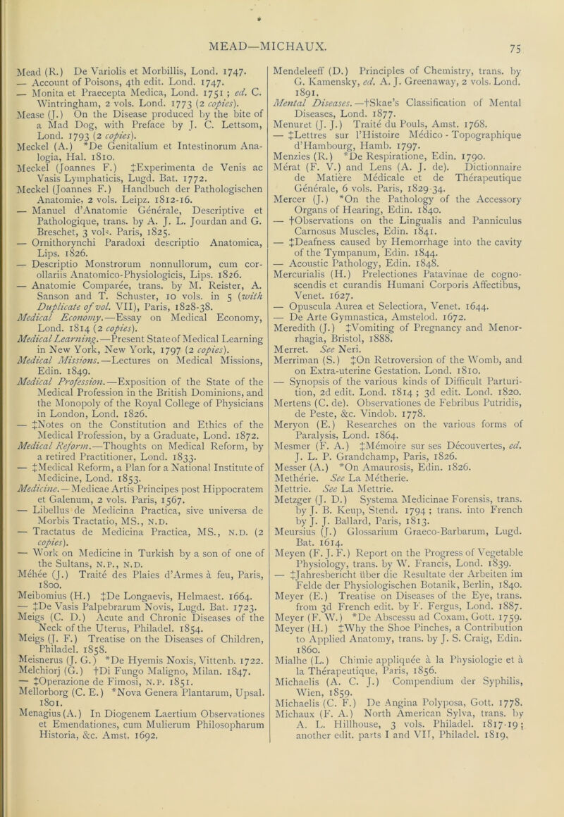 MEAD—MICHAUX. Mead (R.) De Variolis et Morbillis, Lond. 1747. — Account of Poisons, 4th edit. Lond. 1747. — Monita et Praecepta Medica, Lond. 1751 ; C. Wintringham, 2 vols. Lond. 1773 (2 copies). Mease (J.) On the Disease produced by the bite of a Mad Dog, with Preface by J. C. Lettsom, Lond. 1793 (2 copies). Meckel (A.) *De Genitalium et Intestinorum Ana- logia, Hal. 1810. Meckel (Joannes F.) JExperimenta de Venis ac Vasis Lymphaticis, Lugd. Bat. 1772. Meckel (Joannes F.) Handbuch der Pathologischen Anatomic, 2 vols. Leipz. 1812-16. — Manuel d’Anatomie Generale, Descriptive et Pathologique, trans. by A. J. L. Jourdan and G. Breschet, 3 voL. Paris, 1825. — Ornithorynchi Paradoxi descriptio Anatomica, Lips. 1826. — Descriptio Monstrorum nonnullorum, cum cor- ollariis Anatomico-Physiologicis, Lips. 1826. — Anatomic Comparee, trans. by M. Reister, A. Sanson and T. Schuster, 10 vols. in 5 (with Duplicate of vol. VII), Paris, 1828-38. Medical Economy.—Essay on Medical Economy, Lond. 1814 (2 copies). Medical Learning.—Present State of Medical Learning in New York, New York, 1797 (2 copies). Medical Missions.—Lectures on Medical Missions, Edin. 1849. Medical Profession.—Exposition of the State of the Medical Profession in the British Dominions, and the Monopoly of the Royal College of Physicians in London, Lond. 1826. — JNotes on the Constitution and Ethics of the Medical Profession, by a Graduate, Lond. 1872. Medical Reform.—Thoughts on Medical Reform, by a retired Practitioner, Lond. 1833. — J Medical Reform, a Plan for a National Institute of Medicine, Lond. 1853. Medicine. — Medicae Artis Principes post Hippocratem et Galenum, 2 vols. Paris, 1567. — Libellus de Medicina Practica, sive universa de Morbis Tractatio, MS., n.d. — Tractatus de Medicina Practica, MS., N.D. (2 copies). — Work on Medicine in Turkish by a son of one of the Sultans, n.p., n.d. Mehee (J.) Traite des Plaies d’Armes a feu, Paris, 1800. Meibomius (H.) +De Longaevis, Helmaest. 1664. — JDe Vasis Palpebrarum Novis, Lugd. Bat. 1723. Meigs (C. D.) Acute and Chronic Diseases of the Neck of the Uterus, Philadel. 1854. Meigs (J. F.) Treatise on the Diseases of Children, Philadel. 1858. Meisnerus (J. G.) *De Hyemis Noxis, Vittenb. 1722. Melchiorj (G.) fDi Fungo Maligno, Milan. 1847. — tOperazione de Fimosi, N.P. 1851. ^lellorborg (C. E.) *Nova Genera Plantarum, Upsal. 1801. Menagius(A.) In Diogenem Laertium Observationes et Emendationes, cum Mulierum Philosopharum Historia, &c. Amst. 1692, Mendeleeff (D.) Principles of Chemistry, trans. by G. Kamensky, ed. A. J. Greenaway, 2 vols. Lond. 1891. Mejital Diseases. —tSkae’s Classification of Mental Diseases, Lond. 1877. Menuret (J. J.) Traite du Pouls, Amst. 1768. — JLettres sur I’Histoire Medico - Topographique d’Hambourg, Hamb. 1797. Menzies (R.) *De Respiratione, Edin. 1790. Merat (F. V.) and Lens (A. J. de). Dictionnaire de Matidre Medicale et de Therapeutique Generale, 6 vols. Paris, 1829-34. Mercer (J.) *On the Pathology of the Accessory Organs of Hearing, Edin. 1840. — fObservations on the Lingualis and Panniculus Carnosus Muscles, Edin. 1841. — ^Deafness caused by Hemorrhage into the cavity of the Tympanum, Edin. 1844. — Acoustic Pathology, Edin. 1848. Mercurialis (H.) Prelectiones Patavinae de cogno- scendis et curandis Humani Corporis Affectibus, Venet. 1627. — Opuscula Aurea et Selectiora, Venet. 1644. — De Arte Gymnastica, Amstelod. 1672. Meredith (J.) JiVomiting of Pregnancy and Menor- rhagia, Bristol, 1888. Merret. See Neri. Merriman (S.) JOn Retroversion of the Womb, and on Extra-uterine Gestation, Lond. 1810. — Synopsis of the various kinds of Difficult Parturi- tion, 2d edit. Lond. 1814 ; 3d edit. Lond. 1820. Mertens (C. de). Observationes de Febribus Putridis, de Peste, &c. Vindob. 1778. Meryon (E.) Researches on the various forms of Paralysis, Lond. 1864. Mesmer (F. A.) JMemoire sur ses Decouvertes, ed. J. L. P. Grandchamp, Paris, 1826. Messer (A.) *On Amaurosis, Edin. 1826. Metherie. See La Metherie. Mettrie. See La Mettrie. Metzger (J. D.) Systema Medicinae Eorensis, trans. by J. B. Keup, Stend. 1794 ; trans. into French by J. J. Ballard, Paris, 1813. Meursius (J.) Glossarium Graeco-Barbarum, Lugd. Bat. 1614. Meyen (F. J.F.) Report on the Progress of Vegetable Physiolog}', trans. by W. Francis, Lond. 1839. — JJahresbericht fiber die Resultate der Arbeiten im Felde der Physiologischen Botanik, Berlin, 1840. Meyer (E.) Treatise on Diseases of the Eye, trans. from 3d French edit, by I*'. Fergus, Lond. 1887. Meyer (F. W.) *De Abscessu ad Coxam, Gott. 1759. Meyer (H.) JrWhy the Shoe Pinches, a Contribution to Applied Anatomy, trans. by J. S. Craig, Edin. i860. Mialhe (L.) Chimie appliquee a la Physiologic et a la Therapeutique, Paris, 1856. Michaelis (A. C. J.) Compendium der Syphilis, Wien, 1859. Michaelis (C. E.) De Angina Polyposa, Gott. 177S. Michaux (F. A.) North American Sylva, trans. by A. L. Flillhouse, 3 vols. Philadel. 1817-19; another edit, parts I and VI1, Philadel. 1819,