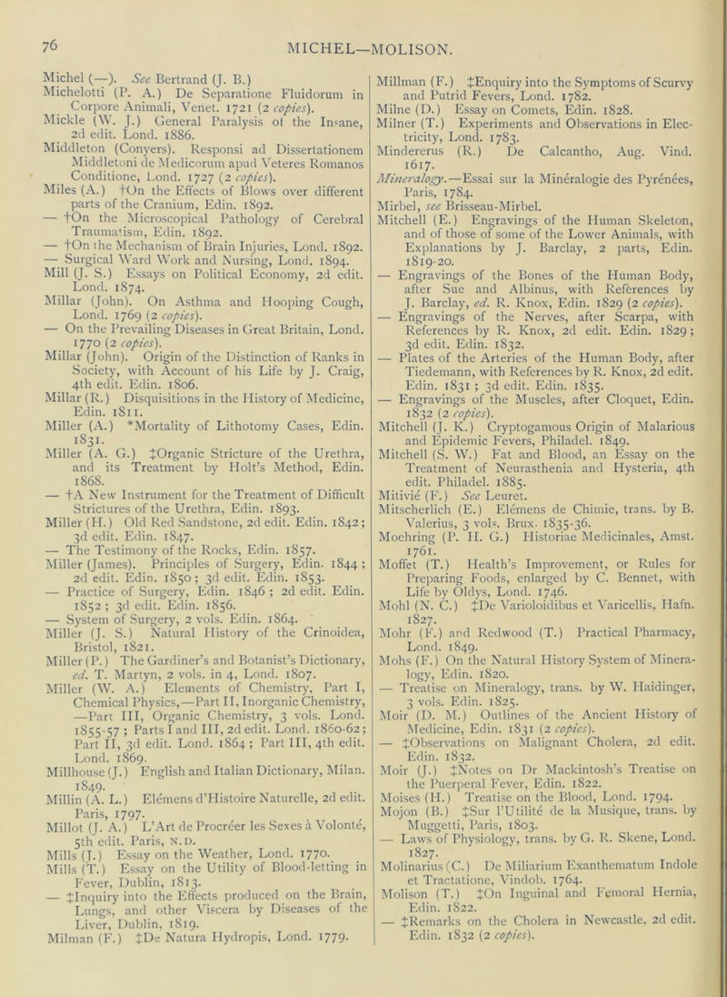 Michel (—). See Bertrand (J. B.) Michelotti (P. A.) De Separatione Fluidorum in Corpore Animali, Venet. 1721 (2 copies'). Mickle (\\. J.) General Paralysis ol the Insane, 2d edit. Lend. 1886. Middleton (Conyers). Responsi ad Dissertationem Middleton! de Medicorum apud \'’eteres Romanos Conditione, l.ond. 1727 (2 copies). Miles (A.) tOn the Effects of Blows over different parts of the Cranium, Edin. 1892. — tOn the Microscopical Pathology of Cerebral Traumatism, Edin. 1892. — tOn the Mechanism of Brain Injuries, Lond. 1892. — Surgical Ward Work and Nursing, Loncl. 1894. Mill (J. S.) Essays on Political Economy, 2d edit. Lond. 1874. INIillar (John). On Asthma and Hooping Cough, Lond. 1769 (2 copies). — On the Prevailing Diseases in Great Britain, Lond. 1770 (2 copies). Millar Qohn). Origin of the Distinction of Ranks in .Society, with Account of his Life by J. Craig, 4th edit. Edin. 1806. Millar (R.) Disquisitions in the History of Medicine, Edin. 1811. Miller (A.) ^Mortality of Lithotomy Cases, Edin. 1831. Miller (A. G.) JOrganic Stricture of the Urethra, and its Treatment by Holt’s Method, Edin. 1868. — tA New Instrument for the Treatment of Difficult Strictures of the Urethra, Edin. 1893. Miller (II.) Old Red Sandstone, 2d edit. Edin. 1842; 3d edit. Edin. 1847. — The Testimony of the Rocks, Edin. 1857. Miller (James). Principles of Surgery, Edin. 1844 ; 2d edit. Edin. 1850; 3d edit. Edin. 1853. — Practice of Surgery, Edin. 1846 ; 2d edit. Edin. 1852 ; 3d edit. Edin. 1856. — System of .Surgery, 2 vols. Edin. 1864. Miller (J. S.) Natural History of the Crinoidea, Bristol, 1821. Miller (P.) The Gardiner’s and Botanist’s Dictionary, ed. T. Martyn, 2 vols. in 4, Lond. 1807. Miller (W. A.) Elements of Chemistry, Part I, Chemical Physics,—Part II, Inorganic Chemistry, —Part III, Organic Chemistry, 3 vols. Lond. 1855-57 ; Parts I and III, 2d edit. Lond. 1860-62; Part II, 3d edit. Lond. 1864 ; Part HI, 4th edit. Lond. 1869. Millhouse (J.) English and Italian Dictionary, Milan. 1849. Millin (A. L.) Elemens d’llistoire Naturelle, 2d edit. P.aris, 1797. Millot (J. A.) L’Art de Procreer les Sexes a Volonte, 5th edit. Paris, N.D. Mills (T-) Essay on the Weather, Lond. 1770- Mills (T.) Essay on the Utility of Blood-letting in Fever, Dublin, 1813. — ^Inquiry into the Effects produced on the Brain, Lungs, and other Viscera by Diseases of the Liver, Dublin, 1819. Milman (F.) JDe Natura Hydropis, Lond. 1779. Millman (F.) ^Enquiry into the Symptoms of Scurvy and Putrid Fevers, Lond. 1782. Milne (D.) Essay on Comets, Edin. 1828. Milner (T.) Experiments and Observations in Elec- tricity, Lond. 1783. Mindererus (R.) De Calcantho, Aug. Vind. 1617. Alineralogy.—Essai sur la Mineralogie des Pyrenees, Paris, 1784. Mirbel, see Brisseau-Mirbel. Mitchell (E.) Engravings of the Human Skeleton, and of those of some of the Lower Animals, with Explanations by J. Barclay, 2 parts, Edin. 1819-20. — Engravings of the Bones of the Human Body, after Sue and Albinus, with References by J. Barclay, ed. R. Knox, Edin. 1829 (2 copies). — Engravings of the Nerves, after Scarpa, with References by R. Knox, 2d edit. Edin. 1829 ; 3d edit. Edin. 1832. — Plates of the Arteries of the Human Body, after Tiedemann, with References by R. Knox, 2d edit. Edin. 1831 ; 3d edit. Edin. 1835. — Engravings of the Muscles, after Cloquet, Edin. 1832 (2 copies). Mitchell (J. K.) Cryptogamous Origin of Malarious and Epidemic Fevers, Philadel. 1849. Mitchell (S. W.) Fat and Blood, an Essay on the Treatment of Neurasthenia and Hysteria, 4th edit. Philadel. 1885. Mitivie (F.) See Leuret. Mitscherlicli (E.) Elemens de Chimie, trans. by B. Valerius, 3 vols. Brux. 1835-36. Moehring (P. II. G.) Historiae Medicinales, Amst. 1761. Moffet (T.) Health’s Improvement, or Rules for Preparing Foods, enlarged by C. Bennet, with Life by Oldys, Lond. 1746. Mohl (N. C.) +De Varioloidibus et Varicellis, Hafn. 1827. Mohr (F.) and Redwood (T.) Practical Pharmacy, Lond. 1849. Mohs (F.) On the Natural History System of Minera- logy, Edin. 1820. — Treatise on Mineralogy, trans. by W. Haidinger, 3 vols. Edin. 1825. Moir (D. M.) Outlines of the Ancient History of Medicine, Edin. 1831 (2 copies). — ^Observations on Malignant Cholera, 2d edit. Edin. 1832. Moir (J.) JNotes on Dr Mackintosh’s Treatise on the Puerperal Fever, Edin. 1822. Moises (H.) Treatise on the Blood, Lond. 1794. Mojon (B.) jSur I’Utilite de la Musique, trans. by Muggetti, Paris, 1803. — Laws of Physiology, trans. by G. R. Skene, Lond. 1827. Molinarius (C.) De Miliarium Exanthematum Indole et Tractatione, Vindob. 1764. Molison (T.) JOn Inguinal and Femoral Hernia, Edin. 1822. — J Remarks on the Cholera in Newcastle, 2d edit. Edin. 1832 (2 copies).