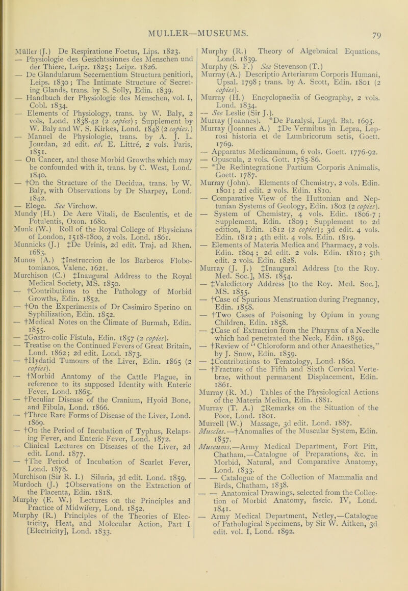 MULLER—MUSEUMS. Muller (J.) De Respiratione Foetus, Lips. 1823. — Physiologie des Gesichtssinnes des Menschen und der Thiere, Leipz. 1825; Leipz. 1826. — De Glandularum Secernentium Structura penitiori, Leips. 1830; The Intimate Structure of Secret- ing Glands, trans. by S. Solly, Edin. 1839. — Handbuch der Physiologie des Menschen, vol. I, Gobi. 1834. — Elements of Physiology, trans. by W. Baly, 2 vols, Lond. 1838-42 {2 copies)'. Supplement by W. Baly and W. S. Kirkes, Lond. 1848 (2 copies.) — Manuel de Physiologie, trans. by A. J. L. Jourdan, 2d edit. ed. E. Littre, 2 vols. Paris, 1851. — On Cancer, and those Morbid Growths which may be confounded with it, trans. by C. West, Lond. 1840. — tOn the Structure of the Decidua, trans. by W. Baly, with Observations by Dr Sharpey, Lond. 1842. — Eloge. See Virchow. Mundy (H.) De Aere Vitali, de Esculentis, et de Potulentis, Oxon. 1680. Munk (W.) Roll of the Royal College of Physicians of London, 1518-1800, 2 vols. Lond. 1861. MunnicksQ.) JDe Urinis, 2d edit. Traj. ad Rhen. 1683. Munos (A.) JInstruccion de los Barberos Flobo- tomianos, Valenc. 1621. Murchison (C.) ^Inaugural Address to the Royal Medical Society, MS. 1850. — tContributions to the Pathology of Morbid Growths, Edin. 1852. — tOn the Experiments of Dr Casimiro Sperino on Syphilization, Edin. 1852. — tMedical Notes on the Climate of Burmah, Edin. 1855- — tGastro-colic Fistula, Edin. 1857 (2 copies). — Treatise on the Continued Fevers of Great Britain, Lond. 1862; 2d edit. Lond. 1873. — tUydatid Tumours of the Liver, Edin. 1865 (2 copies). — tMorbid Anatomy of the Cattle Plague, in reference to its supposed Identity with Enteric Fever, Lond. 1865. — tPeculiar Disease of the Cranium, Hyoid Bone, and Fibula, Lond. 1866. — tThree Rare Forms of Disease of the Liver, Lond. 1869. — tOn the Period of Incubation of Typhus, Relaps- ing Fever, and Enteric Fever, Lond. 1872. — Clinical Lectures on Diseases of the Liver, 2d edit. Lond. 1877. — 11 he Period of Incubation of Scarlet Fever, Lond. 1878. Murchison (Sir R. I.) Siluria, 3d edit. Lond. 1859. Murdoch (J.) ^Observations on the Extraction of the Placenta, Edin. 1818. Murphy (E. W.) Lectures on the Principles and Practice of Midwifery, Lond. 1852. Murphy (R.) Principles of the Theories of Elec- tricity, Heat, and Molecular Action, Part I [Electricity], Lond. 1833. Murphy (R.) Theory of Algebraical Equations, Lond. 1839. Murphy (S. F.) Stevenson (T.) Murray (A.) Descriptio Arteriarum Corporis Humani, Upsal. 1798; trans. by A. Scott, Edin. 1801 (2 copies). Murray (H.) Encyclopaedia of Geography, 2 vols. Lond. 1834. — See Leslie (Sir J.). Murray (Joannes). *De Paralysi, Lugd. Bat. 1695. Murray (Joannes A.) +De Vermibus in Lepra, Lep- rosi historia et de Lumbricorum setis, Goett. 1769. — Apparatus Medicaminum, 6 vols. Goett. 1776-92. — Opuscula, 2 vols. Gott. 1785-86. — *De Redintegratione Partium Corporis Animalis, Goett. 1787. Murray (John). Elements of Chemistry, 2 vols. Edin. 1801; 2d edit. 2 vols. Edin. 1810. — Comparative View of the Pluttonian and Nep- tunian Systems of Geology, Edin. 1802 (2 copies). — System of Chemistry, 4 vols. Edin. 1806-7 '■> Supplement, Edin. 1809; Supplement to 2d edition, Edin. 1812 (2 copies)', 3d edit. 4 vols. Edin. 1812 ; 4th edit. 4 vols. Edin. 1819. — Elements of Materia Medica and Pharmacy, 2 vols. Edin. 1804; 2d edit. 2 vols. Edin. 1810; 5th edit. 2 vols. Edin. 1828. Murray (T. J.) ilnaugural Address [to the Roy. Med. Soc.], MS. 1854. — JValedictory Address [to the Roy. Med. Soc.], MS. 1855. — tCase of Spurious Menstruation during Pregnancy, Edin. 1858. — JTwo Cases of Poisoning by Opium in young Children, Edin. 1858. — +Case of Extraction from the Pharynx of a Needle which had penetrated the Neck, Edin. 1859. — fReview of “ Chloroform and other Anaesthetics,” by J. Snow, Edin. 1859. — JContributions to Teratology, Lond. i860. — JFracture of the Fifth and Sixth Cervical Verte- brae, without permanent Displacement, Edin. 1861. Murray (R. M.) Tables of the Physiological Actions of the Materia Medica, Edin. 1881. Murray (T. A.) JrRemarks on the Situation of the Poor, Lond. 1801. Murrell (W.) Massage, 3d edit. Lond. 1887. Muscles.—+Anomalies of the Muscular System, Edin. 1857. Museums.—Army Medical Department, Fort Pitt, Chatham,—Catalogue of Preparations, &c. in Morbid, Natural, and Comparative Anatomy, Lond. 1833. Catalogue of the Collection of Mammalia and Birds, Chatham, 1838. Anatomical Drawings, selected from the Collec- tion of Morbid Anatomy, fascic. IV, Lond. 1841. — Army Medical Department, Netley,—Catalogue of Pathological Specimens, by Sir W. Aitken, 3d edit. vol. I, Lond. 1892.