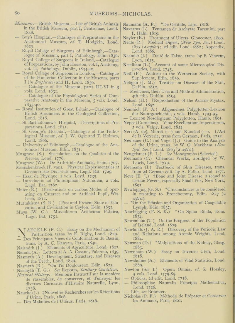 MUSEUMS—NICHOLAS. Alusenms.—British Museum,—List of British Animals in the British Museum, part I, Centroniae, Loncl. 1848. — Guy's Hospital,—Catalogue of Preparations in the Anatomical Museum, ed. T. Hodgkin, Lond. 1829. — Royal College of Surgeons of Edinburgh,—Cata- logue of Museum, part I, Pathology, Edin. 1836. — Royal College of Surgeons in Ireland,—Catalogue of Preparations, by John Houston, vol. I, Anatomy, vol. II, Pathology, Dublin, 1834-40. — Royal College of Surgeons in London,—Catalogue of the Hunterian Collection in the Aluseum, parts I {in Duplicate) and II, Lond. 1830. — — Catalogue of the Museum, parts HI-VI in 3 vols. Lond. 1831. — — Catalogue of the Physiological Series of Com- parative Anatomy in the Museum, 5 vols. Lond. 1833-40. ■— Royal Institution of Great Britain,—Catalogue of British Specimens in the Geological Collection, Lond. 1816. — St Bartholomew’s Hospital,—Descriptions of Pre- parations, Lond. 1831. — St George’s Hospital,—Catalogue of the Patho- logical Aluseum, ed. J. W. Ogle and T. Plolmes, Lond. 1866. — University of Edinburgh,—Catalogue of the Ana- tomical Museum, Edin. 1831. Musgrave (S.) Speculations on the Qualities of the Nerves, Lond. 1776. Musgrave (W.) De Arthritide Anomala, Exon. 1707. Musschenbroek (P. van). Physicae Experimentales et Geometricae Dissertationes, Lugd. Bat. 1729. — Essai de Physique, 2 vols. Leyd. 1739. — Introductio ad Philosophiam Naturalem, 2 vols. Lugd. Bat. 1762. Muter (In..) Observations on various Modes of oper- ating on Cataract and on Artificial Pupil, Wis- bech, 1811. Muttukistna (S. R.) JPast and Present State of Edu- cation and Civilization in Ceylon, Edin. 1853. Muys (W. G.) Musculorum Artificiosa Fabrica, Lugd. Eat. 1751. NAEGELE (F. C.) Essay on the Mechanism of Parturition, trans. by E. Rigby, Lond. 1829. — Des Principaux Vices de Conformation du Bassin, trans. by A. C. Danyau, Paris, 1840. Naismith (J.) Elements of Agriculture, Lond. 1807. Nanula (A.) Lettera al A. A. Casano, Palermo, 1839. Nasmyth (A.) Development, Structure, and Diseases of the Teeth, Lond. 1839. Nasmyth (R.) *On Tic Douloureux, Edin. 1823. Nasmyth (T. G.) See Reports, Sanitary Condition. Natural History.—^UmouQ Instructif sur la mani^re de rassembler, de conserver, et d’envoyer les diverses Curiosites d’Histoire Naturelle, Lyon, 1758- Nauche (J.) JNouvelles Recherches sur les Retentions d’Urine, Paris, 1806. — Des Maladies de I’Uterus, Paris, 1816. Naumann (A. F.) *De Ostitide, Lips. 1818. Navarrus (J.) Tentamen de Archytae Tarentini, part I, Hafn. 1819. Nayler (R.) Treatment of Ulcers, Gloucester, 1800. Neale (R.) Medical Digest, {New Syd. Soc.) Lond. 1877 (2 copies) ; 2d edit. Lond. 1882; Appendix, Lond. 1886. Neander (J.) Traite de Tabac, trans. by B. Vincent, I.yon, 1625. Needham (T.) Account of some Microscopical Dis- coveries, Lond. 1745. Neill (P.) Address to the Wernerian Society, with Supplement, Edin. 1830. Neligan (J. M.) Treatise on Diseases of the Skin, Dublin, 1852. — Medicines, their Uses and Mode of Administration, 4th edit. Dublin, 1854. Nelson (H.) fReproduction of the Ascaris Mystax, Lond. 1852. Nemnich (P. A.) Allgemeines Polyglotten-Lexicon der Naturgeschichte, 5 vols. Hamb. 1793-95. — Lexicon Nosologicum Polyglotton, Hamb. 1801. Nepos (Cornelius). Vitae Excellentium Imperatorum, 2 vols. Valpy, Lond. 1822. Neri (A. de), Merret (—) and Kunckel (—). L’Art de la Verrerie, trans from German, Paris, 1752. Neubauer (C.) and Vogel (J.) Guide to the Analysis of the Urine, trans. by W. O. Markham, {New Syd. Soc.) Lond. 1863 (2 copies). Neugebauer (F. L.) See Monographs (Selected). Neumann (C.) Chemical Works, abridged by W. Lewis, Lond. 1759. Neumann (I.) Textliook of Skin Diseases, trans. from 2d German edit, by A. Pullar, Lond 1871. Neve (E. J.) fBone and Joint Disease, a sequel to certain Fevers, especially Small Pox, New York, 1891. Newbigging (G. S.) ^Circumstances to be considered in resorting to Bronchotomy, Edin. 1837 (2 copies). — *On the Effusion and Organization of Coagulable Lymph, Edin. 1837. Newbigging (P. S. K.) * On Spina Bifida, Edin. 1834. Newenham (T.) On the Progress of the Population of Ireland, Lond. 1805. Newlands (J. A. R.) Discovery of the Periodic Law and Relations among Atomic Weights, Lond, 1884. Newman (D.) ^Malpositions of the Kidney, Glasg. 1883. Newnham (W.) Essay on Inversio Uteri, Lond. 1818. Newsholme (A.) Elements of Vital Statistics, Lond. 1889. Newton (Sir I.) Opera Omnia, ed. S. Horsley, 5 vols. Lond. 1779-85. — Opticks, 2d edit. Lond. 1718. — Philosophiae Naturalis Principia Mathematica, Lond. 1726. — Life, see Brewster. Nicholas (P. F.) Methode de Preparer et Conserver les Animaux, Paris, 1801.