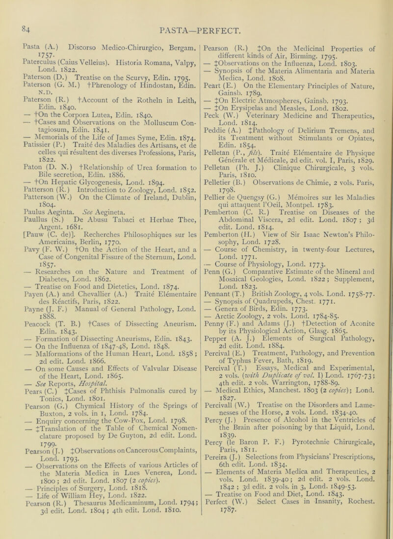 Pasta (A.) Discorso Medico-Chirurgico, Bergam, 1757- Paterculus (Caius Velleius). Historia Romana, Valpy, Lond. 1822. Paterson (D.) Treatise on the Scurvy, Edin. 1795. Paterson (G. M.) fPhrenology of Plindostan, Edin. N.D. Paterson (R.) fAccount of the Rotheln in Leith, Edin. 1840. — tOn the Corpora Lutea, Edin. 1840. — tCases and Observations on the Molluscum Con- tagiosum, Edin. 1841. — Memorials of the Life of James Syme, Edin. 1874. Patissier (P.) Traite des Maladies des Artisans, et de celles qui resultent des diverses Professions, Paris, 1822. Paton (D. N.) fRelationship of Urea formation to Bile secretion, Edin. 1886. — +On Hepatic Glycogenesis, Lond. 1894. Patterson (R.) Introduction to Zoology, Lond. 1852. Patterson (W.) On the Climate of Ireland, Dublin, 1804. Paulus Aeginta. See Aegineta. Paullus (S.) De Abusu Tabaci et Herbae Thee, Argent. 1681. [Pauw (C. de)]. Recherches Philosophiques sur les Americains, Berlin, 1770. Pavy (F. W.) fOn the Action of the Heart, and a Case of Congenital Fissure of the Sternum, Lond. 1857- — Researches on the Nature and Treatment of Diabetes, Lond. 1862. — Treatise on P'ood and Dietetics, Lond. 1874. Payen (A.) and Chevallier (A.) Traite Elenientaire des Reactifs, Paris, 1822. Payne (J. F.) Manual of General Pathology, Lond. 1888. Peacock (T. B.) JCases of Dissecting Aneurism. Edin. 1843. — Formation of Dissecting Aneurisms, Edin. 1843. — On the Influenza of 1847-48, Lond. 1848. — Malformations of the Iluman Heart, Lond. 1858 ; 2d edit. Lond. 1866. — On some Causes and Effects of Valvular Disease of the Fleart, Lond. 1865. — See Reports, Hospital. Pears (C.) iCases of Phthisis Pulmonalis cured by Tonics, Lond. 1801. Pearson (G.) Chymical History of the Springs of Buxton, 2 vols. in I, Lond. 1784. — Enquiry concerning the Cow-Pox, Lond. 1798- — ^Translation of the Table of Chemical Nomen- clature proposed by De Guyton, 2d edit. Lond. 1799. Pearson (J.) J Observations on Cancerous Complaints, Lond. 1793. — Observations on the Effects of various Articles of the Materia Medica in Lues Venerea, Lond. 1800; 2d edit. Lond. 1807 (2 copies). — Principles of Surgery, Lond. 1818. — Life of William Hey, Lond. 1822. Pearson (R.) Thesaurus Medicaminum, Lond. 1794 > 3d edit. Lond. 1804; 4th edit. Lond. 1810. Pearson (R.) JOn the Medicinal Properties of different kinds of Air, Binning. 1795. — ^Observations on the Influenza, Lond. 1803. — Synopsis of the Materia Alimentaria and Materia Medica, Lond. 1808. Peart (E.) On the Elementary Principles of Nature, Gainsb. 1789. — JOn Electric Atmospheres, Gainsb. 1793. — JOn Erysipelas and Measles, Lond. 1802. Peck (W.) Veterinary Medicine and Therapeutics, Lond. 1814. Peddie (A.) ^Pathology of Delirium Tremens, and its Treatment without Stimulants or Opiates, Edin. 1854. Pelletan fils). Traite Elmnentaire de Physique Generale et Medicale, 2d edit. vol. I, Paris, 1829. Pelletan (Ph. J.) Clinique Chirurgicale, 3 vols. Paris, 1810. Pelletier (B.) Observations de Chimie, 2 vols. Paris, 1798. Pellier de Quengsy (G.) Memoires sur les Maladies qui attaquent I’Oeil, Montpel. 1783. Pemberton (C. R.) Treatise on Diseases of the Abdominal Viscera, 2d edit. Lond. 1807 ; 3d edit. Lond. 1814. Pemberton (H.) View of Sir Isaac Newton’s Philo- sophy, Lond. 1728. — Course of Chemistry, in twenty-four Lectures, Lond. 1771. — Course of Physiology, Lond. 1773. Penn (G.) Comparative Estimate of the Mineral and Mosaical Geologies, Lond. 1822 ; Supplement, Lond. 1823. Pennant (T.) British Zoology, 4 vols. Lond. 1758-77. — Synopsis of Quadrupeds, Chest. 1771. — Genera of Birds, Edin. 1773. — Arctic Zoology, 2 vols. Lond. 1784-85. Penny (F.) and Adams (J.) JDetection of Aconite by its Physiological Action, Glasg. 1865. Pepper (A. J.) Elements of Surgical Pathology, 2d edit. Lond. 1884. Percival (E.) Treatment, Pathology, and Prevention of Typhus Fever, Bath, 1819. Percival ( T.) Essays, Medical and Experimental, 2 vols. {luith Duplicate of vol. I) Lond. 1767-73; 4th edit. 2 vols. Warrington, 1788-89. — Medical Ethics, Manchest. 1803 (2 copies)', Lond. 1827. Percivall (W.) Treatise on the Disorders and Lame- nesses of the Horse, 2 vols. Lond. 1834-40. Percy (J.) Presence of Alcohol in the Ventricles of the Brain after poisoning by that Liquid, Lond. 1839. Percy (le Baron P. F.) Pyrotechnic Chirurgicale, Paris, 1811. Pereira (J.) Selections from Physicians' Prescriptions, 6th edit. Lond. 1834. — Elements of Materia Medica and Therapeutics, 2 vols. Lond. 1839-40; 2d edit. 2 vols. Lond. 1842 ; 3d edit. 2 vols. in 3, Lond. 1849-53. — Treatise on Food and Diet, Lond. 1843. Perfect (W.) Select Cases in Insanity, Rochest. 1787.