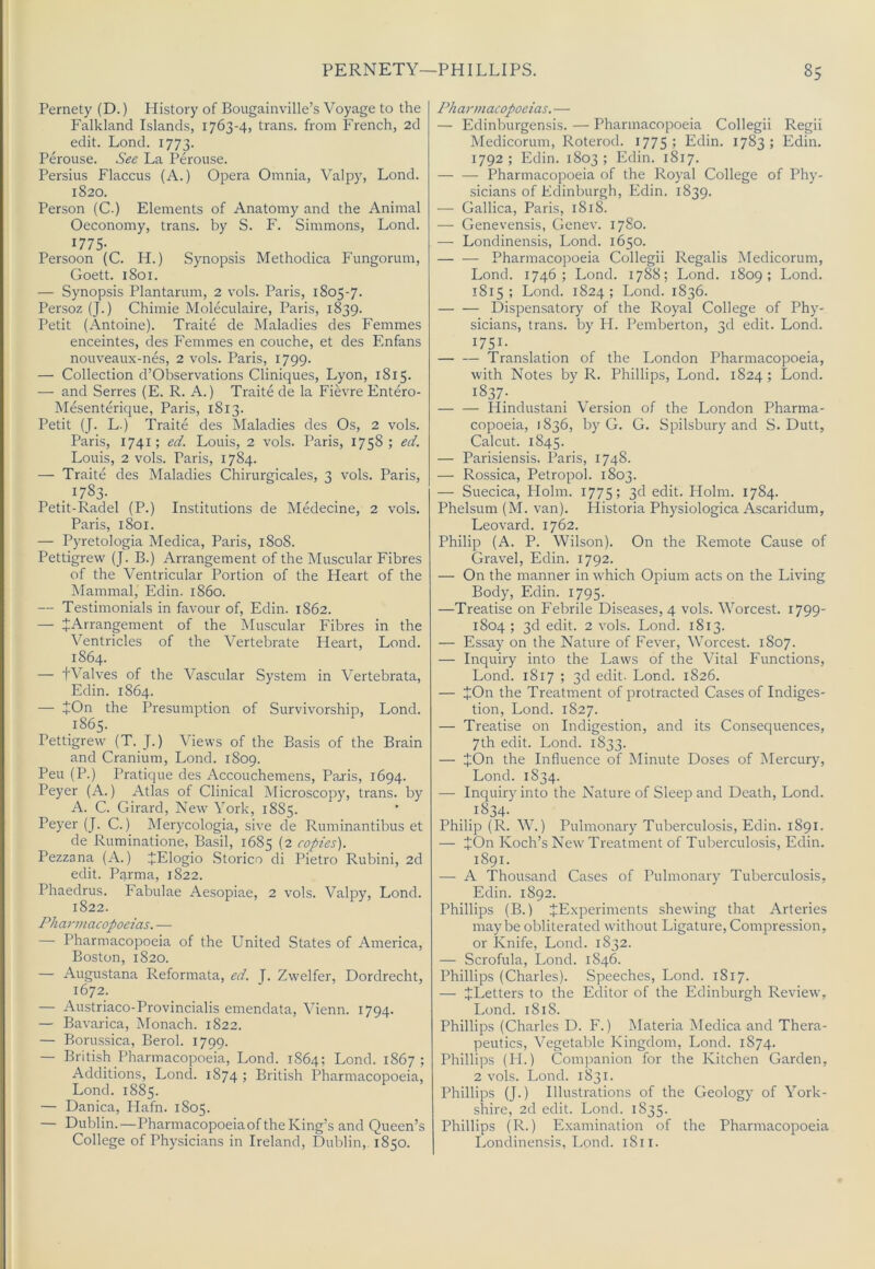 Pernety (D.) History of Bougainville’s Voyage to the Falkland Islands, 1763-4, trans. from French, 2d edit. Lond. 1773. Perouse. See La Perouse. Persius Flaccus (A.) Opera Omnia, Valpy, Lond. 1820. Person (C-) Elements of Anatomy and the Animal Oeconomy, trans. by S. F. Simmons, Lond. 1775- Persoon (C. H.) Synopsis Methodica Fungorum, Goett. 1801. — Synopsis Plantarum, 2 vols. Paris, 1805-7. Persoz (J.) Chimie Moleculaire, Paris, 1839. Petit (Antoine). Traite de Maladies des Femmes enceintes, des Femmes en couche, et des Enfans nouveaux-nes, 2 vols. Paris, 1799. — Collection d’Observations Cliniques, Lyon, 1815. — and Serres (E. R. A.) Traite de la Fievre Entero- Mesenterique, Paris, 1813. Petit (J. L.) Traite des Maladies des Os, 2 vols. Paris, 1741; ed. Louis, 2 vols. Paris, 1758; ed. Louis, 2 vols. Paris, 1784. — Traite des Maladies Chirurgicales, 3 vols. Paris, . ^783- Petit-Radel (P.) Institutions de Medecine, 2 vols. Paris, 1801. — Pyretologia Medica, Paris, 1808. Pettigrew (J. B.) Arrangement of the Muscular Fibres of the Ventricular Portion of the Heart of the Mammal, Edin. i860. — Testimonials in favour of, Edin. 1862. — ^Arrangement of the Muscular Fibres in the Ventricles of the Vertebrate Heart, Lond. 1864. — tValves of the Vascular System in Vertebrata, Edin. 1864. — JOn the Presumption of Survivorship, Lond. 1865. Pettigrew (T. J.) Views of the Basis of the Brain and Cranium, Lond. 1809. Peu (P.) Pratique des Accouchemens, Paris, 1694. Peyer (A.) Atlas of Clinical Microscopy, trans. by A. C. Girard, New York, 1885. Peyer (J. C.) Merycologia, sive de Ruminantibus et de Ruminatione, Basil, 1685 (2 copies). Pezzana (A.) JElogio Storico di Pietro Rubini, 2d edit. Parma, 1822. Phaedrus. Fabulae Aesopiae, 2 vols. Valpy, Lond. 1822. Pharmacopoeias. — — Pharmacopoeia of the United States of America, Boston, 1820. — Augustana Reformata, ed. J. Zwelfer, Dordrecht, 1672. — Austriaco-Provincialis emendata, Vienn. 1794. — Bavarica, Monach. 1822. — Borussica, Berol. 1799. — British Pharmacopoeia, Lond. 1864; Lond. 1867; Additions, Lond. 1874 ; British Pharmacopoeia, Lond. 1885. — Danica, Flafn. 1805. — Dublin.—Pharmacopoeia of the King’s and Queen’s College of Physicians in Ireland, Dublin, 1850. Pharmacopoeias. — — Edinburgensis. — Pharmacopoeia Collegii Regii Medicorum, Roterod. 1775; Edin. 1783; Edin. 1792; Edin. 1803; Edin. 1817. Pharmacopoeia of the Royal College of Phy- sicians of Edinburgh, Edin. 1839. — Gallica, Paris, 1818. — Genevensis, Genev. 1780. — Londinensis, Lond. 1650. — — Pharmacopoeia Collegii Regalis Medicorum, Lond. 1746; Lond. 1788; Lond. 1809; Lond. 1815; Lond. 1824; Lond. 1836. Dispensatory of the Royal College of Phy- sicians, trans. by H. Pemberton, 3d edit. Lond. 1751- — — Translation of the London Pharmacopoeia, with Notes by R. Phillips, Lond. 1824 ; Lond. 1837- — — Hindustani Version of the London Pharma- copoeia, 1836, by C. C. Spilsbury and S. Dutt, Calcut. 1845. — Parisiensis. Paris, 1748. — Rossica, Petropol. 1803. — Suecica, Holm. 1775; 3d edit. Holm. 1784. Phelsum (M. van). Historia Physiologica Ascaridum, Leovard. 1762. Philip (A. P. Wilson). On the Remote Cause of Gravel, Edin. 1792. — On the manner in which Opium acts on the Living Body, Edin. 1795. —Treatise on Febrile Diseases, 4 vols. Worcest. 1799- 1804; 3d edit. 2 vols. Lond. 1813. — Essay on the Nature of Fever, Worcest. 1807. — Inquiry into the Laws of the Vital Functions, Lond. 1817 ; 3d edit. Lond. 1826. — JOn the Treatment of protracted Cases of Indiges- tion, Lond. 1827. — Treatise on Indigestion, and its Consequences, 7th edit. Lond. 1833. — JOn the Influence of Minute Doses of Mercur}q Lond. 1834. — Inquiry into the Nature of Sleep and Death, Lond. . .^^34- Philip (R. W.) Pulmonary Tuberculosis, Edin. 1891. — +On Koch’s New Treatment of Tuberculosis, Edin. 1891. — A Thousand Cases of Pulmonary Tuberculosis, Edin. 1892. Phillips (B.) ^Experiments shewing that Arteries maybe obliterated without Ligature, Compression, or Knife, Lond. 1832. — Scrofula, Lond. 1846. Phillips (Charles). Speeches, Lond. 1817. — ^Letters to the Editor of the Edinburgh Review, Lond. 1818. Phillips (Charles D. F.) Materia Medica and Thera- peutics, Vegetable Kingdom, Lond. 1874. Phillips (II.) Companion for the Kitchen Garden, 2 vols. Lond. 1831. Phillips (J.) Illustrations of the Geology of York- shire, 2d edit. Lond. 1835. Phillips (R.) Examination of the Pharmacopoeia Londinensis, Lond. 1811.