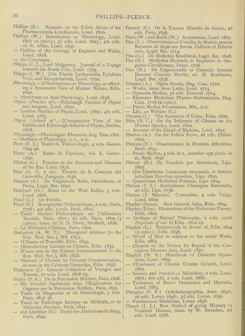 PHILLIPS—PLENCK. Phillips (R.) Remarks on the Editio Altera of the Idiarmacopoeia Londinensis, Lond. i8i6. Phillips (\V.) Introduction to Mineralogy, Lond. i8i6 [2 copies)-, 3d edit. Lond. 1823; 4th edit. cd. R. Allan, Lond. 1837. — Outline of the Geology of England and Wales, Lond. 1818. — See Conybeare. Phipps (C. J., Lord Mulgrave). Journal of a Voyage towards the North Pole, Lond. 1774. Phipps (J. W.) JOn Fistula Lachrymalis, EjDiphora Vera, and Zerophthalmia, Lond. 1792. Phrenology.—^Observations on Phrenology, as afford- ing a Systematic View of Human Nature, Edin. 1822. — JStrictures on Anti-Phrenology, Lond. 1838. Physic {Practice of).—Edinburgh Practice of Physic and Surgery, Lond. 1800. — London Practice of Physic, Lond. 1769 ; 4th edit. Lond. 1785. Physic {Schools of^.—^Comparative View of the Dublin and Edinburgh Schools of Physic, Dublin, 1818. Physiology.—Physiologiae Elementa, Aug. Taur. 1821. — Outlines of Physiology, \.p., n.d. Picet (F. J.) Traite de Paleontologie, 4 vols. Genev. 1844-46. Pictet (A.) Essais de Physique, vol. I, Genev. 1790. Pilcher (G.) Treatise on the Structure and Diseases of the Ear, Lond. 1838. Pina (G. G. y de). Tratado de la Curacion del Garrotillo, Zarago9a, 1636. Pinaeus (S.) De Virginitatis Notis, Graviditate, et Partu, Lugd. Bat. 1650. Pinckard (G.) Notes on the West Indies, 3 vols. Lond. 1806. Pinel (G.) See Foville. Pinel (P.) Nosographie Philosophique, 2 vols. Paris, 1798; 4th edit. 3 vols. Paris, 1810. — Traite ^ledico - Philosophique sur I’Alienation Men tale, Paris, 1801 ; 2d edit. Paris, 1809 (3 copies)-, trans. by D. D. Davis, Sheffield, 1806. — La Medecine Clinique, Paris, 1802. Pinkerton (A. W. P.) JInaugural Address [to the Roy. Med. Soc.], MS. 1853. — tClimate of Teneriffe, Edin. 1854. — ^Introductory Lecture on Climate, Edin. 1857. — JCases seen in the Crimea [communicated to the Roy. Med. Soc.], MS. 1858. — tSpread of Cholera by Personal Communication, as seen in the Crimean Campaign, Edin. 1858. Pinkerton (J.) General Collection of Voyages and Travels, 17 vols. Lond. 1808-14. Piorry (P-A.) De la Percussion Mediate, Paris, 1828. — Du Procede Operatoire dans I’Exploration des Organes par la Percussion Mediate, Paris, 1831. — Traite de Diagnostic et de Semeiologie, 3 vols. Paris, 1837-38. — Traite de Pathologic latrique ou Medicale, et de Medecine Pratique, Paris, 1841. — and Lheritier (D.) Traite des Alterations du Sang, Paris, 1840. Pirondi (S.) De la Tumeur Blanche du Genou, 2d edit. Paris, 1836. Pirrie (W.) and Keith (W.) Acupressure, Lond. 1867. Piso (C.) Observationes et Consilia de Morbis praeter Naturam ab Aqua sen Serosa Colluvie et Diluvie ortis, Lugd. Bat. 1714. Piso (G.) De Medicina Brasiliensi, Lugd. Bat. 1648. Piso(H.) Methodus Medendi, et Inquisitio in .San- guinis Circuitionem, Patav. 1726. Piso (N.) De Cognoscendis et Curandis Internis Ilumani Corporis Morbis, ed. H. Boerhaave, Lugd. Bat. 1736. Pitcairn (A.) Opera Omnia, Hag. Com. 1722. — Works, trans. from Latin, Lond. 1715. — Opuscula Medica, 3d edit. Roterod. 1714. — Elementa Medicinae Physico-Mathematica, Hag. Com. {2 copies). — Praxis Medica Pitcairniana, MS., N.D. — Life, see Webster (C.) Pitcairn (J.) *On Retention of Urine, Edin. 1822. Pitta (N. C.) On the Influence of Climate on the Human Species, Lond. 1812. — Account of the Island of Madeira, Lond. 1812. Plantou (A.) On the Yellow Fever, 2d edit. Philad. 1822. Platerus(F.) Observationes in Hominis Affectibus, Basil. 1641. — Praxis Medica, 3 vols. in i, {another copy 3 vols. in 2), Basil. 1656. Plainer (E.) De Veneficio per Arsenicum, Lips. 1805. — JDe Discrimine Laesionum necessario, et fortuito lethalium Paradoxa quaedam. Lips. 1810. — Quaestiones Medicinae Forensis, Lips. 1824. Plainer (J. Z.) Institutiones Chirurgiae Rationalis, 2d edit. Lips. 1758. Plautus (T. Maccius). Comoediae, 4 vols. Valpy, Lond. 1829. Playfair (James). New General Atlas, Edin. 1824. Playfair ( tohn). Illustrations of the Huttonian Theory, Edin. 1802. — Outlines of Natural Philosophy, 2 vols. {with ■ Duplicate of vol. I) Edin. 1812-19. Playfair (L.) Testimonials in favour of, Edin. 1844 (2 copies) ; Edin. 1858. — tFood of Man in relation to his useful Work, Edin. 1865. — ^Speech on the Motion for Repeal of the Con- tagious Diseases Acts, Lond. 1870. Playfair (W. S.) Handbook of Obstetric Opera- tions, Lond. 1865. — fTreatment of Chronic Uterine Catarrh, Lond. 1869. — Science and Practice of Midwifery, 2 vols. Lond. 1876; 6th edit. 2 vols. Lond. 1886. — Treatment of Nerve Prostration and Hysteria, Lond. 1883. Plempius (V. F.) Ophthalmographia, Amst. 1632; 2d edit. Lovan. 1648; 3d edit. Lovan. 1659. — Fundamenta Medicinae, Lovan. 1638. Plenck (J. J.) New Method of giving Mercury in Venereal Disease, trans. by W. Saunders, 2d edit. Lond. 1768.