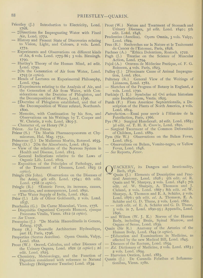 PRIESTLEY—QUARIN. Priestley (J.) Introduction to Electricity, Lond. 1768. — ^Directions for Impregnating Water with Fixed Air, Lond. 1772. — History and Present State of Discoveries relating to Vision, Light, and Colours, 2 vols. Lond. 1772. — Experiments and Observations on different kinds of Air, 6 vols. Lond. 1775-86; 3 vols. Birmingh. 1790. — Hartley’s Theory of the Human Mind, 2d edit. Lond. 1790. — JOn the Generation of Air from Water, Lond. 1793 (2 copies'). — Heads of Lectures on Experimental Philosophy, Lond. 1794. — ^Experiments relating to the Analysis of Air, and the Generation of Air from Water, with Con- siderations on the Doctrine of Phlogiston, and the Decomposition of Water, Lond. 1796. — JDoctrine of Phlogiston established, and that of the Decomposition of Water refuted, Northumb. 1800. — Memoirs, with Continuation by his Son, and Observations on his Writings by T. Cooper and W. Christie, 2 vols. Lond. 1805-7. — Character of, see Henry (W.) Prieur. See Le Prieur. Prieur (S.) *De Morbis Pharmacopoeorum et Chy- micorum, Hal. Mag. 1751. Primerose (J.) De Mulierum Morbis, Roterod. 1655. Pring (D.) JOn the Absorbents, Lond. 1813. — View of the relations of the Nervous System in Health and Disease, Lond. 1815. — General Indications relative to the Laws of Organic Life, Lond. 1819. — Exposition of the Principles of Pathology, and of the Treatment of Diseases, Lond. 1823 (2 copies). Pringle (Sir John). Observations on the Diseases of the Army, 4th edit. Lond. 1764; 6th edit. Lond. 1768 (2 copies). Pringle (R.) fEnteric Fever, its increase, causes, remedies, and consequences, Lond. 1891. — fThe Water Supply of India, Lond. 1892. Prior (J.) Life of Oliver Goldsmith, 2 vols. Lond. 1^37- Prochaska (G.) De Came Muscular!, Vienn. 1778. — Disquisitio Organism! Corporis Humani, ejusque Processus Vitalis, Vienn. 1812 (2 copies). — See Unzer. Procopius (J.) *De Morbis Haereditariis in Genere, Erlang. 1758. Prony (R.) Nouvelle Architecture Hydraulique, part II, Paris, 1796. Propertius (Sextus Aurelius). Opera Omnia, Valpy, Lond. 1822. Prout (W.) Gravel, Calculus, and other Diseases of the Urinary Organs, Lond. 1821 (2 copies) ; 2d edit. Lond. 1825. — Chemistry, Meteorology, and the Function of Digestion considered with reference to Natural Theology (Bridgewater Treatise) Lond. 1834. Prout (VV.) Nature and Treatment of Stomach and Urinary Diseases, 3d edit. Lond. 1840; 5th edit. Lond. 1848. Prudentius (Aurelius). Opera Omnia, 3 vols. Valpy, Lond. 1824. Prus (R.) Recherches sur la Nature et le Traitement du Cancer de I’Estomac, Paris, 1828. Puchner (A.) *Ethica Dolentium, Rostoch. 1722. Pugh (J.) Treatise on the Science of Muscular Action, Lond. 1794. Pujol (A.) Oeuvres de Medecine Pratique, <?o'. F. G. Boisseau, 4 vols. Paris, 1823. Pulley (J.) ^Proximate Cause of Animal Impregna- tion, Lond. 1801. Pulteney (R.) General View of the Writings of Linnaeus, Lond. 1781. — Sketches of the Progress of Botany in England, 2 vols. Lond. 1790. Purkinje (J. E.) Symbolae ad Ovi avium historiam ante Incubationem, Vratis. 1825. Pursh (F.) Flora Americae Septentrionalis, a De- scription of the Plants of North America, 2 vols. Lond. 1814. Putrefaction.—Essai pour servir a I’llistoire de la Putrefaction, Paris, 1766. Pye (W.) Surgical Handicraft. 2d edit. Lond. 1885; 3d edit. ed. T. H. R. Crowle, Lond. 1891. — Surgical Treatment of the Common Deformities of Children, Lond. 1889. Pym (Sir W.) Observations on the Bulam Fever, Lond. 1815. — Observations on Bulam, Vomito-negro, or Yellow Fever, Lond. 1848. — See Reports, Fever. UACKERY, its Dangers and Irrationality, Bath, 1836. Quain (J.) Elements of Descriptive and Prac- tical Anatomy, Lond. 1828; 5th edit. ed. R. Quain and W. Sharpey, 2 vols. Lond. 1848 ; 7th edit. ed. W. Sharpey, A. Thomson and J. Cleland, 2 vols. I-ond. 1867 ; 8th edit. ed. W. Sharpey, A. Thomson and E. A. Schafer, 2 vols. Lond. 1876; 9th edit. ed. A. Thomson, E. A. Schafer and G. D. Thane, 2 vols. Lond. 1882. loth edit. ed. E. A. Schafer and G. D. Thane, 3 vols. in 7, Lond. 1890-95 ; Appendix, Lond. 1896. — and Wilson (W. J. E.) Nerves of the Human Body, including Brain, Spinal Marrow, and Organs of Sense, Lond. 1839. Quain (Sir R.) Anatomy of the Arteries of the Human Body, Lond. 1844 (2 copies). — ^Education and Examinations in Medicine, as affected by the new Medical Bill, Lond. 1845. — Diseases of the Rectum, Lond. 1854. — Fd. Dictionary of Medicine, 2 vols. Lond. 1883 ; 2 vols. Lond. 1894. — Harveian Oration, Lond. 1885. Quarin (J.) De Curandis Febribus et Inflamma- tionibus, Vienn. 1781.