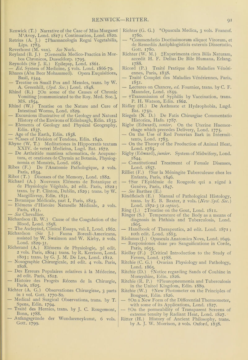 REN WICK—RITTER. Renwick (T.) Narrative of the Case of Miss Margaret M'Avoy, Lond. 1817 ; Continuation, Loncl. 1820. Retzius (A. J.) JPharmacologia Regni Vegetabilis, Lips. 1783. Reverhorst (M. van). See Nuck. Reyland (B. J.) JGeneralia Medico-Practica in Mor- bos Chronicos, Dusseldorp. 1795. Reynolds (Sir J. R.) Epilepsy, Lond. 1861. — £d. System of Medicine, 5 vols. Lond. 1866-79. Rhazes (Abu Beer Mohammed). Opera Exquisiliora, Basil, 1544. — Treatise on Small Pox and Measles, trans. by W. A. Greenhill, {S_yd. Soc.) Lond. 1848. Rhind (R.) JOn some of the Causes of Chronic Vomiting [communicated to the Roy. Med. Soc.], MS. 1854. Rhind (W.) Treatise on the Nature and Cure of Intestinal Worms, Lond. 1829. — Excursions illustrative of the Geology and Natural History of the Environs of Edinburgh, Edin. 1833. — Elements of Geology and Physical Geography, Edin. 1837. — Age of the Earth, Edin. 1838. — tCases of Division of Tendons, Edin. 1840. | Rhyne (W. T.) Meditationes in Plippocratis textum j XXIV. de veteri Medicina, Lugd. Bat. 1672. — De Arthritide mantissa schematica, de Acupunc- tura, et orationes de Chymia ac Botania, Physiog- nomia et Monstris, Lond. 1683. Ribes (F.) De I’Anatomie Pathologique, 2 vols. Paris, 1834. Ribot (T.) Diseases of the Memory, Lond. 1882. Richard (A.) Nouveaux Elemens de Botanique et de Physiologic Vegetale, 2d edit. Paris, 1822 ; trans. by P. Clinton, Dublin, 1829; trans. by W. Macgillivray, Edin. 1831. — Botanique Medicale, part I, Paris, 1823. — Elemens d’Histoire Naturelle Medicale, 2 vols. Paris, 1831. — See Chevallier. Richardson (B. W.) Cause of the Coagulation of the Blood, Lond. 1858. — The Asclepiad, Clinical Essays, vol. I, Lond. 1862. Richardson (Sir J.) Fauna Boreali-Americana, assisted by W. Svvainson and W. Kirby, 2 vols. Lond. 1829-31. Richerand (A.) Elemens de Physiologic, 3d edit. 2 vols. Paris, 1804; trans. by R. Kerrison, Lond. 1803 ; trans. by G. J. M. De Lys, Lond. 1812. — Nosographie Chirurgicale, 2d edit. 4 vols. Paris, 1808. — Des Erreurs Populaires relatives a la Medecine, 2d edit. Paris, 1812. . — Histoire des Progres Recens de la Chirurgie, Paris, 1825. Richter (A. G.) Observationes Chirurgicae, 3 parts in I vol. Gott. 1770-80. — Medical and Surgical Observations, trans. by T. Spens, Edin. 1794. — Traite des Hernies, trans. by I. C. Rougemont, Bonn, 1788. — Anfangsgrlinde der Wundarzneykunst, 6 vols. Gott. 1799. Richter (G. G.) ^Opuscula Medica, 3 vols. Francof. 1780. — *Commendatio Doctissimorum aliquot Virorum, et de Remediis Antiphlogisticis externis Dissertatio, Gott. 1780. Richter (W. M.) JExperimenta circa Bilis Naturam, accedit FI. F'. Delius De Bile Humana, Erlang. 1788. Ricord (P.) Traite Pratique des Maladies Veneri- ennes, Paris, 1838. — Traite Complet des Maladies Veneriennes, Paris, 1851. — Lectures on Chancre, ed. Fournier, trans. by C. F. Maunder, Lond. 1859. — fTransmission of Syphilis by Vaccination, trans. P. H. Watson, Edin. 1862. Ridley (H.) De Asthmate et Hydrophobia, Lugd. Bat. 1750. Riegels (N. D.) De Fatis Chirurgiae Commentatio Historica, Hafn. 1787. Rigby (Edward), se7iior. On the Uterine Haemor- rhage which precedes Delivery, Lond. 1775. — On the Use of Red Peruvian Bark in Intermit- tents, Lond. 1783. — On the Theory of the Production of Animal Heat, Lond. 1785. Rigby (Edward), junior. System of Midwifery, Lond. 1844. — Constitutional Treatment of Female Diseases, Lond. 1857. Rilliet (F.) +Sur la Meningite Tuberculeuse chez les Enfants, Paris, 1846. — tSur I’Epidemie de Rougeole qui a regne a Geneve, Paris, 1847. — See Barthez (E.) Rindfleisch (E.) Manual of Pathological Histology, trans. by E. B. Baxter, 2 vols. {New Syd. Soc.) Lond. 1872-3 (2 copies). King (J.) JTreatise on the Gout, Lond. 1811. Ringer (S.) Temperature of the Body as a means of diagnosis in Phthisis and Tuberculosis, Lond. 1865. — Handbook of Therapeutics, 2d edit. Lond. 1871 ; loth edit. Lond. 1883. Riolanus (J.) Opuscula Anatomica Nova, Lond. 1649. — Responsiones duae pro Sanguificatione in Corde, Paris, 1655. Riollay (F.) ^Critical Introduction to the Study of Fevers, Lond. 1788. Ritchie (C. G.) Ovarian Physiology and Pathology, Lond. 1865. Ritchie (D.) fNotice regarding Sands of Coubine in Morayshire, Edin. 1826. Ritchie (R. P.) f Pleuropneumonia and Tuberculosis in the United Kingdom, Edin. 1889. Ritchie (W.) fNew Photometer on the Principles of Bouguer, Edin. 1826. — tOn a New Form of the Differential Thermometer, with some of its Applications, Lond. 1827. — fOn the permeability of Transparent Screens of extreme tenuity by Radiant Heat, Lond. 1827. Ritter (H.) History of Ancient Philosophy, trans. by A. J. W. Morrison, 2 vols. Oxford, 1838.