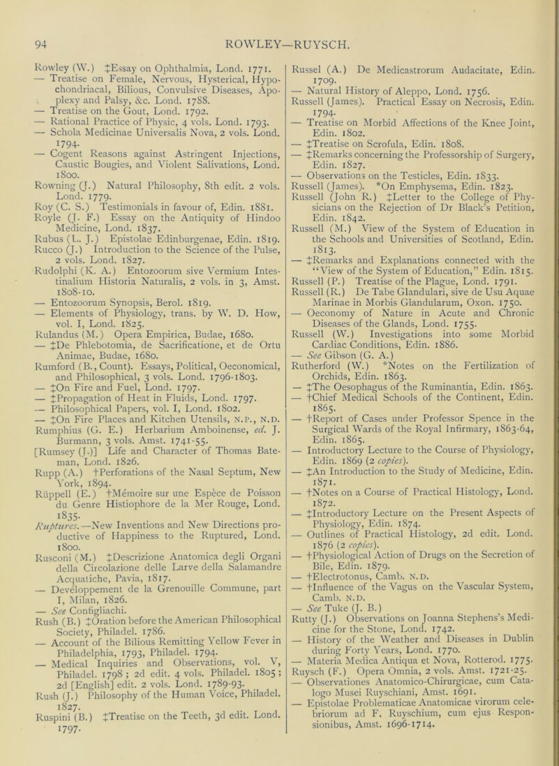 Rowley (W.) JEssay on Ophthalmia, Loncl. 1771. — Treatise on Female, Nervous, Hysterical, Hypo- chondriacal, Bilious, Convulsive Diseases, Apo- plexy and Palsy, &c. Lond. 17S8. — Treatise on the Gout, Lond. 1792. — Rational Practice of Physic, 4 vols. Lond. 1793. — Schola Medicinae Universalis Nova, 2 vols. Lond. 1794- — Cogent Reasons against Astringent Injections, Caustic Bougies, and Violent Salivations, Lond. 1800. Rowning (J.) Natural Philo.sophy, 8th edit. 2 vols. Lond. 1779. Roy (C. S.) Testimonials in favour of, Edin. 1881. Royle (J- F.) Essay on the Antiquity of Hindoo Medicine, Lond. 1837. Rubus (L. J.) Epistolae Edinburgenae, Edin. 1819. Rucco (J.) Introduction to the Science of the Pulse, 2 vols. Lond. 1827. Rudolph! (K. A.) Entozoorum sive Vermium Intes- tinalium Historia Naturalis, 2 vols. in 3, Amst. 1808-10. — Entozoorum Synopsis, Berol. 1819. — Elements of Physiology, trans. by W. D. How, vol. I, Lond. 1825. Rulandus (M.) Opera Empirica, Budae, 1680. — JDe Phlebotomia, de Sacrificatione, et de Ortu Animae, Budae, 1680. Rumford (B., Count). Essays, Political, Oeconomical, and Philosophical, 3 vols. Lond. 1796-1803. — tOn Fire and Fuel, Lond. 1797. — ^Propagation of Heat in Fluids, Lond. 1797- — Philosophical Papers, vol. I, Lond. 1802. — JOn Fire Places and Kitchen Utensils, N.P., N.D. Rumphius (G. E.) Herbarium Amboinense, ed. J. Burmann, 3 vols. Amst. 1741-55. [Rumsey (T-)] Life and Character of Thomas Bate- man, Lond. 1826. Rupp (A.) fPerforations of the Nasal Septum, New York, 1894. Rtippell (E.) tMemoire sur une Espece de Poisson du Genre Histiophore de la Mer Rouge, Lond. 1835- Ruptures.—New Inventions and New Directions pro- ductive of Happiness to the Ruptured, Lond. 1800. Rusconi (M.) JDescrizione Anatomica degli Organ! della Circolazione delle Larve della Salamandre Acqualiche, Pavia, 1817. — Developpement de la Grenouille Commune, part I, Milan, 1826. — See Configliachi. Rush (B.) JOration before the American Philosophical Society, Philadel. 1786. — Account of the Bilious Remitting Yellow Fever in Philadelphia, 1793, Philadel. 1794. — Medical Inquiries and Observations, vol. V, Philadel. 1798; 2d edit. 4 vols. Philadel. 1805; 2d [English] edit. 2 vols. Lond. 1789-93. Rush (J.) Philosophy of the Human Voice, Philadel. 1827. Ruspini (B.) JTreatise on the Teeth, 3d edit. Lond. 1797. Russel (A.) De Medicastrorum Audacitate, Edin. 1709. — Natural History of Aleppo, Lond. 1756. Russell (James). Practical Essay on Necrosis, Edin. 1794; • _ — Treatise on Morbid Affections of the Knee Joint, Edin. 1802. — ^Treatise on Scrofula, Edin. 1808. — ^Remarks concerning the Professorship of .Surgery, Edin. 1827. — Observations on the Testicles, Edin. 1833. Russell (James). *On Emphysema, Edin. 1823. Russell Qohn R.) JLetter to the College of Phy- sicians on the Rejection of Dr Black’s Petition, Edin. 1842. Russell (M.) View of the System of Education in the Schools and Universities of Scotland, Edin. 1813. — ^Remarks and Explanations connected with the “View of the System of Education,” Edin. 1815. Russell (P.) Treatise of the Plague, Lond. 1791. Russell (R.) De Tabe Glandular!, sive de Usu Aquae Marinae in Morbis Glandularum, Oxon. 1750. — Oeconomy of Nature in Acute and Chronic Diseases of the Glands, Lond. 1755- Russell (W.) Investigations into some Morbid Cardiac Conditions, Edin. 1886. — See Gibson (G. A.) Rutherford (W.) *Notes on the Fertilization of Orchids, Edin. 1863. — JThe Oesophagus of the Ruminantia, Edin. 1863. — tChief Medical Schools of the Continent, Edin. 1865. — i'Report of Cases under Professor Spence in the Surgical Wards of the Royal Infirmary, 1863-64, Edin. 1865. — Introductory Lecture to the Course of Physiology, Edin. 1869 (2 copies). — JAn Introduction to the Study of Medicine, Edin. 1871. — fNotes on a Course of Practical Histology, Lond. 1872. — ^Introductory Lecture on the Present Aspects of Physiology, Edin. 1874. — Outlines of Practical Histology, 2d edit. Lond. 1876 (2 copies). — tPhysiological Action of Drugs on the Secretion of Bile, Edin. 1879. — fElectrotonus, Camb. N.D. — jlnfluence of the Vagus on the Vascular System, Camb. N.D. — See Tuke (J. B.) Rutty (J.) Observations on Joanna Stephens’s Medi- cine for the Stone, Lond. 1742. — History of the Weather and Diseases in Dublin during P'orty Years, Lond. I77°- — Materia Medica Antiqua et Nova, Rotterod. 1775- Ruysch (F.) Opera Omnia, 2 vols. Amst. 1721-25. — Observationes Anatomico-Chirurgicae, cum Cata- logo Musei Ruyschiani, Amst. 1691. — Epistolae Problematicae Anatomicae virorum cele- briorum ad F. Ruyschium, cum ejus Respon- sionibus, Amst. i696-i7i4-