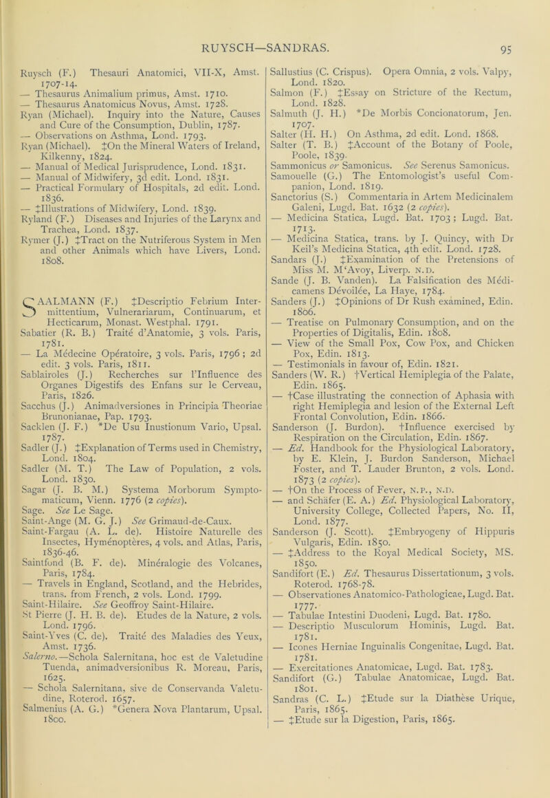 RUYSCH—SANDRAS. Ruysch (F.) Thesauri Anatomici, VII-X, Amst. 1707-14. — Thesaurus Animalium primus, Amst. 1710. — Thesaurus Anatomicus Novus, Amst. 172S. Ryan (Michael). Inquiry into the Nature, Causes and Cure of the Consumption, Dublin, 1787- — Observations on Asthma, Loncl. 1793. Ryan (Michael). JOn the Mineral Waters of Ireland, Kilkenny, 1824. — Manual of Medical Jurisprudence, Lond. 1831. — Manual of Midwifery, 3d edit. Lond. 1831. — Practical Formulary of Hospitals, 2d edit. Lond. 1836. — ^Illustrations of Midwifery, Lond. 1839. Ryland (P\) Diseases and Injuries of the Larynx and Trachea, Lond. 1837. Rymer (J.) +Tract on the Nutriferous System in Men and other Animats which have Livers, Lond. 1808. OAALMANN (F.) JDescriptio Febrium Inter- mittentium, Vulnerariarum, Continuarum, et Hecticarum, Monast. Westphal. 1791. Sabatier (R. B.) Traite d’Anatomie, 3 vols. Paris, 1781. — La Medecine Operatoire, 3 vols. Paris, 1796 ; 2d edit. 3 vols. Paris, 1811. Sablairoles (J.) Recherches sur ITnfluence des Organes Digestifs des Enfans sur le Cerveau, Paris, 1826. Sacchus (J.) Animadversiones in Principia Theoriae Brunonianae, Pap. 1793. Sacklen (J. F.) *De Usu Inustionum Vario, Upsal. 1787- Sadler (J.) ^Explanation of Terms used in Chemistry, Lond. 1804. Sadler (M. T.) The Law of Population, 2 vols. Lond. 1830. Sagar (J. B. M.) Systema Morborum Sympto- maticum, Vienn. 1776 (2 copies). Sage. See Le Sage. Saint-Ange (M. G. J.) See Grimaud-de-Caux. Saint-Fargau (A. L. de). Histoire Naturelle des Insectes, Hymenopteres, 4 vols. and Atlas, Paris, 1836-46. Saintfond (B. F. de). Mineralogie des Volcanes, Paris, 1784. — Travels in England, Scotland, and the Hebrides, trans. from P'rench, 2 vols. Lond. 1799. Saint-Hilaire. See Geoffroy Saint-Hilaire. St Pierre (J. H. B. de). Etudes de la Nature, 2 vols. Lond. 1796. Saint-Yves (C. de). Traite des Maladies des Yeux, Amst. 1736. Salerno.—Schola Salernitana, hoc est de V’aletudine Tuenda, animadversionibus R. Moreau, Paris, 1625. — Schola Salernitana, sive de Conservanda \’aletu- dine, Roterod. 1657. Salmenius (A. G.) *Genera Nova Plantarum, Upsal. i8co. Sallustius (C. Crispus). Opera Omnia, 2 vols. Yalpy, Lond. 1820. Salmon (F.) JEssay on Stricture of the Rectum, Lond. 1828. Salmuth (J. FI.) *De Morbis Concionatorum, Jen. 1707.' Salter (H. IT.) On Asthma, 2d edit. Lond. 1868. Salter (T. B.) ^Account of the Botany of Poole, Poole, 1839. Sammonicus 07- Samonicus. See Serenus Samonicus. Samouelle (G.) The Entomologist’s useful Com- panion, Lond. 1819. Sanctorius (S.) Commentaria in Artem Medicinalem Galeni, Lugd. Bat. 1632 (2 copies). — Medicina Statica, Lugd. Bat. 1703; Lugd. Bat. — Medicina Statica, trans. by J. Quincy, with Dr Keil’s Medicina Statica, 4th edit. Lond. 1728. Sandars (J.) ^Examination of the Pretensions of Miss IVI. M‘Avoy, Liverp. N.D. Sande (J. B. Vanden). La Falsification des Medi- camens Devoilee, La Flaye, 1784. Sanders (J.) JOpinions of Dr Rush examined, Edin. 1806. — Treatise on Pulmonary Consumption, and on the Properties of Digitalis, Edin. 1808. — View of the Small Pox, Cow Pox, and Chicken Pox, Edin. 1813. — Testimonials in favour of, Edin. 1821. Sanders (W. R.) fVertical Hemiplegia of the Palate, Edin. 1865. — tCase illustrating the connection of Aphasia with right Hemiplegia and lesion of the External Left Frontal Convolution, Edin. 1866. Sanderson (J. Burdon). flnfiuence exercised by Respiration on the Circulation, Edin. 1867. —- Ed. Handbook for the Physiological Laboratory, by E. Klein, J. Burdon Sanderson, Michael F'oster, and T. Lauder Brunton, 2 vols. Lond. 1873 (2 copies). — fOn the Process of Fever, n.p., n.d. — and .Schafer (E. A.) Ed. Physiological Laboratory, University College, Collected Papers, No. II, Lond. 1877. Sanderson (J. Scott). JEmbryogeny of Hippuris Vulgaris, Edin. 1850. — J.'\ddress to the Royal Medical Society, MS. 1850. Sandifort (E.) Ed. Thesaurus Dissertationum, 3 vols. Roterod. 1768-78. — Observationes Anatomico-Pathologicae, Lugd. Bat. 1777- — Tabulae Intestini Duodeni, Lugd. Bat. 1780. — Descriptio Musculorum Hominis, Lugd. Bat. 1781. — leones Herniae Inguinalis Congenitae, Lugd. Bat. 1781. — Exercitationes Anatomicae, Lugd. Bat. 1783. Sandifort (G.) Tabulae Anatomicae, Lugd. Bat. 1801. Sandras (C. L.) JEtude sur la Diathese Urique, Paris, 1865. — JEtude sur la Digestion, Paris, 1865.