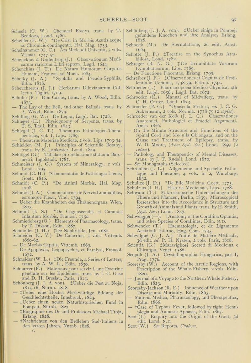 Scheele (C. W.) Chemical Essays, trans. by T. Beddoes, Lond. 1786. Scheffler (P'. W.) *De Crisi in Morbis Acutis aeque ac Chronicis contingente, Hal. Mag. I753- Schelhammer (G. C.) Ars Aledendi Universa, 3 vols. Vismar. 1747-52. Schenckius a Grafenberg (J.) Observationum Medi- carum rariorum Libri septem, Lugd. 1644. Schenckius (J. T.) De Natura Humorum Corporis Humani, Francof. ad Moen. 1684. Schetky (J. A.) * Syphilis and Pseudo-Syphilis, Edin. 1818. Scheuchzerus (J. J.) Herbarum Diluvianarum Col- lectio. Tiguri, 1709. Schiller (F.) Don Carlos, trans. by A. Wood, Edin. 1873- — The Lay of the Bell, and other Ballads, trans. by A. Wood, Edin. 1879. Schilling (G. W.) De Lepra, Lugd. Bat. 1728. Schles^el (II.) Physiognomy of Serpents, trans. by T. S. Trail, Edin. 1843. Schlegel (J. C. T.) Thesaurus Pathologico-Thera- peuticus, vol. I, Lips. 1789. — Thesaurus Materiae Medicae, 2 vols. Lips. 1793-94- Schleiden (M. J.) Principles of Scientific Botany, trans. by E. Lankester, Lond. 1849. Schlogel (G.) Tabulae pro reductione statuum Baro- metri, Ingolstadt. 1787. Schmeisser (J. G.) System of Mineralogy, 2 vols. Lond. 1795. Schmidt (C. II.) JCommentatio de Pathologia Lienis, Goett. 1816. Schmidt (C. P.) *De Animi Morbis, Hal. Mag. 1708. Schmidt (J. A.) Commentarius de Nervis Lumbalibus, eorumque Plexu, Vind. 1794. — Ueber die Krankheiten des Thranenorgans, Wien, 1803. Schmidt (J. S.) *De Cognoscendis et Curandis Infantum Morbis, Francof. 1750. Schmiedeberg (O.) Elements of Pharmacology, trans. by T. Dixson, Edin. 1887. Schmoller (J. H.) +De Nephritide, Jen. 1680. Schneider (C. V.) De Catarrhis, 5 vols. Vittemb. 1660-62. — De Morbis Capitis, Vittemb. 1669. — De Apoplexia, Leipopsychia, et Paralysi, Francof. 1672. Schneider (W. L.) JDie Freunde, a Series of Letters, trans. by A. W. L., Edin. 1830. Schnurrer (F.) Materiaux pour servir a une Doctrine generate sur les Epidemies, trans. by J. C. Gasc and D. H. Breslau, Paris, 1815. Schdnberg (J. J. A. von). JUeber die Pest zu Noja, 1815-16, Numb. 1818. — +Ueber eine Hdchst Merkwiirdige Bildung der Geschlechtstheile, Innsbruck, 1823. — JUeber einen neuen Naturhistorischen Fund in Pompeji, Nlirnb. 1827. — JBiographie des Dr und Professors Michael Troja, Erlang. 1828. — tNachrichten von den Erdleben Sud-Italiens in den letzten Jahren, Numb. 1828. G Schdnberg (J. J. A. von). JUeber einige in Pompeji gefundene Knochen und ihre Analyse, Erlang. 1828. Schoock (M.) De Sternutatione, 2d edit. Amst. 1664. Schotte (J. P.) JTreatise on the Synochus Atra- biliosa, Lond. 1782. Schreger (B. N. G.) J De Irritabilitate Vasorum Lymphaticorum, Lips. 1789. — De P’unctione Placentae, Erlang. 1799. Schreiber (J. F.) JObservationes et Cognita de Pesti- lentia in Ucrainia, 1738-39, Petrop. 1744. Schroeder (J.) Pharmacopoeia Medico-Chymica, 4th edit. Lugd. 1656 ; Lugd. Bat. 1672. Schroeder (K.) Manual of Midwifery, trans. by C. H. Carter, Lond. 1873. Schroeder (P. G.) *Opuscula Medica, ed. J. C. G. Ackermann, 2 vols. Norimb. 1778-79 (2 copies). Schroeder van der Kolk (J. L. C.) Observationes Anatomic!, Pathologic! et Practici Argument!, Amst. 1826. — On the Minute Structure and Functions of the Spinal Cord and Medulla Oblongata, and on the Cause and Treatment of Epilepsy, trans. by W. D. Moore, {APiv Syd. Soc.) Lond. 1859 (2 copies). — Pathology^ and Therapeutics of Mental Diseases, trans. by J. T. Rudall, Lond. 1870. — See Monographs (Selected). Schronlein (J. L.) Allgemeine und Specielle Patho- logie und Therapie, 4 vols. in 2, Wurzburg, 1832. Schultze (J. D.) *De Bile Medicina, Goett. 1775. Schulzius (J. H.) Historia Medicinae, Lips. 1728. Schwann (T.) iMikroskopische Untersuchungen der Thiere und Pflanzen, Berlin, 1839; Microscopical Researches into the Accordance in Structure and Growth of Animals and Plants, trans. by H. Smith, {Syd. Soc.) Lond. 1847. Schweigger (—). fAnatomy of the Corallina Opuntia, and other Species of Corallines, Edin. N.D. Schwencke (T.) Haematologia, et de Ligamento Acetabuli Interno, Hag. Com. 1743. Schwilgue (C. J. A.) Traite de Matiere Medicale, 3d edit. ed. P. H. Nysten, 2 vols. Paris, 1818. Scientia (G.) JMaravigliosi Secret! di Medicina e Chirurgia, Venet. 1586. Scopoli (J. A.) Crystallographia Hungarica, part I, Prag. 1776. Scoresby (W.) Account of the Arctic Regions, with Description of the Whale-Fishery, 2 vols. Edin. 1820. — Journal of a Voyage to the Northern Whale Fishery, Edin. 1823. Scoresby-Jackson (R. E.) Influence of Weather upon Disease and Mortality, Edin. 1863. — Materia Medica, Pharmacology, and Therapeutics, Edin. 1866. — tCase of Typhus Fever, followed by right Hemi- plegia and Amnesic Aphasia, Edin. 1867. Scot ([.) Enquiry into the Origin of the Gout, 3d edit. Lond. N.D. Scot (W.) See Reports, Cholera.