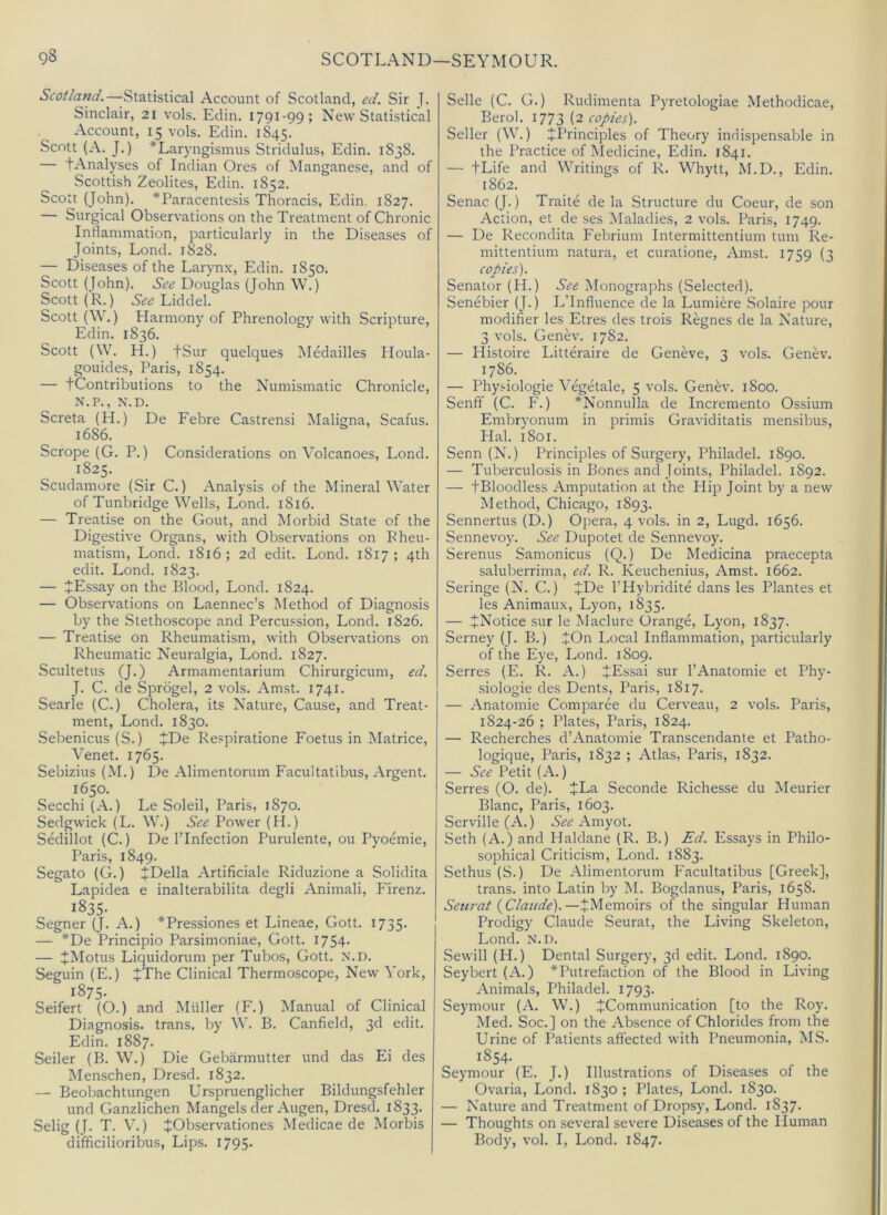 Scotland.—Statistical Account of Scotland, ed. Sir J. Sinclair, 21 vols. Edin. 1791-99; New Statistical Account, 15 vols. Edin. 1S45. Scott (A. J.) ^Laryngismus Stridulus, Edin. 1838. — tAnalyses of Indian Ores of Manganese, and of Scottish Zeolites, Edin. 1852. Scott (John). ^Paracentesis Thoracis, Edin. 1827. — Surgical Observations on the Treatment of Chronic Inflammation, particularly in the Diseases of Joints, Lond. 1828. — Diseases of the Larynx, Edin. 1850. Scott (John). See Douglas (John W.) Scott (R.) See Liddel. Scott (W.) Harmony of Phrenology with Scripture, Edin. 1836. Scott (\V. H.) tSur quelques Medailles Iloula- gouides, Paris, 1854. — fContributions to the Numismatic Chronicle, N.P., N.D. Screta (H.) De Febre Castrensi Maligna, Scafus. 1686. Scrope (G. P.) Considerations on Volcanoes, Lond. 1825. Scudamore (Sir C.) Analysis of the Mineral Water of Tunbridge Wells, Lond. 1816. — Treatise on the Gout, and Morbid State of the Digestive Organs, with Observations on Rheu- matism, Lond. 1816; 2d edit. Lond. 1817; 4th edit. Lond. 1823. — JEssay on the Blood, Lond. 1824. — Observations on Laennec’s Method of Diagnosis by the Stethoscope and Percussion, Lond. 1826. — Treatise on Rheumatism, with Observations on Rheumatic Neuralgia, Lond. 1827. Scultetus (J.) Armamentarium Chirurgicum, ed. J. C. de Sprdgel, 2 vols. Amst. 1741. Searle (C.) Cholera, its Nature, Cause, and Treat- ment, Lond. 1830. Sebenicus (S.) ^De Respiratione Foetus in Matrice, Venet. 1765. Sebizius (M.) De Alimentorum Facultatibus, Argent. 1650. Secchi (A.) Le Soleil, Paris, 1870. Sedgwick (L. W.) See Power (H.) Sedillot (C.) De I’Infection Purulente, ou Pyoemie, Paris, 1849. Segato (G.) JDella Artificiale Riduzione a Solidita Lapidea e inalterabilita degli Animali, Firenz. 1835- Segner (J. A.) *Pressiones et Lineae, Gott. 1735. — *De Principio Parsimoniae, Gott. 1754- — JMotus Liquidorum per Tubos, Gott. N.D. Seguin (E.) JThe Clinical Thermoscope, New York, 1875. Seifert (O.) and Muller (F.) Manual of Clinical Diagnosis, trans. by W. B. Canfield, 3d edit. Edin. 1887. Seiler (B. W.) Die Gebarmutter und das Ei des Menschen, Dresd. 1832. — Beobachtungen Urspruenglicher Bildungsfehler und Ganzlichen Mangels der Augen, Dresd. 1833. Selig (J. T. V.) JObservationes Medicae de Morbis difficilioribus. Lips. I795- Selle (C. G.) Rudimenta Pyretologiae Methodicae, Berol. 1773 (2 copies). Seller (W.) ^Principles of Theory indispensable in the Practice of Medicine, Edin. 1841. — +Life and Writings of R. Whytt, M.D., Edin. 1862. Senac (J.) Traite de la Structure du Coeur, de son Action, et de ses Maladies, 2 vols. Paris, 1749. — De Recondita Febrium Intermittentium turn Re- mittentium natura, et curatione, Amst. 1759 (3 copies). Senator (H.) See Monographs (Selected). Senebier (J.) L’lnfluence de la Lumiere Solaire pour modifier les Etres des trois Regnes de la Nature, 3 vols. Genev. 1782. — Histoire Litteraire de Geneve, 3 vols. Genev. 1786. — Physiologie Vegetale, 5 vols. Genev. 1800. Senfif (C. F.) *Nonnulla de Incremento Ossium Embryonum in primis Graviditatis mensibus, Hal. 1801. Senn (N.) Principles of Surgery, Philadel. 1890. — Tuberculosis in Bones and Joints, Philadel. 1892. — fBloodless Amputation at the Hip Joint by a new Method, Chicago, 1893. Sennertus (D.) Opera, 4 vols. in 2, Lugd. 1656. Sennevoy. See Dupotet de Sennevoy. Serenus Samonicus (Q.) De Medicina praecepta saluberrima, ed. R. Keuchenius, Amst. 1662. Seringe (N. C.) JDe I’Hybridite dans les Plantes et les Animaux, Lyon, 1835. — ^Notice sur le Maclure Orange, Lyon, 1837. Serney (J. B.) JOn Local Inflammation, particularly of the Eye, Lond. 1809. Serres (E. R. A.) JEssai sur I’Anatomie et Phy- siologie des Dents, Paris, 1817. — Anatomie Comparee du Cerveau, 2 vols. Paris, 1824-26 ; Plates, Paris, 1824. — Recherches d’Anatomie Transcendante et Patho- logique, Paris, 1832 ; Atlas, Paris, 1832. — See Petit (A.) Serres (O. de). JLa Seconde Richesse du Meurier Blanc, Paris, 1603. Serville (A.) See Amyot. Seth (A.) and Haldane (R. B.) Ed. Essays in Philo- sophical Criticism, Lond. 1883. Sethus (S.) De Alimentorum Facultatibus [Greek], trans. into Latin by M. Bogdanus, Paris, 1658. Setcrat {Claude).—^Memoirs of the singular Human Prodigy Claude Seurat, the Living Skeleton, Lond. N.D. Sewill (H.) Dental Surgery, 3d edit. Lond. 1890. Seybert (A.) *Putrefaction of the Blood in Living Animals, Philadel. 1793. Seymour (A. W.) ^Communication [to the Roy. Med. Soc.] on the Absence of Chlorides from the Urine of Patients affected with Pneumonia, MS. 1854. Seymour (E. J.) Illustrations of Diseases of the Ovaria, Lond. 1830 ; Plates, Lond. 1830. — Nature and Treatment of Dropsy, Lond. 1837. — Thoughts on several severe Diseases of the Human Body, vol. I, Lond. 1847.