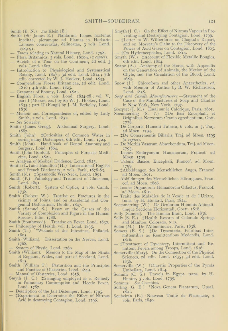 SMITH—SOUBEIRAN. lot Smith (E.N.) Klein (E.) Smith (Sir James E.) Plantarum leones hactenus ineditae, plerumque ad Plantas in Ilerlrario Linnaeo conservatas, delineatae, 3 vols. Lond. 1789-91. — Tracts relating to Natural History, Lond. 1798. — Flora Britannica, 3 vols. Lond. 1800-4 (2 copies). — Sketch of a Tour on the Continent, 2d edit. 3 vols. Lond. 1807. — Introduction to Physiological and Systematical Botany, Lond. 1807 ; 3d edit. Lond. 1814 ; 7th edit, corrected by W. J. Hooker, Lond. 1833. — Compendium Florae Britannicae, 2d edit. Lond. 1816 ; 4th edit. Lond. 1825. — Grammar of Botany, Lond. 1821. — English Flora, 4 vols. Lond. 1824-2S ; vol. V, part I (Mosses, &c.) by Sir W. J. Hooker, Lond. 1833 ; part II (Fungi) by J. M. Berkeley, Lond. 1836. — Memoir and Correspondence of, edited by Lady Smith, 2 vols. Lond. 1832. — See Sowerby. Smith (James Greig). Abdominal Surgery, Lond. 1887. Smith (John). JCuriosities of Common Water in curing many Distempers, 6th edit. Lond. 1724. Smith (John). Hand-book of Dental Anatomy and Surgery, Lond. 1864. Smith (John Gordon). Principles of Forensic Medi- cine, Lond. 1821. — Analysis of Medical Evidence, Lond. 1825. Smith (L.)and Hamilton (H.) International English and French Dictionary, 2 vols. Paris, 1878-83. Smith (N.) JrSpasmodic Wry-Neck, Lond. 1891. Smith (P.) Pathology and Treatment of Glaucoma, Lond. 1891. Smith (Robert). System of Optics, 2 vols. Camb. . ^738. Smith (Robert W.) Treatise on Fractures in the vicinity of Joints, and on Accidental and Con- genital Dislocations, Dublin, 1847. Smith (Samuel S.) Essay on the Causes of the \’ariety of Complexion and Figure in the Human Species, Edin. 1788. Smith (Southwood). Treatise on Fever, Lond. 1830. — Philosophy of Health, vol. I, Lond. 1835. Smith (T.) *Wounds of the Intestines, Philadel. 1S05. Smith (William). Dissertation on the Nerves, Lond. 1768. — System of Physic, Lond. 1769. Smith (William). Memoir to the Map of the Strata of England, Wales, and part of Scotland, Lond. 1815. Smith (William T.) Parturition and the Principles and Practice of Obstetrics, Lond. 1849. — Manual of Obstetrics, Lond. 1858. Smyth (J. C.) ^Swinging employed as a Remedy in Pulmonary Consumption and Hectic Fever, Lond. 1787. — Description of the Jail Distemper, Lond. 1795. — ^Experiment to Determine the Effect of Nitrous Smyth (J. C.) On the Effect of Nitrous Vapour in Pre- venting and Destroying Contagion, Lond. 1799. — JLetter to W. Wilberforce on Chaptal’s Rejtiort, and on Morveau’s Claim to the Discovery of the Power of Acid Gases on Contagion, Lond. 1805. — +On Hydrencephalus, Lond. 1814. Smyth (W.) ^Account of Flexible Metallic Bougies, 6th edit. Lond. 1804. Snape (A.) Anatomy of the Horse, with Appendix on the Generation of Animals, the Motion of the Chyle, and the Circulation of the Blood, Lond. 1683. Snow (J.) Chloroform and other Anaesthetics, ed. with Memoir of Author by B. W. Richardson, Lond. 1858. Soap and Candle Manufacturers.—Statement of the Case of the Manufacturers of Soap and Candles in New York, New York, 1797. Soequet (J. M.) Essai sur le Calorique, Paris, 1801. Soemmerring (S. T.) JDe Basi Encephali, et Originibus Nervorum Cranio egredientium, Gott. 1778. — De Corporis Humani Fabrica, 6 vols. in 5, Traj. ad Moen. 1794. — JDe Concrementis Biliariis, Traj. ad Moen. 1795 (2 copies). — De Morbis Vasorum Absorbentium,Traj. ad Moen. 1795- — leones Embryonum Humanorum, Francof. ad Moen. 1799. — Tabula Baseos Encephali, Francof. ad Moen. 1799. — JAbbildungen des Menschlichen Auges, Francof. ad Moen. 1801. — Abbildungen des Menschlichen Hororganes, Fran- cof. ad Moen. 1806. — leones Organorum Humanorum Olfactus, Francof. ad Moen. 1810. — Traite des Maladies de la Vessie et de I’Uretre, trans. by H. Ho!lard, Paris, 1824. Soemmerring (W.) De Oculorum Hominis Animali- umque Sectione Horizontali, Goett. 1818. Solly (Samuel). The Human Brain, Lond. 1836. Solly (S. E.) ^Health Resorts of Colorado Springs and Manitou, Colorado, N.D. Solon (M.) De I’Albuminurie, Paris, 1838. Somers (E. S.) JDe Dysenteria, Febribus Inter- mittentibus ac Remittentibus Medendis, Lond. 1816. — JTreatment of Dysentery, Intermittent and Re- mittent Fevers among Troops, Lond. 1816. Somerville (Mary). On the Connection of the Physical Sciences, 2d edit. Lond. 1835 ; 3d edit. Lond. 1836. Somerville (W.) tDiuretic Properties of the Pyrola Umbellata, Lond. 1814. Sonnini (C. S.) Travels in Egypt, trans. by H. Hunter, 3 vols. Lond. 1799. Soranus. See Cocchius. Sorling (G. E.) *Nova Genera Plantarum, Upsal. 1801. Soubeiran (E.) Nouveau Traite de Pharmacie, 2