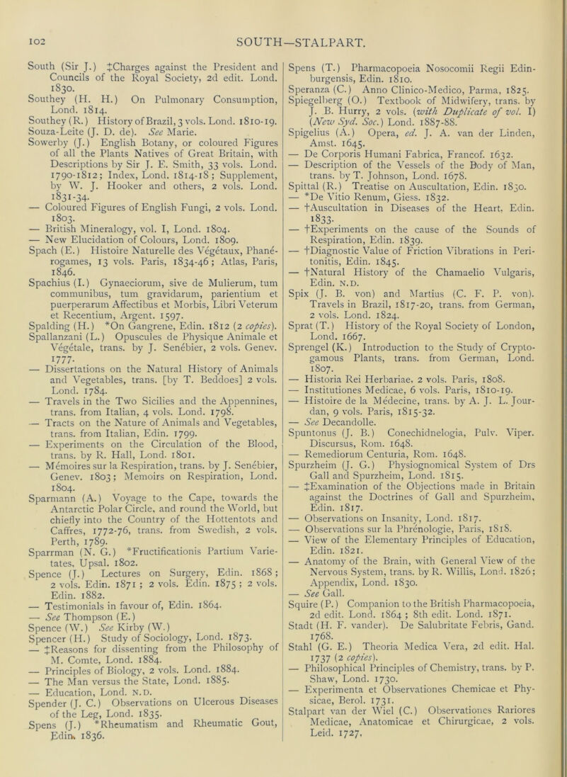 South (Sir J.) ^Charges against the President and Councils of the Royal Society, 2d edit. Lond. 1830. Southey (H. H.) On Pulmonary Consumption, Lond. 1814. Southey (R.) HistoryofBrazil,3 vols. Lond. 1810-19. Souza-Leite (J. D. de). See Marie. Sovverby (J.) English Botany, or coloured Figures of all the Plants Natives of Great Britain, with Descriptions by Sir J. F.. Smith, 33 vols. Lond. 1790-1812; Index, Lond. 1814-18; Supplement, by W. J. Hooker and others, 2 vols. Lond. 1831-34- — Coloured Figures of English Fungi, 2 vols. Lond. 1803. — British Mineralogy, vol. I, Lond. 1804. — New Elucidation of Colours, Lond. 1809. Spach (E.) Histoire Naturelle des Vegetaux, Phane- rogames, 13 vols. Paris, 1834-46; Atlas, Paris, 1846. Spachius(L) Gynaeciorum, sive de Mulierum, turn communibus, turn gravidarum, parientium et puerperarum Affectibus et Morbis, Libri Veterum et Recentium, Argent. 1597. Spalding (H.) *0n Gangrene, Edin. 1812 (2 copies). Spallanzani (L.) Opuscules de Physique Animale et Vegetale, trans. by J. Senebier, 2 vols. Genev. U77- — Dissertations on the Natural History of Animals and Vegetables, trans. [by T. Beddoes] 2 vols. Lond. 1784. — Travels in the Two Sicilies and the Appennines, trans. from Italian, 4 vols. Lond. 1798. — Tracts on the Nature of Animals and Vegetables, trans. from Italian, Edin. 1799. — Experiments on the Circulation of the Blood, trans. by R. Hall, Lond. 1801. — Memoires sur la Respiration, trans. by J. Senebier, Genev. 1803; Memoirs on Respiration, Lond. 1804. Sparmann (A.) Voyage to the Cape, towards the Antarctic Polar Circle, and round the World, but chiefly into the Country of the Hottentots and Caffres, 1772-76, trans. from Swedish, 2 vols. Perth, 1789. Sparrman (N. G.) *Fructificationis Partium Varie- tates, Upsal. 1802. Spence (T.) Lectures on Surgery, Edin. 1868; 2 vols. Edin. 1871 ; 2 vols. Edin. 1875 ; 2 vols. Edin. 1882. — Testimonials in favour of, Edin. 1864. — See Thompson (E.) Spence (W.) See Kirby (W.) Spencer (H.) Study of Sociology, Lond. 1873. — ^Reasons for dissenting from the Philosophy of M. Comte, Lond. 1884. — Principles of Biology, 2 vols. Lond. 1884. — The Man versus the State, Lond. 1885. — Education, Lond. N.D. Spender (J. C.) Observations on Ulcerous Diseases of the Leg, Lond. 1835. Spens (J.) * Rheumatism and I-lheumatic Gout, Ediiv 1836. Spens (T.) Pharmacopoeia Nosocomii Regii Edin- burgensis, Edin. 1810. Speranza(C.) Anno Clinico-Medico, Parma, 1825. Spiegelberg (O.) Textbook of Midwifery, trans. by J. B. Hurry, 2 vols. (with Duplicate of vol. I) (New Syd. Soc.) Lond. 1887-88. Spigelius (A.) Opera, ed. J. A. van der Linden, Amst. 1645. — De Corporis Humani Fabrica, Francof. 1632. — Description of the Vessels of the Body of Man, trans. by T. Johnson, Lond. 1678. Spittal (R.) Treatise on Auscultation, Edin. 1830. — *De Vitio Renum, Gie.ss. 1832. — fAuscultation in Diseases of the Heart. Edin. 1833- . — fExperiments on the cause of the Sounds of Respiration, Edin. 1839. — tDiagnostic Value of Friction Vibrations in Peri- tonitis, Edin. 1845. — fNatural History of the Chamaelio Vulgaris, Edin. N.D. Spix (J. B. von) and Martius (C. F. P. von). Travels in Brazil, 1817-20, trans. from German, 2 vols. Lond. 1824. Sprat (T.) History of the Royal Society of London, Lond. 1667. Sprengel(K.) Introduction to the Study of Crypto- gamous Plants, trans. from German, Lond. 1807. — Historia Rei Herbariae. 2 vols. Paris, 1808. — Institutiones Medicae, 6 vols. Paris, 1810-19. — Histoire de la Medecine, trans. by A. J. L. Jour- dan, 9 vols. Paris, 1815-32. — See Decandolle. Spuntonus (J. B.) Conechidnelogia, Pulv. Viper. Discursus, Rom. 1648. — Remediorum Centuria, Rom. 1648. Spurzheim (J. G.) Physiognomical System of Drs Gall and Spurzheim, Lond. 1815. — ^Examination of the Objections made in Britain against the Doctrines of Gall and Spurzheim. Edin. 1817. — Observations on Insanity, Lond. 1817. — Observations sur la Phrenologie, Paris, 1818. — View of the Elementary Principles of Education, Edin. 1821. — Anatomy of the Brain, with General View of the Nervous System, trans. by R. Willis, Lond. 1826; Appendix, Lond. 1830. — See Gall. Squire (P.) Companion to the British Pharmacopoeia, 2d edit. Lond. 1864 ; 8th edit. Lond. 1871. Stadt (H. F. vander). De Salubritate Febris, Gand. 1768. Stahl (G. E.) Theoria Medica Vera, 2d edit. Hal. 1737 (2 copies). — Philosophical Principles of Chemistry, trans. by P. Shaw, Lond. 1730. — Experimenta et Observationes Chemicae et Phy- sicae, Berol. 1731. Stalpart van der Wiel (C.) Observationes Rariores Medicae, Anatomicae et Chirurgicae, 2 vols. Leid. 1727,