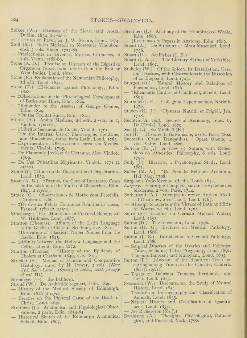 Stokes (W.) Diseases of the Heart and Aorta, Dublin, 1854 (2 copies). — Lectures on Fever, ed. J. W. Moore, Lond. 1874. Stoll (M.) Ratio Medendi in Noscoinio Vindobon- ensi, 5 vols. Vienn. 1777-89. — Praelectiones in Diversos Morbos Chronicos, 2 vols. Vienn. 1788-89. Stone (A. D.) Treatise on Diseases of the Digestive Organs in Persons who return from the East or West Indies, Lond. 1816. Stone (E.) Explanation of the Newtonian Philosophy, 2d edit. Lond. 1841. Stone (T.) ^Evidences against Phrenology, Edin. 1828. — ^Observations on the Phrenological Development of Burke and Hare, Edin. 1829. — 4Rejoinder to the Answer of George Combe, Edin. 1829. — tOn the Frontal Sinus, Edin. 1831. Stbrck (A.) Annus Medicus, 2d edit. 2 vols. in I, Vindob. 1760-61. — JLibellus Secundus de Cicuta, Vindob. 1761. — +0n the Internal Use of Thorn-apple, Henbane, and Monkshood, trans. from Latin, Lond. 1763. — Experimenta et Observationes circa sua Medica- menta, Vindob. 1765. — De Flammula Jovis, et de Dictamno Albo, Vindob. 1769. ■— De Usu Pulsatillae Nigricantis, Vindob. 1771 (2 copies). Storer (J.) JHints on the Constitution of Dispensaries, Lond. 1832. Stout (A. B.) tPannus, the Cure of Inveterate Cases by Inoculation of the Matter of Blenorrhea, Edin. 1843 (2 copies). Strack (C.) Observationes de iMorbo cum Petechiis, Carolsruh. 1766. — ^De diversa Febris Continuae Remittentis causa, Francof. 1789 (2 copies). Strasburger (E.) Handbook of Practical Botany, W. Hillhouse, Lond. 1887. Stratton (Thomas). Affinity of the Latin Language to the Gaelic or Celtic of Scotland, n.p. 1840. — ^Derivation of Cla.ssical Proper Names from the Gaelic, Edin. 1845. — ^Affinity between the Hebrew Language and the Celtic, 3d edit. Edin. 1872. Stratton (Thomas). fPIistory of the Epidemic of Cholera at Chatham, 1849, N.p. 1851. Strieker (S.) Manual of Human and Comparative Histology, trans. hy H. Power, 3 vols. {New Syd. Soc.) Lond. 1870-73 (2 copies, with ^d copy ofvol. HI). Stromeyer (—). See Ballhorn. Stroud (W.) De Arthritide regular!, Edin. 1820. — History of the Medical Society of Edinburgh, Edin. 1820 (2 copies). — Treatise on the Physical Cause of the Death of Christ, Lond. 1847. Struthers (J.) Anatomical and Physiological Obser- vations, 2 parts, Edin. 1854-64. — Historical Sketch of the Edinburgh Anatomical School, Edin. 1867. Struthers (J.) Anatomy of the Humpbacked Whale, Edin. 1889. — ^References to Papers in Anatomy, Edin. 1889. Stuart (A.) De Structura et Motu Muscular!, Lond. 1738- Stuart (D.) Dykes (J. E.) Stuart (J. A. E.) The Literary Shrines of Yorkshire, Lond. 1892. Stukeley (W.) Of the Spleen, its Description, Uses, and Diseases, with Observations in the Dissection of an Elephant, Lond. 1723. Sturges (O.) Natural History and Relations of Pneumonia, Lond. 1876. — tRheumatic Carditis of Childhood, 2d edit. Lond. 1893- Sturmius (J. C.) Collegium Experimentale, Norimb. 1676. Stiiven (H. J.) *Clysteres Nutritii et Frigid!, Jen. 1718. Suchten (A. von). Secrets of Antimony, trans. by Dr C[able], Lond. 1670. Sue (J. J.) See Mitchell (E.) Sue (P.) Histoire du Calvanisme, 2 vols. Paris, 1802. Suetonius (Cains Tranquillus). Opera Omnia, 4 vols. Valpy, Lond. 1826. Sulivan (R. J.) A View of Nature, with Reflec- tions on Atheistical Philosophy, 6 vols. Lond. 1794. Sully (J.) Illusions, a Psychological Study, Lond. 1881. Sultze (M. A.) *De Periodis Febrium Acutarum, Hal. Mag. 1708. Surgeon’s Vade-Mecum, 3d edit. Lond. 1824. Surgery.—Chirurgie Complete, suivant le Systeme des Modernes, 2 vols. Paris, 1744. Sutherland (A.) Attempts to revive Antient Medi- cal Doctrines, 2 vols. in i, Lond. 1763. — Attempt to ascertain the Virtues of Bath and Bris- tol Waters, 2d edit. Lond. 1764. Sutro (S.) Lectures on German Mineral Waters, Lond. 1851. Sutton (D.) The Inoculator, Lond. 1796. Sutton (H. G.) Lectures on Medical Patholog}', Lond. 1886. Sutton (J. B.) Introduction to General Pathology, Lond. 1886. — Surgical Diseases of the Ovaries and Fallopian Tubes, including Tubal Pregnancy, Lond. 1891. — Tumours Innocent and Malignant, Lond. 1893. Sutton (T.) JAccount of the Remittent Fever oc- curring among Troops in this Climate, Canterb. 1806 (2 copies). — Tracts on Delirium Tremens, Peritonitis, and Gout, Lond. 1813. Swainson (W.) Discourse on the Study of Natural History, Lond. 1834. — Treatise on the Geography and Classification of Animals, Lond. 1835. — Natural History and Classification of Quadru- peds, Lond. 1835. — See Richardson (Sir J.) Swainston (A.) Thoughts, Physiological, Patholo- gical, and Practical, York, 1790.