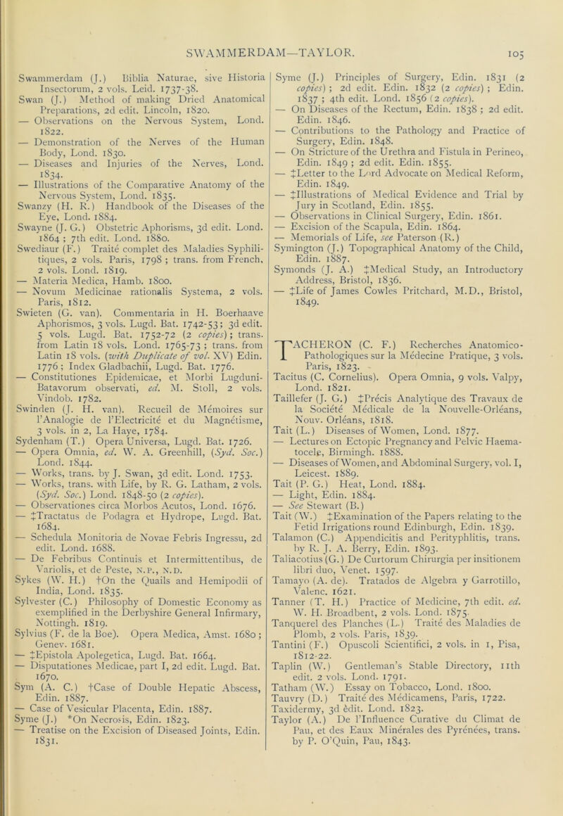 SWAMMERDAM—TAYLOR. Swammerdam (J.) Liblia Naturae, sive Historia Insectorum, 2 vols. Leid. 1737-38. Swan (J.) Method of making Dried Anatomical Preparations, 2d edit. Lincoln, 1820. — Observations on the Nervous System, Lond. 1822. — Demonstration of the Nerves of the Human Body, Lond. 1830. — Diseases and Injuries of the Nerves, Lond. 1834. — Illustrations of the Comparative Anatomy of the Nervous System, Lond. 1835. Swanzy (H. R.) Handbook of the Diseases of the Eye, Lond. 1884. Swayne (J. G.) Obstetric Aphorisms, 3d edit. Lond. 1864 ; 7th edit. Lond. 1880. Sw'ediaur (F.) Traite complet des Maladies Syphili- tiques, 2 vols. Paris, 1798 ; trans. from French, 2 vols. Lond. 1819. — Materia Medica, Hamb. 1800. — Novum Medicinae rationalis Systema, 2 vols. Paris, 1812. Swieten (G. van). Commentaria in H. Boerhaave Aphorismos, 3 vols. Lugd. Bat. 1742-53; 3d edit. 5 vols. Lugd. Bat. 1752-72 (2 copies); trans. from Latin 18 vols. Lond. 1765-73 ; trans. from Latin 18 vols. Duplicate of vol. XV) Edin. 1776; Index Gladbachii, Lugd. Bat. 1776. — Constitutiones Epidemicae, et Morbi Lugduni- Batavorum observati, ed. M. Stoll, 2 vols. Vindob. 1782. Swinden (J. H. van). Recueil de Memoires sur I’Analogie de I’Electricite et du Magnetisme, 3 vols. in 2, La Playe, 1784. Sydenham (T.) Opera Universa, Lugd. Bat. 1726. — Opera Omnia, ed. W. A. Greenhill, (Syd. Soc.) Lond. 1844. — Works, trans. by J. Swan, 3d edit. Lond. 1753. — Works, trans. with Life, by R. G. Latham, 2 vols. {Syd. Soc.) Lond. 1848-50 (2 copies). — Observationes circa Morbos Acutos, Lond. 1676. — JTractatus de Podagra et Hydrope, Lugd. Bat. 1684. — Schedula Monitoria de Novae Febris Ingressu, 2d edit. Lond. 1688. — De Febribus Continuis et Intermittentibus, de Variolis, et de Peste, N. i>., n.d. Sykes (W. H.) fOn the Quails and Hemipodii of India, Lond. 1835. Sylvester (C.) Philosophy of Domestic Economy as exemplified in the Derbyshire General Infirmary, Nottingh. 1819. Sylvius (P'. de la Boe). Opera Medica, Amst. 1680; Genev. 1681. — JEpistola Apolegetica, Lugd. Bat. 1664. — Disputationes Medicae, part I, 2d edit. Lugd. Bat. 1670. Sym (A. C.) fCase of Double Hepatic Abscess, Edin. 1887. — Case of Vesicular Placenta, Edin. 1887. Syme (J.) *On Necro.'-is, Edin. 1823. — Treatise on the Excision of Diseased Joints, Edin. 1831. Syme (J.) Principles of Surgery, Edin. 1831 (2 copies) ; 2d edit. Edin. 1832 (2 copies) ; Edin. 1837 ; 4th edit. Lond. 1856 (2 copies). — On Diseases of the Rectum, Edin. 1838 ; 2d edit. Edin. 1846. — Cpntributions to the Pathology and Practice of Surgery, Edin. 1848. — On .Stricture of the Urethra and Fistula in Perineo, Edin. 1849 ; 2d edit. Edin. 1855. — ^Letter to the L'lrd Advocate on Medical Reform, Edin. 1849. — ^Illustrations of Medical Evidence and Trial by Jury in Scotland, Edin. 1855. — Observations in Clinical Surgery, Edin. 1861. — Excision of the Scapula, Edin. 1864. — Memorials of Life, see Paterson (R.) .Symington (J.) Topographical Anatomy of the Child, Edin. 1887. Symonds (J. A.) JMedical Study, an Introductory Address, Bristol, 1836. — JLife of James Cowles Pritchard, M.D., Bristol, 1849. TACHERON (C. F.) Recherches Anatomico- Pathologiques sur la Medecine Pratique, 3 vols. Paris, 1823. Tacitus (C. Cornelius). Opera Omnia, 9 vols. Valpy, Lond. 1821. Taillefer (J. G.) ^Precis Analytique des Travaux de la Societe Medicale de la Nouvelle-Orleans, Nouv. Orleans, 1818. Tait (L.) Diseases of Women, Lond. 1877. — Lectures on Ectopic Pregnancy and Pelvic Plaema- tocele, Birmingh. 1888. — Diseases of Women, and Abdominal Surgery, vol. I, Leicest. 1889. Tait (P. G.) Heat, Lond. 1884. — Light, Edin. 1884. — See Stewart (B.) Tait (W.) ^Examination of the Papers relating to the P'etid Irrigations round Edinburgh, Edin. 1839. Talamon (C.) Appendicitis and Perityphlitis, trans. by R. J. A. Berry, Edin. 1893. Taliacotius (G.) De Curtorum Chirurgia per insitionem libri duo, Venet. 1597. Tamayo (A. de). Tratados de Algebra y Garrotillo, Valcnc. 1621. Tanner (T. H.) Practice of Medicine, 7th edit. ed. W. PI. Broadbent, 2 vols. Lond. 1875. Tanquerel des Planches (L.) Traite des Maladies de Plomb, 2 vols. Paris, 1839. Tantini (F.) Opuscoli Scientifici, 2 vols. in i, Pisa, 1812-22. Taplin (W.) Gentleman’s Stable Directory, nth edit. 2 vols. Lond. 1791- Tatham (W.) Essay on Tobacco, Lond. 1800. Tauvry(D.) Traite des .Medicamens, Paris, 1722. Taxidermy, 3d ^dit. Lond. 1823. Taylor (A.) De I’Inliuence Curative du Climat de Pau, et des Eaux Minerales des Pyrenees, trans. by P. O’Quin, Pau, 1843.