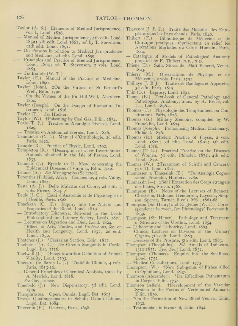 io6 TAYLOR—THOMSON. Taylor (A. S.) Elements of Medical Jurisprudence, vol. I, Lond. 1836. — Manual of Medical Jurisprudence, 4th edit. Lond. 1852; 7th edit. Lond. 1861; ed. by T. Stevenson, 12th edit. Lond. 1891. On Poisons in relation to Medical Jurisprudence and Medicine, 2d edit. Lond. 1859. Principles and Practice of Medical Jurisprudence, Lond. 1865 ; ed. T. Stevenson, 2 vols. Lond. 1883. — See Brande (\V. T.) Taylor^ (F.) Manual of the Practice of Medicine, Lond. 1890. Taylor (John). JOn the Virtues of St Bernard’s Well, Edin. 1790. — JOn the Virtues of the Fir-Hill Well, Aberdeen, 1800. Taylor (Joseph). On the Danger of Premature In- terment, Lond. 1816. Taylor (T.) Hooker. Taylor (W.) fPoisoning by Coal Gas, Edin. 1874. Teale (T. P.) Treatise on Neuralgic Diseases, Lond. 1829. — Treatise on Abdominal Plernia, Lond. 1846. Temminck (C. J.) Manuel d’Ornithologie, 2d edit. Paris, 1820. Temple (R.) Practice of Physic, Lond. 1792. Templeton (R.) JDescription of a few Invertebrated Animals obtained in the Isle of France, Lond. 1835- Tennent (J.) Epistle to R. Mead concerning the Epidemical Diseases of Virginia, Edin. 1742. Tenner (A.) See Monographs (Selected). Terentius (Publius, Afer). Comoediae, 4 vols. Valpy, Lond. 1824. Testa (A. J.) Delle Malattie del Cuore, 2d edit. 3 vols. Firenz. 1823. / Teule (J. C.) Essai d’Anatomie et de Physiologie de I’Oreille, Paris, 1828. Thackrah (C. T.) Inquiry into the Nature and Properties of the Blood, Lond. 1819. — Introductory Discourse, delivered to the Leeds Philosophical and Literary Society, Leeds, 1821. — Lectures on Digestion and Diet, Lond. 1824. — i Effects of Arts, Trades, and Professions, &c. on Health and Longevity, Lond. 1831 ; 2d edit. Lond. 1832. Thatcher (J.) *Caesarian Section, Edin. 1817. Thebesius (A. C.) De Circulo Sanguinis in Corde, Lugd. Bat. 1716. Thelwall (J.) JEssay towards a Definition of Animal Vitality, Lond. 1793. Thenard (le Baron L. J.) Traite de Chimie, 4 vols. Paris, 1813-16. — General Principles of Chemical Analysis, trans. by A. Merrick, Lond. 1818. — See Gay-Lussac. Theobald (J.) New Dispensatory, 3d edit. Lond. 1749- Theophrastu.s. Opera Omnia, Lugd. Bat. 1613. Theses Quadragesimales in Scholis O.xonii habitae, Lugd. Bat. 1684.. Thevenin(F.) Oeuvres, Paris, 1658. Thevenot (J. P. F.) Traite des Maladies des Euro- peens dans les Pays chauds, Paris, 1840. Thibert (F.) Bibliotheque de Medecine et de Chirurgie pratiques, representant en relief les Alterations Morbides du Corps Humain, Paris, 1844. — Catalogue of Models of Pathological Anatomy prepared by F. Thibert, N.P., n.d. Thiene (D.) Sulla Storia de’ Mali Venerei, Venez. 1823. Thierry (M.) Observations de Physique et de Medecine, 2 vols. Paris, 1791. Thillaye (J. B.J.) Traite des Bandages et Appareils, 3d edit. Paris, 1815. Thin (G.) Leprosy, Lond 1891. Thoma (R.) Text-book of General Pathology and Pathological Anatomy, trans. by A. Bruce, vol. I—, Lond. 1896—. Thomas (F.) Physiologie des Temperamens ou Con- stitutions, Paris, 1826. Thomas (G.) Military Memoirs, compiled by W. Francklin, Lond. 1805. Thomas (loseph). Pronouncing Medical Dictionary, Philadel. 1876. Thomas (R.) Modern Practice of Physic, 2 vols. Lond. 1802; 3d edit. Lond. 1810; 5th edit. Lond. 1816. Thomas (T. G.) Practical Treatise on the Diseases of Women, 3d edit. Philadel. 1872 ; 4th edit. Lond. 1872. Thomas (W.) ^Treatment of .Scirrhi and Cancers, part II, Lond. 1817. Thomassen a Thuessink (E.) *De Analogia Cogno- scendi Praesidio, Harderv. 1782. Thomassin (—). JSur I’Extraction des Corps Grangers des Plaies, Strasb. 1788. Thompson (E.) Notes of the Lectures of Bennett, Christison, Haldane, Henderson, Laycock, Simp- son, Spence, Turner, 8 vols. MS., 1865-68. Thompson (Sir Henry) and Engledue (W. C.) Corre- spondence between, [on Phrenology] Portsmouth, 1839. Thompson (Sir Plenry). Pathology and Treatment of Stricture of the Urethra, Lond. 1854. — Lithotomy and Lithotrity, Lond. 1863. — Clinical Lectures on Diseases of the Urinary Organs, 7th edit. Lond. 1883. — Diseases of the Prostate, 5th edit. Lond. 1883. Thompson (Theophilus). Ed. Annals of Influenza, 1510-1837, {Syd. Soc.) Lond. 1852. Thompson (Thomas). Enquiry into the Smallpox, Lond. 1752. — Medical Consultations, Lond. 1773. Thompson (W.) tNew Sub-genus of Fishes allied to Ophidium, Lond. 1837. Thomson (Alexander). *De Eft'ectibus Pathematum in Corpus, Edin. 1754. Thomson (Allen). fDevelopment of the Vascular System in the Foetus of Vertebrated Animals, Edin. 1830. — *On the Formation of New Blood Vessels. Edin. 1832. — Testimonials in favour of, Edin. 1842.