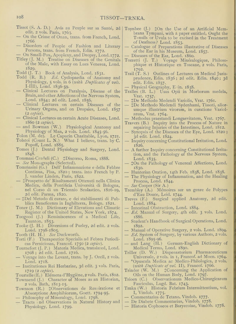 io8 TISSOT—TRNKA. Tissot (S. A. D.) Avis au Peuple sur sa Sante, 2cl edit. 2 vols. Paris, 176,3. — On the Crime of Onan, trans. from French, Lond. 1766 — Disorders of People of Fashion and Literary Persons, trans. from French, Edin. 1772. — On Small-Po.x, Apoplexy, and Dropsy, Lond. 1772. Titley (J. M.) Treatise on Diseases of the Genitals of the Male, with Essay on Lues Venerea, Lond. 1829. Todd (J. T.) Book of Analysis, Lond. 1831. Todd (R. B.) Ed. Cyclopaedia of Anatomy and Physiology, 5 vols. in 6 [ivith Duplicates of vols. I-III), Lond. 1836-59. — Clinical Lectures on Paralysis, Disease of the Brain, and other Affections of the Nervous System, Lond. 1854; 2d edit. Lond. 1856. — Clinical Lectures on certain Diseases of the Urinary Organs, and on Dropsies, Lond. 1857 (2 copies). — Clinical Lectures on certain Acute Diseases, Lond. i860 (2 copies). — and Bowman (W.) Physiological Anatomy and Physiology of Man, 2 vols. Lond. 1845-56. Tolon (M. de). Le Capucin Charitable, Lyon, 1721. Tolstoi (Count L. N.) What I believe, trans. by C. Popoff, Lond. 1885. Tomes (J.) Dental Physiology and Surgery, Lond. 1848. Tommasi-Crudeli (C.) JDiscorso, Roma, 1888. — See Monographs (Selected). Tommasini (G.) Dell’ Infiammazione e della Febbre Continua, Pisa, 1820 ; trans. into French by P. J. vander Linden, Paris, 1822. — JProspetto de’ Risultamenti Ottenuti nella Clinica Medica, della Pontificia Universita di Bologna, nel Corso di un Triennio Scolastico, 1816-19, 2d edit. Parma, 1820. — JDel Metodo di curare, e dei stabilimenti di Pub- blica Beneficenza in Inghilterra, Bologn. 1821. Toner (J. M.) Dictionary of Elevations and Climatic Register of the United States, New York, 1874. Toogood (J.) Reminiscences of a IMedical Life, Taunton, 1853. Tooke (J. H.) Diversions of Purley, 2d edit. 2 vols. Lond. 1798-1805. Tooth (FI. H.) See Duckworth. Torti (F.) Therapeutice .Specialis ad Febres Periodi- cas Pernicio.sas, Francof. 1750 (2 copies). Tournefort (J. P.) Materia Medica, translated, Lond. 1708 ; 2d edit. Lond. 1716. — Voyage into the Levant, trans. by J. Ozell, 2 vols. Lond. 1718. — Institutiones Rei Herbariae, 3d edit. 3 vols. Paris, 1719 (2 copies). Tourtelle (E.) Elemens d’Hygiene, 2 vols. Paris, 1802. Townsend (J.) Character of Moses as an Historian, 2 vols. Bath, 1813-15. Townson (R.) tObservationes de Resuiratione et Absorptione Amphibiorum, Goett. I794'95‘ — Philosophy of Mineralogy, Lond. 1798- — Tracts : nd Observations in Natural History and Physiology, Lond. 1799. Toynbee (J.) JOn the Use of an Artificial Mem- brana Tympani, with a paper entitled, Ought the Tonsils or Uvula to be excised in the Treatment of Deafness? Lond. 1853. — Catalogue of Preparations illustrative of Diseases of the Ear in his Museum, Lond. 1857. — Diseases of the Ear, Lond. i860. Tozzetti (J. T.) Voyage Mineralogique, Philoso- phique et Historique en Toscane, 2 vols. Paris, 1792. Trail (T. S.) Outlines of Lectures on Medical Juris- prudence, Edin. 1836 ; 2d edit. Edin. 1840 ; 3d edit. Edin. 1857. — Physical Geography, E un. 1838. Tralles (B. L.) Usus Opii in Morborum medela, Vrat. 1757. — JDe Methodo Medendi Variolis, Vrat. 1761. — JDe Methodo Medendi Sydenhami, Tissoti, alior- umque illustrium virorum, in curatione Variol- arum, Vrat. 1764. — Methodus praestandi Longaevitatem, Vrat. 1767. Travers (B.) Inquiry into the Process of Nature in repairing Injuries of the Intestines, Lond. 1812, — Synopsis of the Diseases of the Eye, Lond. 1820 ; 3d edit. Lond. 1824. — Inquiry concerning Constitutional Irritation, Lond. 1826. — A further Inquiry concerning Constitutional Irrita- tion, and the Pathology of the Nervous System, Lond. 1835. — JOn the Pathology of Venereal Affections, Lond. 1830. — Hunterian Oration, 14th Feb. 1838, Lond. 1838. — The Physiology of Inflammation, and the Healing Process, Lond. 1844. — See Cooper (Sir A.) Trembley (A.) Memoires sur un genre de Polypes d’Eau Douce, Leid. 1744. Treves (F.) Surgical applied Anatomy, 2d edit. Lond. 1884. — Intestinal Obstruction, Lond. 1884. — Ed. Manual of Surgery, 4th edit. 3 vols. Lond. 1886. — Student’s Flandbook of Surgical Operations, Lond. 1892. — Manual of Operative Surgery, 2 vols. Lond. 1894. — Ed. System of Surgery, by various Authors, 2 vols. Lond. 1895-96. — and Lang (H.) German-English Dictionary of Medical Terms, Lond. 1890. Triller (D. W.) Dispensatorium Pharmaceuticum Universale, 2 vols. in i. Franco!, ad Moen. 1764. — *Opuscula Medica ac Medico-Philologica, 2 vols. {with Duplicate of vol. II), Francof. 1766. Trinder (W. M.) JConcerning the Application of Oils on the Human Body, Lond. 1797* Trioen (C.) Observationum Medico-Chirurgicarum Fasciculus, Lugd. Bat. 1743- Trnka(W.) Flistoria Febrium Intermittentium, vol. I, Vindob. 1775. — Commentarius de Tetano, Vindob. 1777- — De Diabete Commentarius, Vindob. 1778- — Flistoria Cophoseos et Baryecoiae, Vindob. 1778-