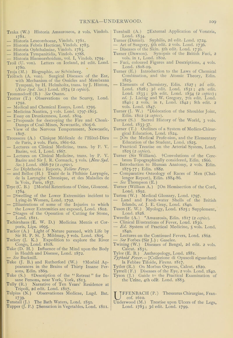 TRNKA—UNDERWOOD. Trnka (W.) Historia Amauroseos, 2 vols. Vindob. 1781. — Historia Leucorrhoeae, Vindob. 1781. — Historia Febris Hecticae, — Historia Ophthalmiae, Vindob. 1783. — Historia Tympanitidis, Vindob. 1788. — Historia Haemorrhoidiim, vol. I, Vindob. 1794- Troil (U. von). Letters on Iceland, 2d edit. Loud. 1780. Troja (M.) Biographic, see Schonberg. Troltsch (A. von). Surgical Diseases of the Ear, with Mechanism of the Ossicles and Membrana Tympani, by H. Helmholtz, trans. by J. Hinton, [New Syd. Soc.) Lond. 1874 (2 copies). Trommsdorff (B.) Osann. Trotter (T.) Observations on the Scurvy, Lond. 1792. — Medical and Chemical Essa3’s, Lond. 1795- — Medicina Nautica, 3 vols. Lond. 1797-1803. — Essay on Drunkenness, Lond. 1804. — ^Proposals for destroying the Fire and Choak- Damps of Coal-Mines, Newcastle, 1805-6. — View of the Nervous Temperament, Newcastle, 1807. Trousseau (A.) Clinique Medicale de I’Hotel-Dieu de Paris, 2 vols. Paris, 1861-62. — Lectures on Clinical Medicine, trans. by P. V. Bazire, vol. I, Lond. 1867. — Lectures on Clinical Medicine, trans. bj’ P. V. Bazire and Sir J. R. Cormack, 5 vols. (New Syd. Soc.) Lond. 1868-72 (1 copies). — See Diphtheria : Reports, Yellow Fever. — and Belloc (H.) Traite de la Phthisic Laryngee, de la Laryngite Chronique, et des Maladies de la Voi.x, Paris, 1837. Trye (C. B.) JMorbid Retentions of Urine, Gloucest. 1784. — ^Swelling of the Lower Extremities incident to Lying-in Women, Lond. 1792. — ^Illustrations of some of the Injuries to which the Lower Extremities are exposed, Lond. 1802. — ^Stages of the Operation of Cutting for Stone, Lond. 1811. Tschirnhaus (E. W. D.) Medicina Mentis et Cor- poris, Lips. 1695. Tucker (A.) Light of Nature pursued, with Life by Sir H. P. St. J. Mildmay, 7 vols. Lond. 1805. Tuckey (J. K.) Expedition to explore the River Congo, Lond. 1818. Tuke (D. H.) Influence of the Mind upon the Body in Health and Disease, Lond. 1872. — See Bucknill. Tuke (J. B.) and Rutherford (W.) +Morbid Ap- pearances in the Brains of Thirty Insane Per- sons, Edin. 1869. Tuke (S.) fDescription of the “Retreat” for In- sane Persons, near York, York, 1813. Tully (R.) Narrative of Ten Years’ Residence at Tripoli, 2d edit. Lond. 1817. Tulpius (N.) Observationes Medicae, Lugd. Bat. 1739- Tunstall (J.) The Bath Waters, Lond. 1850. Tupper (J. P.) ^Sensation in Vegetables, Lond. 1811. Turnbull (A.) JE.xternal Application of Veratria, Lond. 1834. Turner (Daniel). Syphilis, 2d edit. Lond. 1724. — Art of Surgery, 5th edit. 2 vols. Lond. 1736. — Diseases of the Skin. 5th edit. Lond. 1736. Turner (Dawson). Synopsis of the British Fuci, 2 vols. in I, Lond. 1802. — Fuci, coloured Figures and Descriptions, 4 vols. Lond. 1808-19. Turner (E.) Introduction to the Laws of Chemical Combination, and the Atomic Theory, hldin. 1825. — Elements of Chemistry, Edin. 1827 ; 2d edit. Lond. 1828; 3d edit. Lond. 1831; 4th edit. Lond. 1833 ; 5th edit. Lond. 1834 (2 copies) ; ed. J. Liebig and W. Gregory, 7th edit. Lond. 1840; 2 vols. in I, Lond. 1842; 8th edit. 2 vols. Lond. 1847. Turner (J. W.) *Dislocation of the Shoulder Joint, Edin. 1812 (2 copies). Turner (S.) Sacred History of *the World, 3 vols. Lond. 1833-37. Turner ( T.) Outlines of a Sj'stem of Medico-Chirur- gical Education, Lond. 1824. — JOn the Medical Profe-sion, and the Elementary Education of the Student, Lond. 1825. — Practical Treatise on the Arterial System, Lond. 1825 (2 copies). Turner (Sir William). PConvolutions of the Cere- brum Topographically considered, Edin. 1866. — Introduction to Human Anatomy, 2 vols. Edin. 1875-77 ; Edin. 1882. — Comparative Osteology of Races of I\Ien (Chal- lenger Report), Edin. 1884-86. — See Thompson (E.) Turner (William A.) JOn Hemisection of the Cord, Lond. 1892. Turton(W.) Medical Glossary, Lond. 1797. — Land and Fresh-water Shells of the British Islands, ed. J. E. Gray, Lond. 1840. Tuson(E. W.) Myology, Lond. 1825; Supjjlement, Lond. 1828. Tweedie (A.) *Amaurosis, Edin. (1 copies). — Clinical Illustrations of Fever, Lond. 1830. — Ed. System of Practical Medicine, 5 vols. Lond. 1840. — Lectures on the Continued Fevers, Lond. 1862. — See Forbes (Sir J.) : Gaselee. Twining (W.) Diseases of Bengal, 2d edit. 2 vols. Calcut. 183;. Tylor (E. B.) Anthropology, Lond. 1881. Typhoid Fever. —XCo\lez.\one di Opuscoli riguardanti la Febbre Tifoide, Firenz. 1817. Tytler (R.) On Morbus Oryzeus, Calcut. 1820. Tyrrell (F.) Diseases of the Eye, 2 vols. Lond. 1840. Tyson (J.) Guide to the Practical Examination of the Urine, 4th edit. Lond. 1883. UFFENBACH (P.) Thesaurus Chirurgiae, Fran- cof. 1610. Underwood (M.) Treatise upon Ulcers of the Legs, Lond. 1783 ; 3d edit. Lond. 1799.