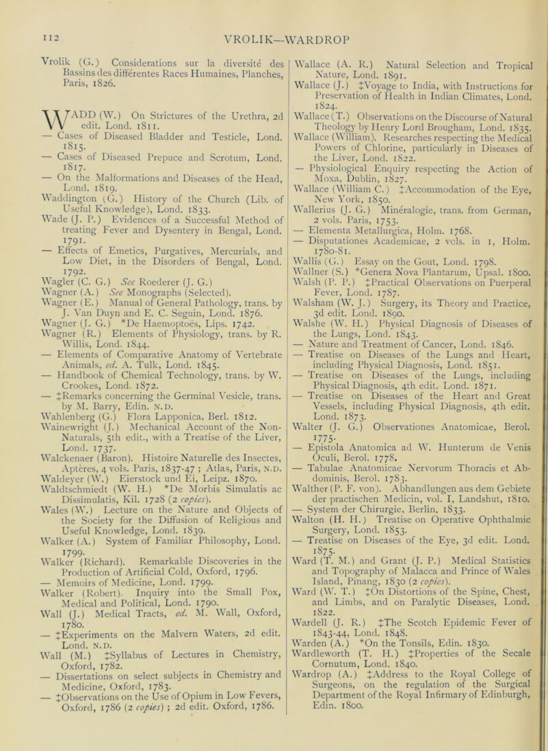 I 12 VROLIK—WARDROP Vrolik (G.) Considerations sur la cliversite cles Bassins des difterentes Races Humaines, Planches, Paris, 1826. WADD (W.) On Strictures of the Urethra, 2d edit. Lond. 1811. — Cases of Diseased Bladder and Testicle, Lond. 1815. — Cases of Diseased Prepuce and Scrotum, Lond. 1817. — On the Malformations and Diseases of the Head, Lond. 1819. Waddington (G.) History of the Church (Lib. of Useful Knowledge), Lond. 1833. Wade (J. P.) E\’idences of a Successful Method of treating Fever and Dysentery in Bengal, Lond. 1791. — Effects of Emetics, Purgatives, Mercurials, and Low Diet, in the Disorders of Bengal, Lond. 1792. Wagler (C. G.) Roederer (J. G.) Wagner (A.) See Monographs (Selected). Wagner (E.) Manual of General Pathology, trans. by J. \'an Duyn and E. C. Seguin, Lond. 1876. Wagner (J. G.) *De Plaemoptoes, Lips. 1742. Wagner (R.) Elements of Physiology, trans. by R. Willis, Lond. 1844. — Elements of Comparative Anatomy of Vertebrate Animals, ed. A. Tulk, Lond. 1845. — Handbook of Chemical Technology, trans. by W. Crookes, Lond. 1872. — ^Remarks concerning the Germinal Vesicle, trans. by .M. Barry, Edin. N.D. Wahlenberg (G.) Flora Lapponica, Berk 1812. Wainewright (J.) Mechanical Account of the Non- Naturals, 5th edit., with a Treatise of the Liver, Lond. 1737. Walckenaer (Baron). Histoire Naturelle des Insectes, Apteres, 4 vols. Paris, 1837-47 ; Atlas, Paris, n.d. Waldeyer (\\k) Eierstock und Ei, Leipz. 1870. Waldtschmiedt (W. H.) *De ^Iorbis Simulatis ac Dissimulatis, Kil. 1728 (2 copies). Wales (W.) Lecture on the Nature and Objects of the Society for the Diffusion of Religious and Useful Knowledge, Lond. 1839. Walker (A.) System of Familiar Philosophy, Lond. H99- , . . . Walker (Richard). Remarkable Discoveries in the Production of Artificial Cold, Oxford, 1796. — Memoirs of Medicine, Lond. 1799- Walker (Robert). Inquiry into the Small Pox, Medical and Political, Lond. 1790- Wall (J.) Medical Tracts, ed. M. Wall, Oxford, 1780. — ^Experiments on the Malvern Waters, 2d edit. Lond. N.D. Wall (M.) ^Syllabus of Lectures in Chemistry, Oxford, 1782. — Dissertations on select subjects in Chemistry and Medicine, Oxford, 1783. — ^Observations on the Use of Opium in Low Fevers, Oxford, 1786 (2 copies) ; 2d edit. Oxford, 1786. V allace (A. R.) Natural Selection and Tropical Nature, Lond. 1891. Wallace (J.) iV’oyage to India, with Instructions for Preservation of Health in Indian Climates, Lond. 1824. Wallace (T.) Olxservations on the Discourse of Natural Theology by Henry Lord Brougham, Lond. 1835. Wallace (William). Researches respecting the Medical Powers of Chlorine, particularly in Diseases of the Liver, Lond. 1822. — Physiological Enquiry respecting the Action of Mo.xa, Dublin, 1827. Wallace (William C.) ^Accommodation of the Eye, New York, 1850. Wallerius (J. G.) Mineralogie, trans. from German, 2 vols. Paris, 1753. — Elementa Metallurgica, Holm. 1768. — Disputationes Academicae, 2 vcls. in i. Holm. 1780-81. Wallis (G.) Es.say on the Gout, Lond. 1798. Wallner (S.) *Genera Nova Plantarum, Upsal. 1800. Walsh (P. P.) J Practical Observations on Puerperal Fever, Lond. 1787. Walsham (W. J.) Surgery, its Theory and Practice, 3d edit. Lond. 1890. Walshe (W. H.) Physical Diagnosis of Diseases of the Lungs, Lond. 1843. — Nature and Treatment of Cancer, Lond. 1846. — Treatise on Diseases of the Lungs and Heart, including Physical Diagnosis, Lond. 1851. — Treatise on Diseases of the Lungs, including Physical Diagnosis, 4th edit. Lond. 1871. — Treatise on Diseases of the Heart and Great Vessels, including Physical Diagnosis, 4th edit. Lond. 1873. Walter (J. G.) Observationes Anatomicae, Berol. 1775- — Epistola Anatomica ad W. Hunterum de Venis Oculi, Berol. 1778. — Tabulae Anatomicae Nervorum Thoracis et Ab- dominis, Berol. 1783. Walther (P. F. von). Abhandlungen aus dem Gebiete der practischen Medicin, vol. I, Landshut, 1810. — System der Chirurgie, Berlin, 1833. Walton (H. H.) Treatise on Operative Ophthalmic Surgery, Lond. 1853. — Treatise on Diseases of the Eye, 3d edit. Lond. ^^75- Ward (T. M.) and Grant (J. P.) Medical Statistics and Topography of Malacca and Prince of Wales Island, Pinang, 1830 (2 copies). Ward (W. T.) JOn Distortions of the Spine, Chest, and Lind)s, and on Paralytic Diseases, Lond. 1822. Warded (J. R.) JThe Scotch Epidemic Fever of 1843-44, Lond. 1848. Warden (A.) *On the Tonsils, Edin. 1S30. Wardleworth (T. H.) ^Properties of the Secale Cornutum, Lond. 1840. Wardrop (A.) ^Address to the Royal College of Surgeons, on the regulation of the Surgical Department of the Royal Infirmary of Edinburgh, Edin. 1800.