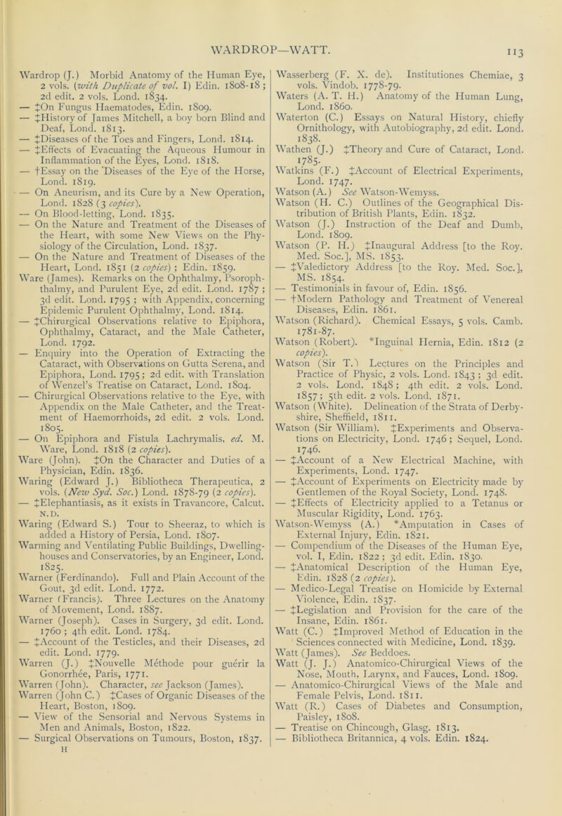 WARD ROP—WATT. Wardrop (J.) Morbid Anatomy of the Human Eye, 2 vols. {with Duplicate of vol. I) Edin. 1808-18; 2d edit. 2 vols. Lond. 1834. — JOn Fungus Ilaematodes, Edin. 1809. — JHistory of James Mitchell, a boy born Blind and Deaf, Lond. 1813. — ^Diseases of the Toes and Fingers, Lond. 1814. — JElTects of Evacuating the Aqueous Humour in Inflammation of the Eyes, Lond. 1818. — tEssay on the Diseases of the Eye of the Horse, Lond. 1819. — On Aneurism, and its Cure by a New Operation, Lond. 1828 C3 copies'). — On Blood-letting, Lond. 1835. — On the Nature and Treatment of the Diseases of the Heart, with some New Views on the Phy- siology of the Circulation, Lond. 1837. — On the Nature and Treatment of Diseases of the Heart, Lond. 1851 (2 copies) ; Edin. 1859. Ware (James). Remarks on the Ophthalmy, Psoroph- thalmy, and Purulent Eye, 2cl edit. Lond. 1787 ; 3d edit. Lond. 1795 ; with Appendix, concerning Epidemic Purulent Ophthalmy, Lond. 1814. — JChirurgical Observations relative to Epiphora, Ophthalmy, Cataract, and the Male Catheter, Lond. 1792. — Enquiry into the Operation of Extracting the Cataract, with Observations on Gutta Serena, and Epiphora, Lond. 1795; 2d edit, with Translation of Wenzel’s I'reatise on Cataract, Lond. 1804. — Chirurgical Observations relative to the Eye, with Appendix on the Male Catheter, and the Treat- ment of Haemorrhoids, 2d edit. 2 vols. Lond. 1805. — On Epiphora and Fistula Lachrymalis, ed. M. Ware, Lond. 1818 (2 copies). Ware (John). JOn the Character and Duties of a Physician, Edin. 1836. Waring (Edward J.) Bibliotheca Therapeutica, 2 vols. (JVew Sy 'd. Soc.) Lond. 1878-79 (2 copies). — JElephantiasis, as it exists in Travancore, Calcut. N.D. Waring (Edward S.) Tour to Sheeraz, to which is added a History of Persia, Lond. 1807. Warming and Ventilating Public Buildings, Dwelling- houses and Conservatories, by an Engineer, Lond. 1825. Warner (Ferdinando). Full and Plain Account of the Gout, 3d edit. Lond. 1772. Warner fP'rancis). Three Lectures on the Anatomy of Movement, Lond. 1887. Warner (Joseph). Cases in Surgery, 3d edit. Lond. 1760 ; 4th edit. Lond. 1784. — ^Account of the Testicles, and their Diseases, 2d edit. Lond. 1779. Warren (J.) JNouvelle Methode pour guerir la Gonorrhee, Paris, 1771. Warren ( John). Character, see Jackson (James). Warren (John C.) JCases of Organic Diseases of the Heart, Boston, 1809. — View of the Sensorial and Nervous Systems in Men and Animals, Boston, 1822. H II3 Wasserberg (F. X. de). Institutiones Chemiae, 3 vols. Vindob. 1778-79. Waters (A. T. H.) Anatomy of the Human Lung, Lond. i860. Waterton (C.) Essays on Natural History, chiefly Ornithology, with Autobiography, 2d edit. Lond. 1838. Wathen (J.) ^Theory and Cure of Cataract, Lond. 1785- Watkins (F.) ^Account of Electrical Experiments, Lond. 1747. Watson (A.) See Watson-Wemyss. Watson (H. C.) Outlines of the Geographical Dis- tribution of British Plants, Edin. 1832. AVatson (J.) Instruction of the Deaf and Dumb, Lond. 1809. Watson (P. H.) JInaugural Address [to the Roy. Med. Soc.], MS. 1853. — JValedictory Address [to the Roy. Med. Soc.], MS. 1854. — Testimonials in favour of, Edin. 1856. — tModern Pathology and Treatment of Venereal Diseases, Edin. 1861. Watson (Richard). Chemical Essays, 5 vols. Camb. 1781-87. Watson (Robert). *Inguinal Hernia, Edin. 1812 (2 copies'). Watson (Sir T.A Lectures on the Principles and Practice of Physic, 2 vols. Lond. 1843 ; 3d edit. 2 vols. Lond. 1848; 4th edit. 2 vols. Lond. 1857; 5th edit. 2 vols. Lond. 1871. Watson (White). Delineation of the Strata of Derby- shire, Sheffield, 1811. Watson (Sir William). ^Experiments and Observa- tions on Electricity, Lond. 1746; Sequel, Lond. 1746. — JAccount of a New Electrical Machine, with Experiments, Lond. 1747. — ^Account of Experiments on Electricity made by Gentlemen of the Royal Society, Lond. 1748. — JEffects of Electricity applied to a Tetanus or Muscular Rigidity, Lond. 1763. Watson-Wemyss (A.) ^Amputation in Cases of External Injury, Edin. 1821. — Compendium of the Diseases of the Human Eye, vol. I, Edin. 1822; 3d edit. Edin. 1830. — JAnatomical Description of the Human Eye, Edin. 1828 (2 copies). — Medico-Legal Treatise on Homicide by External Violence, Edin. 1837. — ^Legislation and Provision for the care of the Insane, Edin. 1861. Watt (C.) ^Improved Method of Education in the Sciences connected with Medicine, Lond. 1839. Watt (James). See Beddoes. Watt (J. J.) Anatomico-Chirurgical Views of the Nose, Mouth, Larynx, and Fauces, Lond. 1809. — Anatomico-Chirurgical Views of the Male and E'emale Pelvis, Lond. 1811. Watt (R.) Cases of Diabetes and Consumption, Paisley, 1808. — Treatise on Chincough, Glasg. 1813.