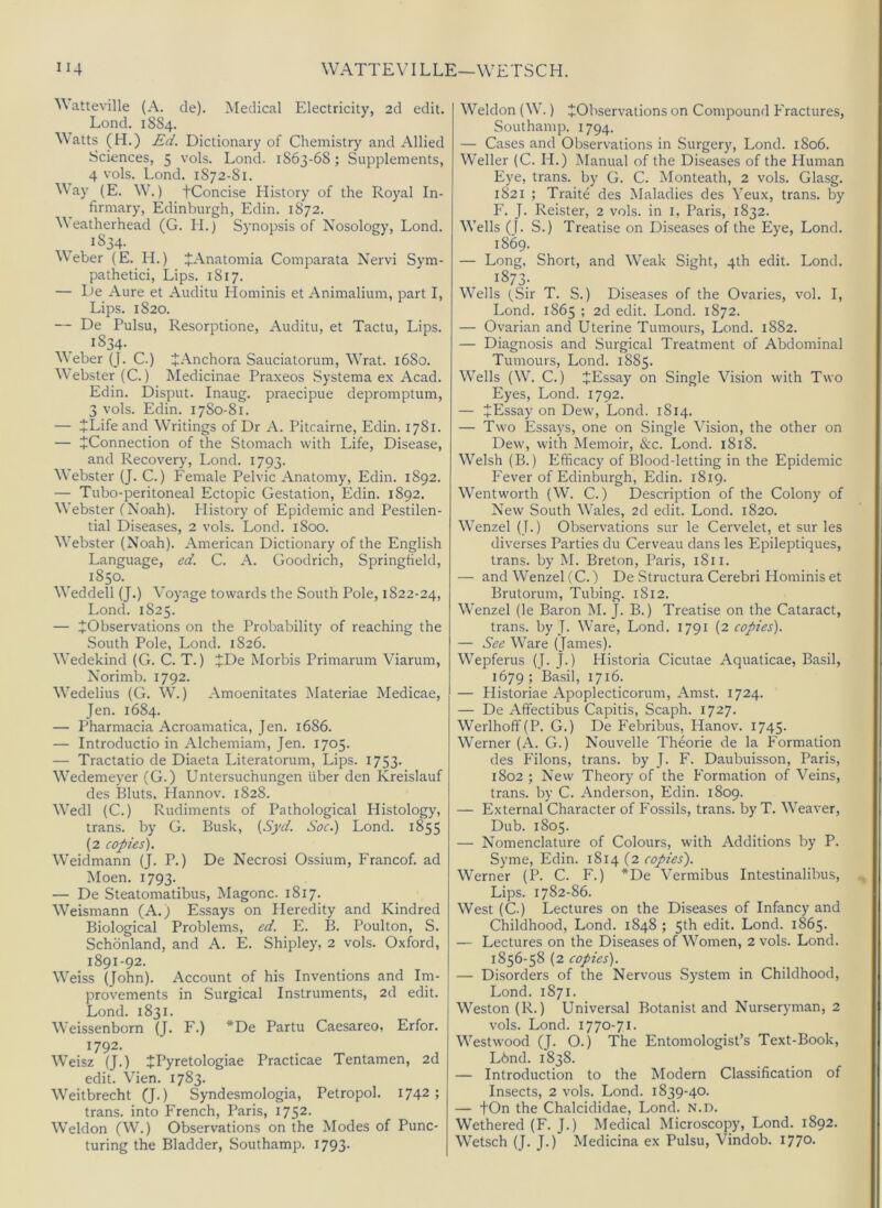 Watteville (A. de). Medical Electricity, 2d edit. Lend. 18S4. Watts (H.) Ed. Dictionary of Chemistry and Allied Sciences, 5 vols. Lond. 1S63-68; Supplements, 4 vols. Lond. 1872-81. Way (E. W.) tConcise History of the Royal In- firmary, Edinburgh, Edin. 1872. M eatherhead (G. II.) Synopsis of Nosology, Lond. 1834. Weber (E. H.) JAnatomia Comparata Nervi Sym- pathetici. Lips. 1817. — Ite Aure et Auditu Hominis et Animalium, part I, Lips. 1820. — De Pulsu, Resorptione, Auditu, et Tactu, Lips. 1834. M eber (J. C.) JAnchora Sauciatorum, Wrat. 1680. Webster (C.) Medicinae Praxeos Systema ex Acad. Edin. Disput. Inaug. praecipue depromptum, 3 vols. Edin. 1780-81. — JLife and W’ritings of Dr A. Pitcairne, Edin. 1781. — ^Connection of the Stomach with Life, Disease, and Recovery, Lond. 1793. Webster (J. C.) Female Pelvic Anatomy, Edin. 1892. — Tubo-peritoneal Ectopic Gestation, Edin. 1892. Webster (Noah). History of Epidemic and Pestilen- tial Diseases, 2 vols. Lond. 1800. Webster (Noah). American Dictionary of the English Language, ed. C. A. Goodrich, Springfield, 1850. Weddell (J.) Voyage towards the South Pole, 1822-24, Lond. 1825. — ^Observations on the Probability of reaching the .South Pole, Lond. 1826. Wedekind (G. C. T.) JDe Morbis Primarum Viarum, Norimb. 1792. Wedelius (G. W.) Amoenitates Materiae Medicae, Jen. 1684. — Pharmacia Acroamatica, Jen. 1686. — Introductio in Alchemiam, Jen. 1705. — Tractatio de Diaeta Literatorum, Lips. 1753. Wedemeyer (G.) Untersuchungen fiber den Kreislauf des Bluts, Hannov. 1828. Wedl (C.) Rudiments of Pathological Histology, trans. by G. Busk, (Syd. Soc.) Lond. 1855 (2 copies). Weidmann (J. P.) De Necrosi Ossium, Francof. ad Moen. 1793. — De Steatomatibus, Magonc. 1817. Weismann (A.) Essays on Heredity and Kindred Biological Problems, ed. E. B. Poulton, S. Schonland, and A. E. Shipley, 2 vols. Oxford, 1891-92. Weiss (John). Account of his Inventions and Im- provements in Surgical Instruments, 2d edit. Lond. 1831. Weissenborn (J. F.) *De Partu Caesareo, Erfor. 1792. Weisz (J.) JPyretologiae Practicae Tentamen, 2d edit. Vien. 1783. Weitbrecht (J.) Syndesmologia, Petropol. 1742; trans. into French, Paris, 1752. Weldon (W.) Observations on the Modes of Punc- turing the Bladder, Southamp. I793- Weldon (W.) JObservations on Compound Fractures, Southamp. 1794. — Cases and Observations in Surgery, Lond. 1806. Weller (C. H.) Manual of the Diseases of the Human Eye, trans. by G. C. Monteath, 2 vols. Glasg. 1821 ; Traite des Maladies des Yeux, trans. by F. J. Reister, 2 vols. in i, Paris, 1832. Wells (J. S.) Treatise on Diseases of the Eye, Lond. 1869. — Long, Short, and Weak Sight, 4th edit. Lond. 1873; Wells (Sir T. S.) Diseases of the Ovaries, vol. I, Lond. 1865 ; 2d edit. Lond. 1872. — Ovarian and Uterine Tumours, Lond. 1882. — Diagnosis and Surgical Treatment of Abdominal Tumours, Lond. 1885. Wells (W. C.) JEssay on Single Vision with Two Eyes, Lond. 1792. — JEssay on Dew, Lond. 1814. — Two Essays, one on Single Vision, the other on Dew, with Memoir, &c. Lond. 1818. Welsh (B.) Efficacy of Blood-letting in the Epidemic Fever of Edinburgh, Edin. 1819. Wentworth (W. C.) Description of the Colony of New South Wales, 2d edit. Lond. 1820. Wenzel (J.) Observations sur le Cervelet, et sur les diverses Parties du Cerveau dans les F'pileptiques, trans. by M. Breton, Paris, 1811. — and Wenzel (C.) De Structura Cerebri Flominis et Brutorum, Tubing. 1812. Wenzel (le Baron M. J. B.) Treatise on the Cataract, trans. by J. Ware, Lond. 1791 (2 copies). — See Ware (James). Wepferus (J. J.) Historia Cicutae Aquaticae, Basil, 1679; Basil, 1716. — Historiae Apoplecticorum, Amst. 1724. — De Aftectibus Capitis, Scaph. 1727. Werlhoff(P. G.) De Febribus, Hanov. 1745. Werner (A. G.) Nouvelle Theorie de la Formation des Filons, trans. by J. F. Daubuisson, Paris, 1802 ; Nevv Theory of the Formation of Veins, trans. by C. Anderson, Edin. 1809. — External Character of Fossils, trans. by T. Weaver, Dub. 1805. — Nomenclature of Colours, with Additions by P. Syme, Edin. 1814 (2 copies'). Werner (P. C. F.) *De Vermibus Intestinalibus, Lips. 1782-86. West (C.) Lectures on the Diseases of Infancy and Childhood, Lond. 1848 ; 5th edit. Lond. 1865. — Lectures on the Diseases of Women, 2 vols. Lond. 1856-58 (2 copies). — Disorders of the Nervous System in Childhood, Lond. 1871. Weston (R.) Universal Botanist and Nurseryman, 2 vols. Lond. 1770-71. Westwood (J. O.) The Entomologist’s Text-Book, L6nd. 1838. — Introduction to the Modern Classification of Insects, 2 vols. Lond. 1839-40. — fOn the Chalcididae, Lond. n.d. Wethered (F. J.) Medical Microscopy, Lond. 1892. Wetsch (J. J.) Medicina ex Pulsu, Vindob.