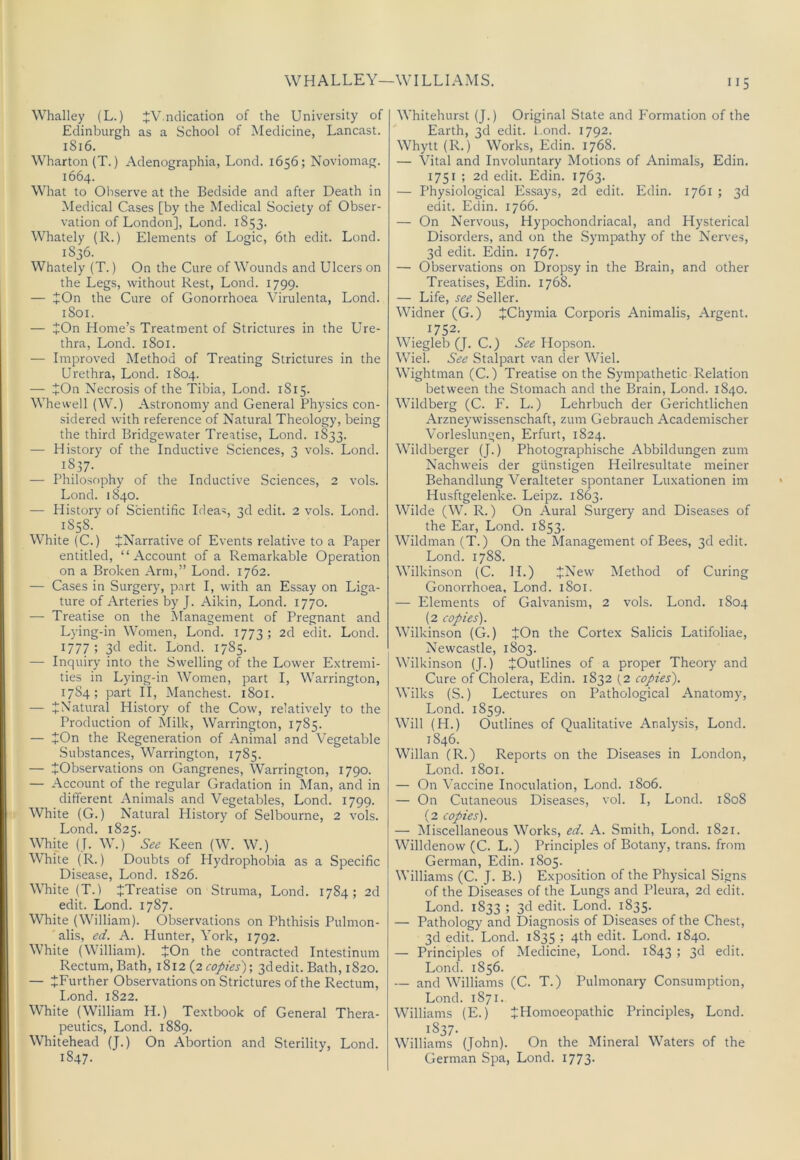 WH ALLEY—WILLIAMS. Whalley (L.) JV ndication of the University of Edinburgh as a School of Medicine, Lancast. 1816. Wharton (T.) Adenographia, Lond. 1656; Noviomag. 1664. What to Oliserve at the Bedside and after Death in Medical Cases [by the Medical Society of Obser- vation of London], Lond. 1853. Whately (R.) Elements of Logic, 6th edit. Lond. 1836. Whately (T.) On the Cure of Wounds and Ulcers on the Legs, without Rest, Lond. 1799. — ^On the Cure of Gonorrhoea Virulenta, Lond. 1801. — JOn Home’s Treatment of Strictures in the Ure- thra, Lond. 1801. — Improved Method of Treating Strictures in the Urethra, Lond. 1804. — JOn Necrosis of the Tibia, Lond. 1815. Whewell (W.) Astronomy and General Physics con- sidered with reference of Natural Theology, being the third Bridgewater Treatise, Lond. 1833. — History of the Inductive Sciences, 3 vols. Lond. 1837. — Philosophy of the Inductive Sciences, 2 vols. Lond. 1840. — Plistory of Scientific Ideas, 3d edit. 2 vols. Lond. 1858. White (C.) ^Narrative of Events relative to a Paper entitled, “Account of a Remarkable Operation on a Broken Arm,” Lond. 1762. — Cases in Surgery, part I, with an Essay on Liga- ture of Arteries by J. Aikin, Lond. 1770. — Treatise on the Management of Pregnant and Lying-in Women, Lond. 1773; 2d edit. Lond. 1777 ; 3<:I edit. Lond. 1785. — Inquiry into the Swelling of the Lower Extremi- ties in Lying-in Women, part I, Warrington, 1784; part II, Manchest. 1801. — ^Natural History of the Cow, relatively to the Production of Milk, Warrington, 1785. — tOn the Regeneration of Animal and Vegetable .Substances, Warrington, 1785. — ^Observations on Gangrenes, Warrington, 1790. — Account of the regular Gradation in Man, and in different Animals and Vegetables, Lond. 1799. White (G.) Natural History of Selbourne, 2 vols. Lond. 1825. Whke (J. W.) See Keen (W. W.) White (R.) Doubts of Plydrophobia as a Specific Disease, Lond. 1826. White (T.) ^Treatise on Struma, Lond. 1784; 2d edit. Lond. 1787. White (William). Observations on Phthisis Pulmon- alis, ed. A. Plunter, York, 1792. White (William). JOn the contracted Intestinum Rectum, Bath, 1%12 {2 copies)-, 3d edit. Bath, 1820. — ^Further Observations on Strictures of the Rectum, I.ond. 1822. White (William H.) Textbook of General Thera- peutics, Lond. 1889. Whitehead (J.) On Abortion and Sterility, Lond. 1847. Whitehurst (J.) Original State and Formation of the Earth, 3d edit, i.ond. 1792. Whytt(R.) Works, Edin. 1768. — Vital and Involuntary Motions of Animals, Edin. 1751 ; 2d edit. Edin. 1763. — Physiological Essays, 2d edit. Edin. 1761 ; 3d edit. Edin. 1766. — On Nervous, Hypochondriacal, and Hysterical Disorders, and on the .Sympathy of the Nerves, 3d edit. Edin. 1767. — Observations on Dropsy in the Brain, and other Treatises, Edin. 1768. — Life, see Seller. Widner (G.) JChymia Corporis Animalis, Argent. 1752. Wiegleb (J. C.) See Hopson. Wiel. See Stalpart van der Wiel. Wightman (C.) Treatise on the Sympathetic Relation between the Stomach and the Brain, Lond. 1840. Wildberg (C. P. L.) Lehrbuch der Gerichtlichen Arzneywissenschaft, zum Gebrauch Academischer Vorle.slungen, Erfurt, 1824. Wildberger (J.) Photographische Abbildungen zum Nachweis der gUnstigen Heilresultate meiner Behandlung Veralteter spontaner Luxationen im Husftgelenke. Leipz. 1863. Wilde (W. R.) On Aural Surgery and Diseases of the Ear, Lond. 1853. Wildman (T.) On the Management of Bees, 3d edit. Lond. 1788. Wilkinson (C. H.) JNew Method of Curing Gonorrhoea, Lond. 1801. — Elements of Galvanism, 2 vols. Lond. 1804 (2 copies). Wilkinson (G.) JOn the Cortex Salicis Latifoliae, Newcastle, 1803. Wilkinson (J.) ^Outlines of a proper Theory and Cure of Cholera, Edin. 1832 (2 copies). Wilks (S.) Lectures on Pathological Anatomy, Lond. 1859. Will (H.) Outlines of Qualitative Analysis, Lond. 1846. Willan (R.) Reports on the Diseases in London, Lond. 1801. — On Vaccine Inoculation, Lond. 1806. — On Cutaneous Diseases, vol. I, Lond. 1808 (2 copies). — Aliscellaneous Works, ed. A. Smith, Lond. 1821. Willdenow (C. L.) Principles of Botany, trans. from German, Edin. 1805. Williams (C. J. B.) Exposition of the Physical Signs of the Diseases of the Lungs and Pleura, 2d edit. Lond. 1833 ; 3d edit. Lond. 1835. — Pathology and Diagnosis of Diseases of the Chest, 3d edit. Lond. 1835 ; 4th edit. Lond. 1840. — Principles of Medicine, Lond. 1843 ; 3d edit. Lond. 1856. — and Williams (C. T.) Pulmonary Consumption, Lond. 1871. Williams (E.) ^Homoeopathic Principles, Lond. 1837- Williams (John). On the Mineral Waters of the German Spa, Lond. I773-