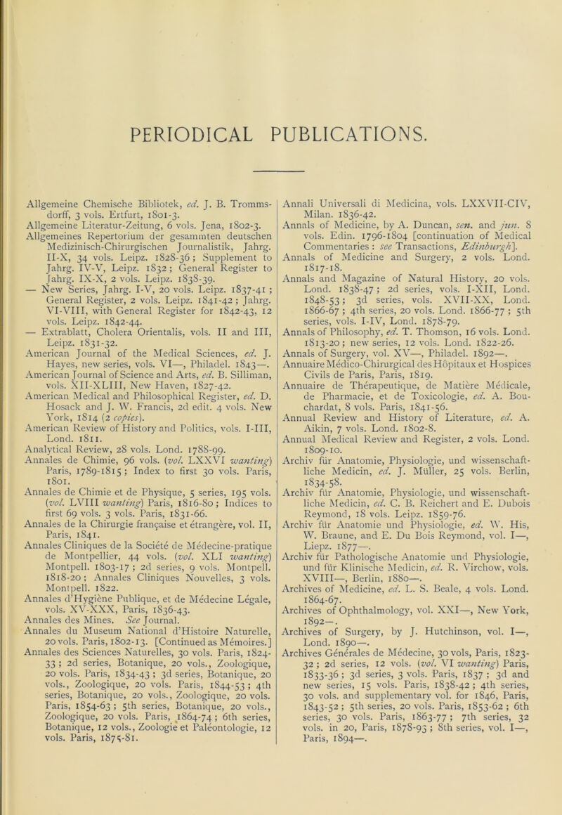 PERIODICAL PUBLICATIONS. Allgemeine Chemische Bibliotek, ed. J. B. Tromms- dorff, 3 vols. Ertfurt, i So 1-3. Allgemeine Literatur-Zeitung, 6 vols. Jena, 1802-3. Allgemeines Rej^ertorium der gesammten deutschen Medizinisch-Chirurgischen Journalistik, Jahrg. II-X, 34 vols. Leipz. 1828-36; Supplement to Jahrg. IV-V, Leipz. 1832; General Register to Jahrg. IX-X, 2 vols. Leipz. 1838-39. — New Series, Jahrg. I-V, 20 vols. Leipz. 1837-41 ; General Register, 2 vols. Leipz. 1841-42; Jahrg. VI-VIII, with General Register for 1842-43, 12 vols. Leipz. 1842-44. — Extrablatt, Cholera Orientalis, vols. II and III, Leipz. 1831-32. American Journal of the Medical Sciences, ed. J. Hayes, new series, vols. VI—, Philadel. 1843—• American Journal of Science and Arts, ed. B. Silliman, vols. XII-XLIII, New Haven, 1827-42. American Medical and Philosophical Register, ed. D. Hosack and J. W. Francis, 2d edit. 4 vols. New York, 1814 (2 copies). American Review of History and Politics, vols. I-III, Lond. 1811. Analytical Review, 28 vols. Lond. 1788-99. Annales de Chimie, 96 vols. {vol. LXXVI wanting) Paris, 1789-1815; Index to first 30 vols. Paris, 1801. Annales de Chimie et de Physique, 5 series, 195 vols. {vol. LVHI wanting) Paris, 1816-80; Indices to first 69 vols. 3 vols. Paris, 1831-66. Annales de la Chirurgie fran9aise et etrangere, vol. II, Paris, 1841. Annales Cliniques de la Societe de Medecine-pratique de Montpellier, 44 vols. {vol. XLI wanting) Montpell. 1803-17 ; 2d series, 9 vols. Montpell. 1818-20 ; Annales Cliniques Nouvelles, 3 vols. Montpell. 1822. Annales d’Hygiene Publique, et de Medecine Legale, vols. XV-XXX, Paris, 1836-43. Annales des Mines. See Journal. Annales du Museum National d’Histoire Naturelle, 20 vols. Paris, 1802-13. [Continued as Memoires.] Annales des Sciences Naturelles, 30 vols. Paris, 1824- 33 ; 2d series, Botanique, 20 vols., Zoologique, 20 vols. Paris, 1834-43 ; 3d series, Botanique, 20 vols., Zoologique, 20 vols. Paris, 1844-53; series, Botanique, 20 vols., Zoologique, 20 vols. Paris, 1854-63; 5th series, Botanique, 20 vols., Zoologique, 20 vols. Paris, ^1864-74 1 6th series, Botanique, 12 vols., Zoologie et Paleontologie, 12 vols. Paris, 1875-81. Annali Universali di IMedicina, vols. LXXVII-CIV, Milan. 1836-42. Annals of Medicine, by A. Duncan, sen. and jjin. 8 vols. Edin. 1796-1804 [continuation of Medical Commentaries ; see Transactions, Edinburgh). Annals of Medicine and Surgery, 2 vols. Lond. 1817-18. Annals and Magazine of Natural History, 20 vols. Lond. 1838-47; 2d series, vols. I-XII, Lond. 1848-53; 3d series, vols. XVII-XX, Lond. 1866-67 ; 4th series, 20 vols. Lond. 1866-77 ; 5th series, vols. I-IV, Lond. 1878-79. Annals of Philosophy, ed. T. Thomson, 16 vols. Lond. 1813-20; new series, 12 vols. Lond. 1822-26. Annals of Surgery, vol. XV—, Philadel. 1892—. AnnuaireMedico-Chirurgical desHopitaux et Hospices Civils de Paris, Paris, 1819. Annuaire de Therapeutique, de Matiere Medicale, de Pharmacie, et de Toxicologie, ed. A. Bou- chardat, 8 vols. Paris, 1841-56. Annual Review and History^ of Literature, ed. A. Aikin, 7 vols. Lond. 1802-8. Annual Medical Review and Register, 2 vols. Lond. 1809-10. Archiv fiir Anatomie, Physiologie, und wissenschaft- liche Medicin, ed. J. Muller, 25 vols. Berlin, 1834-58. Archiv fiir Anatomie, Physiologie, und wissenschaft- liche Medicin, ed. C. B. Reichert and E. Dubois Reymond, 18 vols. Leipz. 1859-76. Archiv fiir Anatomie und Physiologie, ed. ^Y. His, W. Braune, and E. Du Bois Reymond, vol. I—, Liepz. 1877—. Archiv fiir Pathologische Anatomie und Physiologie, und fiir Klinische Medicin, ed. R. Virchow, vols. XVIII—, Berlin, 1880—. Archives of Medicine, ed. L. S. Beale, 4 vols. Lond. 1864-67. Archives of Ophthalmology, vol. XXI—, New York, 1892—. Archives of Surgery, by J. Hutchinson, vol. I—, Lond. 1890—. Archives Generales de Medecine, 30 vols, Paris, 1823- 32 ; 2d series, 12 vols. {vol. VI wanting) Paris, 1833-36 ; 3d series, 3 vols. Paris, 1837 ; 3d and new series, 15 vols. Paris, 1838-42; 4th series, 30 vols. and supplementary vol. for 1846, Paris, 1843-52 ; 5th series, 20 vols. Paris, 1853-62 ; 6th series, 30 vols. Paris, 1863-77 ; 7th series, 32 vols. in 20, Paris, 1878-93 ; 8th series, vol. I—, Paris, 1894—.
