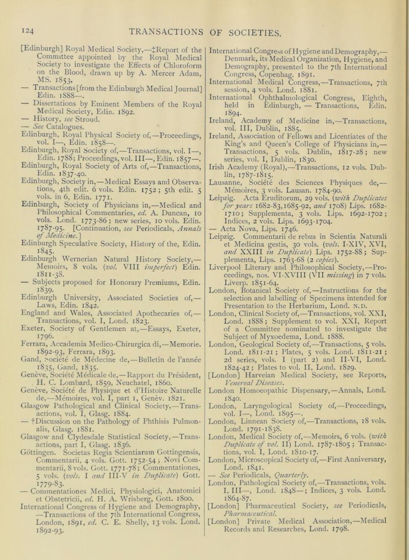 [Edinburgh] Royal iNIedical Society,—^Report of the Committee appointed by the Royal Medical Society to investigate the Effects of Chloroform on the Blood, drawn up by A. Mercer Adam, MS. 1853. — Transactions [from the Edinburgh Medical Journall Edin. 1S88—. — Dissertations by Eminent Members of the Royal Medical Society, Edin. 1892. — History, see Stroud. — See Catalogues. Edinburgh, Royal Physical Society of,—Proceedings, vol. I—, Edin. 1858—. Edinburgh, Royal Society of,—Transactions, vol. I—, Edin. 1788; Proceedings, vol. Ill—, Edin. 1857—. Edinburgh, Royal Society of Arts of,—Transactions, Edin. 1837-40. Edinburgh, Society in,—Medical Essays and Observa- tions, 4th edit. 6 vols. Edin. 1752 ; 5th edit. 5 vols. in 6, Edin. 1771. Edinburgh, Society of Physicians in,—Medical and Philosophical Commentaries, ed. A. Duncan, 10 vols. Lond. 1773-86; new series, 10 vols. Edin. 1787-95. [Continuation, see Periodicals, Annals of medicine. ] Edinburgh Speculative Society, History of the, Edin. . ^^45- Edinburgh Wernerian Natural History Society,— Memoirs, 8 vols. {vol. VIII imperfect) Edin. 1811-38. — Subjects proposed for Honorary Premiums, Edin. Edinburgh University, Associated Societies of,— Laws, Edin. 1842. England and Wales, Associated Apothecaries of,— Transactions, vol. I, Lond. 1823. Exeter, Society of Gentlemen at,—Essays, Exeter, 1796. Ferrara, Accademia Medico-Chirurgica di,—Memorie, 1892-93, Ferrara, 1893. Gand, >ociete de Medecine de,—Bulletin de I’annee 1835, Gand, 1835. Geneve, Societe MAlicale de,—Rapport du President, H. C. Lombard, 1859, Neuchatel, i860. Geneve, Societe de Physique et d’PIistoire Naturelle de,—Memoires, vol. I, part i, Genev. 1821. Glasgow Pathological and Clinical Society,—Trans- actions, vol. I, Glasg. 1884. — tDiscussion on the Pathology of Phthisis Pulmon- alis, Glasg. 1881. Glasgow and Clydesdale Statistical Society,—Trans- actions, part I, Glasg. 1836. Gottingen. Societas Regia .Scientiarum Gottingensis, Commentarii, 4 vols. Gott. 1752-54 ; Novi Com- mentarii, 8vols. Gott. 1,771-78; Commentationes, 5 vols. {vols. I and IH-V in Duplicate) Gott. ^779-83- — Commentationes Medici, Physiologici, Anatomici et Obstetricii, ed. H. A. Wrisberg, Gott. 1800. International Congress of Hygiene and Demography, —Transactions of the 7th International Congress, London, 1891, ed. C. E. Shelly, 13 vols. Lond. 1892-93. International Congress of Hygiene and Demography,— Denmark, its Medical Organization, Hygiene, and Demography, presented to the 7th International Congress, Copenhag. 1891. International Medical Congress,—Transactions, 7th session, 4 vols. Lond. 1881. International Ophthalmological Congress, Eighth, held in Edinburgh, — Transactions, Edin. 1894. Ireland, Academy of Medicine in,—Transactions, vol. HI, Dublin, 1885. Ireland, Association of Fellows and Licentiates of the King’s and Queen’s College of Physicians in,— Transactions, 5 vols. Dublin, 1817-28; new series, vol. I, Dublin, 1830. Irish Academy (Royal),—Transactions, 12 vols. Dub- lin, 1787-1815. Lausanne, Societe des Sciences Physiques de,— Memoires, 3 vols. Lausan. 1784-90. Leipzig. Acta Eruditorum, 29 vols. {with Duplicates for years 1682-83,1685-92, and 1708) Lips. 1682- 1710; Supplementa, 3 vols. Lips. 1692-1702; Indices, 2 vols. Lips. 1693-1704. — Acta Nova, Lips. 1746. Leipzig. Commentarii de rebus in Scientia Naturali et Medicina gestis, 30 vols. {vols. I-XIV, XVI, and XXIII in Duplicate) Lips. 1752-88; Sup- plementa, Lips. 1763-68 {2 copies). Liverpool Literary and Philosophical Society,—Pro- ceedings, nos. VI-XVHI (VII missing) in 7 vols. Liverp. 1851-64. London, Botanical Society of,—Instructions for the selection and labelling of Specimens intended for Presentation to the Herbarium, Lond. N.D. London, Clinical Society of,—Transactions, vol. XXI, Lond. 1888 ; Supplement to vol. XXI, Report of a Committee nominated to investigate the Subject of Myxoedema, Lond. 1888. London, Geological Society of,—Transactions, 5 vols. Lond. 1811-21; Plates, 5 vols. Lond. 1811-21 ; 2d series, vols. I (part 2) and H-VI, Lond. 1824-42; Plates to vol. II, Lond. 1829. [London] Harveian Medical Society, see Reports, Voiereal Diseases. London Homoeopathic Dispensary,—Annals, Lond. 1840. London, Laryngological Society of,—Proceedings, vol. I—, Lond. 1895—• London, Linnean Society of,—Transactions, 18 vols. Lond. 1791-1838. London, Medical Society of,—-Memoirs, 6 vols. {with Duplicate of vol. II) Lond. 1787-1805; Transac- tions, vol. I, Lond. 1810-17. London, Microscopical Society of,—First Anniversary, Lond. 1841. — See Periodicals, Quarterly. London, Pathological Society of,—Transactions, vols. I, HI—, Lond. 1848—; Indices, 3 vols. Lond. 1864-87. [London] Pharmaceutical Society, see Periodicals, Pharmaceutical. [London] Private Medical Association,—Medical Records and Researches, Lond. 1798-