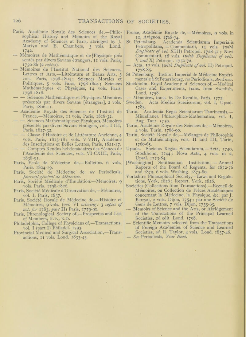 I 126 TRANSACTIONS Paris, Academic Royale des vSciences de,—Philo- sophical History and Memoirs of the Royal Academy of Sciences at Paris, abridged by J. Martyn and E. Chambers, 5 vols. Lond. I742._ — Memoires de Mathematique et de [Physique pre- sentes par divers Savans etrangers, 11 vols. Paris, 1750-86 (2 copies). — Memoires de I’Institut National des Sciences, Lettres et Arts,—Litterature et Beaux Arts, 5 vols. Paris, 1798-1804 ; Sciences Morales et Politiques, 5 vols. Paris, 1798-1804; Sciences Mathematiques et Physiques, 14 vols. Paris, 1798-1818. — — .Sciences Mathematiques et Physiques. Memoires presentes par divers Savans [etrangers], 2 vols. Paris, 1806-11. — Acad^nie Royale des Sciences de I’Institut de France,—Memoires, il vols, Paris, 1818-32. — — Sciences Mathematiqueset Physiques, Memoires presentes par divers Savans etrangers, vols. I-III, Paris. 1827-32. — — Classe d’Histoire et de Litterature Ancienne, 4 vols. Paris, 1815-18; vols. V-\TII, Academic des Inscriptions et Belles Lettres, Paris, 1821-27. — — Comptes Rendus hebdomadaires des Seances de I’Academie des .Sciences, vols. VI-CXIII, Paris, 1838-91. Paris, Ecole de Medecine de,—Bulletins. 6 vols. Paris. 1804-19. Paris. Societe de Medecine de, see Periodicals, Joii?-nal gdnJral de Medecine. Paris, Societe Medicale d’Emulation,—Memoires, 9 vols. Paris. 1798-1826. Paris, Societe Medicale d’Observation de,—Memoires, vol. I, Paris, 1837. Paris, Societe Royale de Medecine de,—Plistoire et Memoires, 9 vols. {vol. VI missing: 3 copies of vol. for part II) Paris, 1779-90. Paris, Phrenological Society of,—Prospectus and List of Members, N.P., N.D. Philadelphia, College of Physicians of,—Transactions, vol. I (part 1) Philadel. 1793- Provincial Medical and Surgical Association,—Trans- actions, II vols. Lond. 1833-43. OF SOCIETIES. Prusse, Academic Royale de,—Memoires, 9 vols. in 10, Avignon. 1768-74. St Petersburg. Academia Scientiarum Imperialis Petropolitana, — Commentarii, 14 vols. (zoit/i Dziplicateof vol. XIII) Petropol. 1728-51; Novi Commentarii, 16 vols. {with Duplicates of vols. V andX.) Petropol. 1750-72. — Acta, 10 vols. {luitli Dtiplicate of vol. II) Petropol. 1778-85. St Petersburg. Institut Imperial de Medecine Experi- mental e a St Petersbourg. see Periodicals, Stockholm, Royal Academy of Sciences of,—Medical Cases and Exper.ments, trans. from Swedish, Lond. 1758. — Memoires, trans. by De Keralio, Paris, 1772. Sweden. Acta Medica Suecicorum, vol. I, Upsal. .1783- Turin. Academia Regia Scientiarum Taurinensis,— Miscellanea Philusophico-Mathematica, vol. I, Aug. Taur. 1759. Turin, Academic Royale des Sciences de,—Memoires, 4 vols. Turin, 1786-90. Turin, Societe Royale de,—Melanges de Philosophic et de Mathematique, vols. II and III, Turin, 1760-65. Upsala. Societas Regias Scientiarum,—Acta, 1740, Stockholm, 1744; Nova Acta, 4 vols. in 2, Upsal. 1773-84- [Washington] Smithsonian Institution, — Annual Reports of the Board of Regents, for 1872-76 and 1879, 6 vols. Washing. 1873-80. Yorkshire Philosophical Society,—Laws and Regula- tions, York, 1826; Report, York, 1826. Societies (Collections from Transactions),—Recueil de Memoires, ou Collection de Pieces Academiques concernant la Medecine, la Physique, &c. par J. Berryat, 2 vols. Dijon, 1754; par une Societe de Gens de Lettres, 7 vols. Dijon, 1755-65. — Memoirs of Science and the Arts, or .^Abridgement of the Transactions of the Principal Learned Societies, 2d edit. Lond. 1798. — Scientific Memoirs selected from the Transactions of Foreign Academies of Science and Learned Societies, ed. R. Taylor, 4 vols. Lond. 1837-46. — See Periodicals, Year Book.