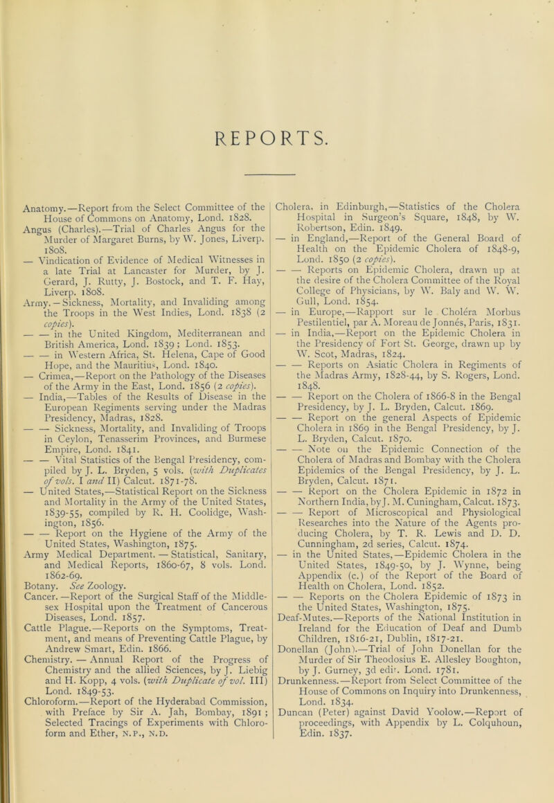 REPORTS. Anatomy.—Report from the Select Committee of the j House of Commons on Anatomy, Loncl. 1828. Angus (Charles).—Trial of Charles Angus for the Murder of Margaret Burns, by W. Jones, Liverp. 1808. — Vindication of Evidence of Medical Witnesses in a late Trial at Lancaster for Murder, by J. Gerard, J- Rutty, J. Bostock, and T. F. Hay, Liverp. 1808. Army. — Sickness, Mortality, and Invaliding among the Troops in the West Indies, Lond. 1838 (2 copies). in the United Kingdom, Mediterranean and British America, Lond. 1839; Lond. 1853. in Western Africa, St. Helena, Cape of Good Hope, and the Mauritius, Lond. 1840. — Crimea,—Report on the Pathology of the Diseases of the Army in the East, Lond. 1856 (2 copies). — India,—Tables of the Results of Disease in the European Regiments serving under the Madras Presidency, Madras, 1828. — — Sickness, Mortality, and Invaliding of Troops in Ceylon, Tenasserim Provinces, and Burmese Empire, Lond. 1841. — — Vital Statistics of the Bengal Presidency, com- piled by J. L. Bryden, 5 vols. {icnth Duplicates ofvols. I and 11) Calcut. 1871-78. — United States,—Statistical Report on the Sickness and Mortality in the Army of the United States, 1839-55, compiled by R. H. Coolidge, Wash- ington, 1856. Report on the Hygiene of the Army of the United States, Washington, 1875. Army Medical Department. — Statistical, Sanitary, and Medical Reports, 1860-67, ^ vols. Lond. 1862-69. Botany. See Zoology. Cancer. —Report of the Surgical Staff of the Middle- sex Hospital upon the Treatment of Cancerous Diseases, Lond. 1857. Cattle Plague.—Reports on the Symptoms, Treat- ment, and means of Preventing Cattle Plague, by Andrew Smart, Edin. 1866. Chemistry. — Annual Report of the Progress of Chemistry and the allied Sciences, byj. Liebig and H. Kopp, 4 vols. [with Duplicate of vol. Ill) Lond. 1849-53. Chloroform.—Report of the Hyderabad Commission, with Preface by Sir A. Jah, Bombay, 1891 ; Selected Tracings of Experiments with Chloro- form and Ether, N.p., N.D. Cholera, in Edinburgh,—Statistics of the Cholera Hospital in .Surgeon’s Square, 1848, by W. Robertson, Edin. 1849. — in England,—Report of the General Board of Health on the Epidemic Cholera of 1848-9, Lond. 1850 (2 copies). — — Reports on Epidemic Cholera, drawn up at the desire of the Cholera Committee of the Royal College of Physicians, by W. Baly and W. W. Gull, Lond. 1854. — in Europe,—Rapport sur le Cholera IMorbus Pestilentiel, par A. Moreau de Jonnes, Paris, 1831. — in India,—Report on the Epidemic Cholera in the Presidency of Fort St. George, drawn up by W. Scot, Madras, 1824. Reports on Asiatic Cholera in Regiments of the ^Iadras Army, 1828-44, S. Rogers, Lond. 1848. — — Report on the Cholera of 1866-8 in the Bengal Presidency, by J. L. Bryden, Calcut. 1869. — — Report on the general Aspects of Epidemic Cholera in 1869 in the Bengal Presidency, by J. L. Bryden, Calcut. 1870. — — Note on the Epidemic Connection of the Cholera of IMadras and Bombay with the Cholera Epidemics of the Bengal Presidency, by J. L. Bryden, Calcut. 1871. — — Report on the Cholera Epidemic in 1872 in Northern India, by J. M. Cuningham, Calcut. 1873. — —• Report of Microscopical and Physiological Researches into the Nature of the Agents pro- ducing Cholera, by T. R. Lewis and D. D. Cunningham, 2d series, Calcut. 1874. — in the United States,—Epidemic Cholera in the United States, 1849-50, by J. Wynne, being Appendix (c.) of the Report of the Board of Plealth on Cholera, Lond. 1852. Reports on the Cholera Epidemic of 1873 in the United States, Washington, 1875. Deaf-Mutes.—Reports of the National Institution in Ireland for the Education of Deaf and Dumb Children, 1816-21, Dublin, 1817-21. Donellan (John).—Trial of John Donellan for the Murder of Sir Theodosius E. Allesley Boughton, by J. Gurney, 3d edir. Lond. 1781. Drunkenness.—Report from .Select Committee of the House of Commons on Inquiry into Drunkenness, Lond. 1834. Duncan (Peter) against David Yoolow.—Report of proceedings, with Appendix by L. Colquhoun, Edin. 1837.