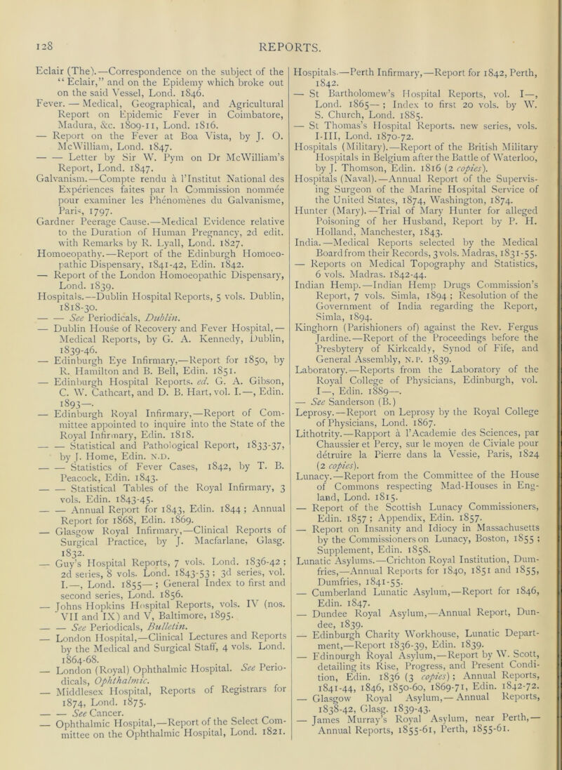 Eclair (The).—Correspondence on the subject of the “ Eclair,” and on the Epidemy which broke out on the said Vessel, Lond. 1846. Fever. — Medical, Geographical, and Agricultural Report on Ppidemic Fever in Coimbatore, Madura, &c. 1809-11, Lond. 1816. — Report on the Fever at Boa Vista, by J. O. McWilliam, Lond. 1847. — — Letter by Sir W. ITin on Dr McWilliam’s Report, Lond. 1847. Galvanism.—Compte rendu a I’lnstitut National des Experiences faites par la Commission nominee pour examiner les Phenomenes du Galvanisme, Pari<, 1797. Gardner Peerage Cause.—Medical Evidence relative to the Duration of Human Pregnancy, 2d edit, with Remarks by R. Lyall, Lond. 1827. Homoeopathy.—Report of the Edinburgh Homoeo- pathic Dispensary, 1841-42, Edin. 1842. — Report of the London Homoeopathic Dispensary, Lond. 1839. Hospitals.—Dublin Hospital Reports, 5 vols. Dublin, 1818-30. — — See Periodicals, Dublin. — Dublin House of Recovery and Fever Hospital,— Medical Reports, by G. A. Kennedy, Dublin, 1839-46. — Edinburgh Eye Infirmary,—Report for 1850, by R. liamilton and B. Bell, Edin. 1851. — Edinburgh Plospital Reports, ed. G. A. Gibson, C. W. Cathcart, and D. B. Hart, vol. I.—, Edin. 1893—. — Edinburgh Royal Infirmary,—Report of Com- mittee appointed to inquire into the State of the Royal Infirmary, Edin. 1818. Statistical and Pathological Report, 1833-37, by |. Home, Edin. N.D. Statistics of Fever Cases, 1842, by T. B. Peacock, Edin. 1843. Statistical Tables of the Royal Infirmary, 3 vols. Edin. 1843-45. Annual Report for 1843, Edin. 1844 ; Annual Report for 1868, Edin. 1869. — Glasgow Royal Infirmary,—Clinical Reports of Surgical Practice, by J. Macfarlane, Glasg. 1832. — Guy’s Hospital Reports, 7 vols. Lond. 1836-42 ; 2d series, 8 vols. Lond. 1843-53 ; 3d series, vol. I.—, Lond. 1855—; General Index to first and second series, Lond. 1856. — Johns Hopkins Hospital Reports, vols. IV (nos. VH and IX) and V, Baltimore, 1895. — — See Periodicals, Biilletm. — London Hospital,—Clinical Lectures and Reports by the Medical and Surgical Staff, 4 vols. Lond. 1864-68. . , ^ . — London (Royal) Ophthalmic Hospital. See Perio- dicals, Ophthalmic. — Middlesex Hospital, Reports of Registrars for 1874, Lond. 1875. — — See Cancer. — Ophthalmic Hospital,—Report of the Select Com- mittee on the Ophthalmic Hospital, Lond. 1821. Hospitals.—Perth Infirmary,—Report for 1842, Perth, 1842. — St Bartholomew’s Hospital Reports, vol. I—, Lond. 1865— ; Index to first 20 vols. by W. S. Church, Lond. 1885. — St Thomas’s Hospital Reports, new series, vols. I-HI, Lond. 1870-72. Hospitals (Military).—Report of the British Military Hospitals in Belgium after the Battle of Waterloo, by J. Thomson, Edin. 1816 (2 copies'). Hospitals (Naval).—Annual Report of the Supervis- ing Surgeon of the Marine Hospital Service of the United States, 1874, Washington, 1874. Hunter (Mary). —Trial of Mary Hunter for alleged Poisoning of her Husband, Report by P. H. Holland, Manchester, 1843. India. —Medical Reports selected by the Medical Boardfrom their Records, 3vols. Madras, 1831-55. — Reports on Medical Topography and Statistics, 6 vols. Madras. 1842-44. Indian Hemp.—Indian Hemp Drugs Commission’s Report, 7 vols. Simla, 1894 ; Resolution of the Government of India regarding the Report, Simla, 1894. Kinghorn (Parishioners of) against the Rev. Fergus Jardine.—Report of the Proceedings before the Presbytery of Kirkcaldy, Synod of Fife, and General Assembly, N.P. 1839. Laboratory.—Reports from the Laboratory of the Royal College of Physicians, Edinburgh, vol. I—, Edin. 1889—. — See Sanderson (B.) Leprosy.—Report on Leprosy by the Royal College of Physicians, Lond. 1867. Lithotrity.—Rapport a 1’Academic des Sciences, par Chaussier et Percy, sur le moyen de Civiale pour detruire la Pierre dans la Vessie, Paris, 1824 (2 copies). Lunacy.—Report from the Committee of the Plouse of Commons respecting Mad-Houses in Eng- land, Lond. 1815. — Report of the Scottish Lunacy Commissioners, Edin. 1857 ; Appendix, Edin. 1857. — Report on Insanity and Idiocy in Massachusetts by the Commissioners on Lunacy, Boston, 1855 ; Supplement, Edin. 1858. Lunatic Asylums.—Crichton Royal Institution, Dum- fries,—Annual Reports for 1840, 1851 and 1855, Dumfries, 1841-55. — Cumberland Lunatic Asylum,—Report for 1846, Edin. 1847. — Dundee Royal Asylum,—Annual Report, Dun- dee, 1839. _ ^ ^ — Edinburgh Charity Workhouse, Lunatic Depart- ment,—Report 1836-39, Edin. 1839. — Fdinourgh Royal Asylum,—Report by W. Scott, detailing its Rise, Progress, and Present Condi- tion, Edin. 1836 (3 copies) ; Annual Reports, 1841-44, 1846, 1850-60, 1869-71, Edin. 1842-72. — Glasgow Royal Asylum,— Annual Reports, 1838-42, Glasg. 1839-43. — James Murray’s Royal Asylum, near I erth. Annual Reports, 1855-61, Perth, 1855-61.