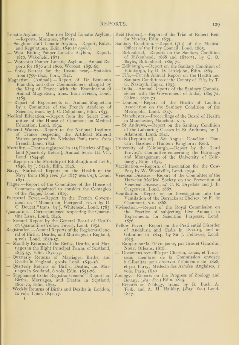 Lunatic Asylums.—Atontrose Royal Lunatic Asylum, —Reports, Montrose, 1836-37. — Saughton Hall Lunatic Asylum,—Report, Rules, and Regulations, Edin. 1840 (2 copies). — West Riding Pauper Lunatic Asylum,—Report, 1870, Wakefield, 1871. — Worcester Pauper Lunatic Asylum,—Annual Re- ports for 1856 and i860, Worcest. 1856-60. — ^’ork. Retreat for the Insane near,—Statistics from 1796-1840, York, 1841. Magnetism (Animal).— Report of Dr Benjamin Franklin, and other Commissioners, eharged by the King of France with the Examination of Animat RIagnetism, trans. from French, Lond. ^785- — Report of Experiments on Animal Magnetism by a Committee of the French Academy of Sciences, trans. by J. C. Colquhoun, Edin. 1833. Medical Education.—Report from the .Select Com- mittee of the House of Commons on Medical Education, Lond. 1834. Mineral Waters.—Report to the National Institute of France respecting the Artificial Mineral Waters prepared by Nicholas Paul, trans. from French, Lond. 1802. Mortality.—Deaths registered in 115 Districts of Eng- land (Quarterly Return), Annual Series III-VII. Lond. 1844-48. — Report on the Mortality of Edinburgh and Leith, 1846, by J. Stark, Edin. 1846. Navy.—Statistical Reports on the Health of the Navy from 1869 {vol. for 1877 wanting), Lond. 1871—. Plague.—-Report of the Committee of the House of Commons appointed to consider the Contagion of the Plague, Lond. 1819. Puerperal Fever.—Report by the French Govern- ment on “ Memoir on Puerperal Fever by D. C. Doucet,” trans. byj. Whitehead, Lond. 1783. Quarantine.—Correspondence respecting the Quaran- tine Laws, Lond. 1846. — Second Report by the General Board of Health on Quarantine (Yellow Fever), Lond. 1852. Registration.—Annual Reports of the Registrar-Gene- ral of Births, Deaths, and Marriages in England, 9 vols. Lond. 1839-57. — Monthly Returns of the Births, Deaths, and Mar- riages in the Eight Principal Towns of Scotland, 1855-57, Edin. 1855-57. — Quarterly Returns of Marriages, Births, and Deaths in England, 3 vols. Lond. 1849-56. — Quarterly Returns of Births, Deaths, and Mar- riages in Scotland, 6 vols. Edin. 1855-76. — Supplement to the Registrar-General’s Reports on Births, Marriages, and Deaths in Scotland, 1861-70, Edin. 1874. ' ■ ■ — Weekly Returns of Births and Deaths in London, 10 vols. Lond. 1844-57. I Reid (Robert).—Report of the Trial of Robert Reid for Murder, Edin. 1835. Sanitary Condition.—Report (7lh) of the Medical Officer of the Privy Council, Lond. 1865. — Birkenhead,—Reports on the Sanitary Condition of Birkenhead, 1868 and 1870-71, by C. O. Baylis, Birkenhead, 1S69-72. — Edinburgh,—Report on the Sanitary Condition of Edinburgh, by H. D. Littlejohn, Edin. 1865. — Fife,—Fourth Annual Report on the Health and Sanitary Conditions of the County of Fife, by T. G. Nasmyth, Cupar, 1895. — India,—Annual Reports of the Sanitary Commis- sioner with the Government of India, 1869-72, Calcut. 1870-73. — London,—Report of the Health of London Assoeiation on the Sanitary Condition of the Metropolis, Lond. 1847. — Manchester,—Proceedings of the Board of Health in Manchester, Manchest. N.D. — St Andrews,—Report on the Sanitary Condition of the Labouring Classes in St Andrews, by J. Adamson, Lond. 1841. Trials (Reports of). See Angus : Donellan : Dun- can : Gardner : Hunter : Kinghorn ; Reid. University of Edinburgh.—Report by the Lord Provost’s Committee concerning the Patronage and Management of the University of Edin- burgh, Edin. 1835. Vaccination.—Reports of Inoculation for the Cow- Pox, by W. Woodville, Lond. 1799. Venereal Diseases.—Report of the Committee of the Harveian Medical Society on the Prevention of Venereal Diseases, ed. C. R. Drysdale and J. B. Curgenven, Lond. 1867. Ventilation.—Report on an Investigation into the Ventilation of the Barracks at Chelsea, by F. de Chaumont, N. p. 1868. Vivisection.—Report of the Royal Commission on the Practice of subjecting Live Animals to Experiments for Scientific Purposes, Lond. 1876. Yellow Fever.—Report on the Pestilential Disorder of Andalusia and Cadiz in 1800-13, and at Gibraltar in 1804, by Sir J. Fellowes, Lond. 1815. — Rapport surla Fievrejaune, par Gros et Gerardin, Nouv. Orleans, 1818. — Documens recueillis par Chervin, Louis, et Trous- seau, membres de la Commission envoyee a Gibraltar pour observer I’Epidmnie de 1828, et par Barry, Medecin des Armees Anglaises, 2 vols. Paris, 1830. Zoology.—Reports on the Progress of Zoology and Botany, {J’tay Soc.) Edin. 1845. — Reports on Zoology, trans. by G. Busk, A. Tulk, and A. II. Haliday, {Kay Soc.) Lond. 1847.