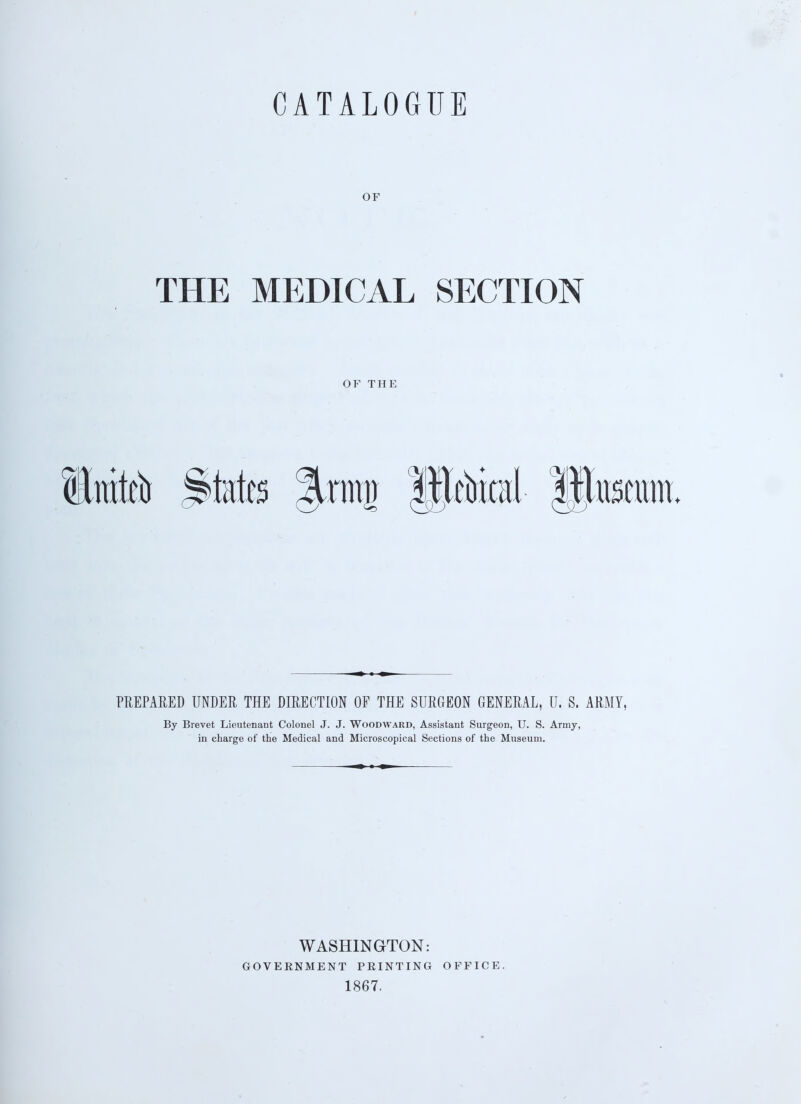 CATALOGUE OF THE MEDICAL SECTION OF THE Stato States Jrmj) If ebical §$toe PREPARED UNDER THE DIRECTION OF THE SURGEON GENERAL, U. S. ARMY, By Brevet Lieutenant Colonel J. J. Woodward, Assistant Surgeon, U. S. Army, in charge of the Medical and Microscopical Sections of the Museum. WASHINGTON: GOVERNMENT PRINTING 1867. OFFICE.