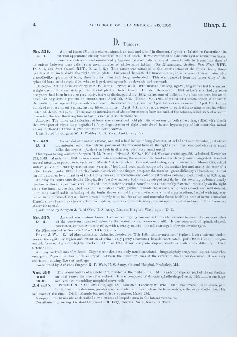 Di Tumors. IVo. 531. An oval tumor (Miiller's cholesteatoma), an inch and a half in diameter, slightly nodulated on the surface; its D. 1. external appearance closely resembled mother of pearl. It was composed of a delicate cyst of connective tissue, beneath which were vast numbers of polygonal flattened cells, arranged concentrically in layers like those of an onion; between these cells lay a great number of cholesterine tables. (See Microscopical Section, Part First, XIV. D. a. 1, and Part Second, XIV. D. a. 1, 2.) This tumor was attached to the inner surface of the frontal bone, three- quarters of an inch above the right orbital plate. Suspended beneath the tumor in the jar, is a piece of dura mater with a needle-like spiculum of bone, three-fourths of an inch long, embedded. This was removed from the lesser wing of the sphenoid bone on the right side, whence it projected upwards, backwards and outwards. History—(Acting Assistant Surgeon N. B. Dean): Private W. B., 16th Indiana Artillery, age 21, height five feet five inches, weight one hundred and sixty pounds, of a full plethoric habit, farmer. Enlisted, October 19th. 1804, at Lafayette, Ind., to serve one year; had been in service previously, but was discharged, July, 1862, on account of epileptic fits; has not been known to have had any during present enlistment, until April 7th, 1865. March J8th, 1865, admitted for a severe attack of subacute rheumatism, accompanied by considerable fever. Recovered rapidly, and by April 1st was convalescent. April 7th, had an attack of epilepsy about 5 p. m., lasting fifteen minutes. April 10th, at 4 a. m., a series of epileptiform* attacks set in, which lasted till death, at 4 p. m. There was an intermission of about four minutes between each of the attacks, which were of a severe character, the first throwing him out of his bed with uiueh violence. Autopsy: The tumor and spiculum of bone above described ; old pleuritic adhesions on both sides ; lungs filled with blood; the lower part of right lung hepatized; fatty degeneration of right ventricle of heart; hypertrophy of left ventricle; mitral valves thickened; fibrinous granulations on aortic valves. Contributed by Surgeon W. J. Wolfley, U. S. Vols., Fort Strong, Va. No. 843. An ovoidal sarcomatous tumor, one and a half inches in long diameter, attached to the dura mater, just above D. 2. the anterior face of the petrous portion of the temporal bone of the right side ; it is composed chiefly of small cells, the largest r^uuth of an inch in diameter, with very small nuclei. History—(Acting Assistant Surgeon H. M. Dean): Private A. McD.,  K, 9th Massachusetts, age, 50. Admitted, November 23d, 1863. March 20th, 1864, is in a semi-comatose condition, the vessels of the head and neck very much congested ; has had several attacks, supposed to be epilepsy. March 21st, is up, about the ward, and feeling very much better. March 25th, seized suddenly—7 a. no., entirely unconscious; vessels of head and neck much congested; the surface hot and nearly the color of a boiled lobster; pulse 100 and quick; hands closed, with the fingers grasping the thumbs ; great difficulty of breathing ; throat partially stopped by a quantity of thick frothy mucus; temperature and color of extremities normal; died, quietly, at 8.30 a. m. Autopsy six hours after death: Height, five feet five inches ; body well developed and fleshy ; fat covering abdomen nearly two inches thick; rigor mortis well marked ; brain rather anaemic; convolutions considerably flattened, especially on the right side ; the tumor above described was firm, whitish centrally, pinkish towards the surface, which was smooth and well defined; there was considerable softening of the brain tissue around it; brain otherwise normal; pericardium, loaded with fat, con- tained two drachms of serum ; heart covered largely with fat; its valves and muscular tissue healthy ; arch of aorta, somewhat dilated, showed small patches of atheroma; spleen, near its centre externally, had an opaque spot about one inch in diameter; otherwise normal. Contributed by Surgeon J. C. McKee, U.S. Army, Lincoln Hospital, Washington, D. C. 9io. 535. An oval sarcomatous tumor three inches long by two and a half wide, situated between the posterior lobes D. 3. of the cerebrum, attached below to the tentorium and crura cerebelli. It was composed of spindle-shaped, nucleated, connective tissue cells, with a scanty matrix; the cells arranged after the areolar type. See Microscopical Section, Part First, XIV. B. A. 5. Private J. W.,  E, 2d Massachusetts. Admitted, September 27th, 1864, with symptoms of typhoid fever; extreme tender- ness in the right iliac region and retention of urine ; only partly conscious ; bowels constipated ; pulse 90 and feeble; tongue coated, brown, dry and slightly cracked. October 12th, almost complete stupor; swallows with much difficulty. Died, October 16th. Autopsy twelve hours after death : Eigor mortis distinct; body much emaciated ; lungs slightly congested ; spleen somewhat enlarged; Peyer's patches much enlarged; between the posterior lobes of the cerebrum the tumor described ; it was very consistent, cutting like soft cartilage. Contributed by Assistant Surgeon E. F. Weir, U. S. Army, General Hospital, Frederick, Md. Nos. 299 The lateral halves of a cerebellum, divided in the median line. At the anterior superior part of the cerebellum mid an oval tumor the size of a walnut. It was composed of delicate spindle-shaped cells, with numerous large 300. oval vesicles resembling atrophied nerve cells. D. 4 and 5. Private I. M., C, 52d Ohio, age, 28. Admitted, February 2d, 1864. 24th, was feverish, with severe pain in the head ; no delirium, paralysis nor convulsions; was inclined to be eccentric, silly, even idiotic; kept his bed most of the time. Died, lethargic but not strictly comatose, March 23d. Autopsy: The tumor above described ; two ounces of limpid serum in the lateral ventricles. Contributed by Acting Assistant Surgeon H. M. Lilly, Hospital No. 1, Nashville, Tenn.