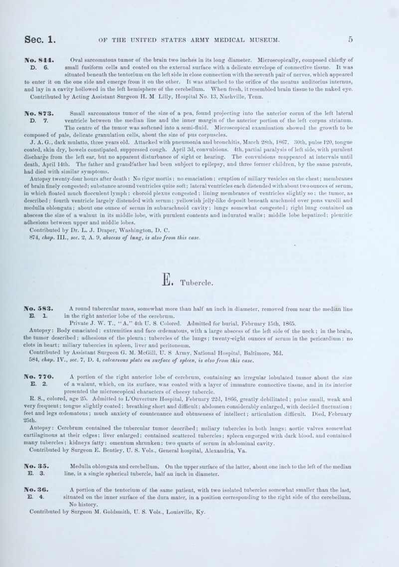 No. 844. Oval sarcomatous turnor of the brain two inches in its long diameter. Microscopically, composed chiefly of D. 6. small fusiform cells and coated on the external surface with a delicato envelope of connective tissue. It was situated beneath the tentorium on the left side in close connection with the seventh pair of nerves, which appeared to enter it on the one side and emerge from it on the other. It was attached to the orifice of the meatus auditorius internus, and lay in a cavity hollowed in the left hemisphere of the cerebellum. When fresh, it resembled brain tissue to the naked eye. Contributed by Acting Assistant Surgeon H. M Lilly, Hospital No. 13, Nashville, Tenn. No. 873. Small sarcomatous tumor of the size of a pea, found projecting into the anterior cornu of the left lateral D. 7. ventricle between the median line and the inner margin of the anterior portion of the left corpus striatum. The centre of the tumor was softened into a semi-fluid. Microscopical examination showed the growth to be composed of pale, delicate granulation cells, about the size of pus corpuscles. J. A. G., dark mulatto, three years old. Attacked with pneumonia and bronchitis, March 28th, 1867. 30th, pulse 120, tongue coated, skin dry, bowels constipated, suppressed cough. April 3d, convulsions. 4th, partial paralysis of left side, with purulent discharge from the left ear, but no apparent disturbance of sight or hearing. The convulsions reappeared at intervals until death, April 14th. The father and grandfather had been subject to epilepsy, and three former children, by the same parents, had died with similar symptoms. Autopsy twenty-four hours after death : No rigor mortis ; no emaciation ; eruption of miliary vesicles on the chest; membranes of brain finely congested; substance around ventricles quite soft; lateral ventricles each distended with about two ounces of serum, in which floated much fiocculent lymph ; choroid plexus congested ; lining membranes of ventricles slightly so ; the tumor, as described ; fourth ventricle largely distended with serum; yellowish jelly-like deposit beneath arachnoid over pons varolii and medulla oblongata; about one ounce of serum in subarachnoid cavity; lungs somewhat congested; right lung contained an abscess the size of a walnut in its middle lobe, with purulent contents and indurated walls; middle lobe hepatized; pleuritic, adhesions between upper and middle lobes. Contributed by Dr. L. J. Draper, Washington, D. C. 874, chap. III., sec. 2, A. 'J, abscess of lung, is also from this case. E. Tubercle. No. 583. A round tubercular mass, somewhat more than half an inch in diameter, removed from near the median line E. 1. in the right anterior lobe of the cerebrum. Private J. W. T., A. 4th U. S. Colored. Admitted for burial February 15th, 1865. Autopsy: Body emaciated; extremities and face oedematous, with a large abscess of the left side of the neck; in the brain, the tumor described ; adhesions of the pleura; tubercles of the lungs; twenty-eight ounces of serum in the pericardium : no clots in heart; miliary tubercles in spleen, liver and peritoneum. Contributed by Assistant. Surgeon G. M. McGill, U. S Army, National Hospital, Baltimore, Md. 584, chap. IV., sec. 7, D. 4, calcareous plate on surface of spleen, is also from this case. No. YYO. A portion of the right anterior lobe of cerebrum, containing an irregular lobulated tumor about the size E. 2. of a walnut, which, on its surface, was coated with a layer of immature connective tissue, and in its interior presented the microscopical characters of cheesy tubercle. E. S., colored, age 25. Admitted to L'Ouverture Hospital, February 22d, 1866, greatly debilitated ; pulse small, weak and very frequent; tongue slightly coated ; breathing short and difficult; abdomen considerably enlarged, with decided fluctuation; feet and legs oedematous; much anxiety of countenance and obtuseuess of intellect; articulation difficult. Died, February 25th. Autopsy: Cerebrum contained the tubercular tumor described; miliary tubercles in both lungs; aortic valves somewhat cartilaginous at their edges; liver enlarged; contained scattered tubercles; spleen engorged with dark blood, and contained many tubercles; kidneys fatty; omentum shrunken; two quarts of serum in abdominal cavity. Contributed by Surgeon E. Bentley, U. S. Vols., General hospital, Alexandria, Va. Bfo. 35. Medulla oblongata and cerebellum. On the upper surface of the latter, about one inch to the left of the median E. 3. line, is a single spherical tubercle, half au inch in diameter. No. 3G. A portion of the tentorium of the same patient, with two isolated tubercles somewhat smaller than the last, E. 4. situated on the inner surface of the dura mater, in a position corresponding to the right side of the cerebellum. No history. Contributed by Surgeon M. Goldsmith, U. S. Vols., Louisville, Ky.