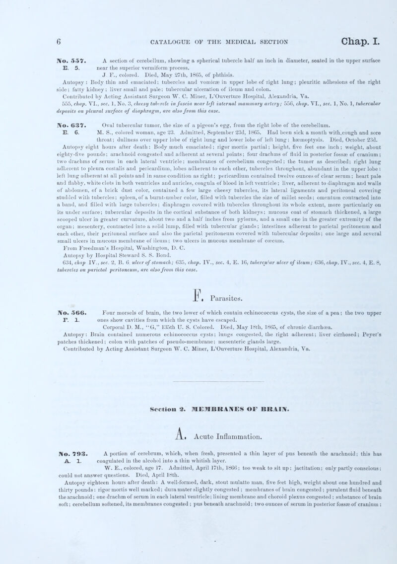 IV©. 557. A section of cerebellum, showing a spherical tubercle halt' an inch in diameter, seated in the upper surface E. 5. near the superior vermiform process. J. F., colored. Died, May 27th, 18C5, of phthisis. Autopsy : Body thin and emaciated; tubercles and vomicae in upper lobe of right lung; pleuritic adhesions of the right side; fatty kidney; liver small and pale; tubercular ulceration of ileum and colon. Contributed by Acting Assistant Surgeon W. C. Miner, L'Ouverture Hospital, Alexandria, Va. 555, chap. VI., sec. 1, No. 3, cheesy tubercle in fascia near lift internal mamillary artery; 556, chap. VI., sec. 1, No. 1, tubercular deposits on pleural surface of diaphragm, are also from this case. IV©. 637. Oval tubercular tumor, the size of a pigeon's egg, from the right lobe of the cerebellum. E. 6. M. S., colored woman, age 23. Admitted, September 23d, 1665. Had been sick a mouth with.cough and sore throat; dullness over upper lobe of right lung and lower lobe of left lung; haemoptysis. Died, October 23d. Autopsy eight hours after death: Body much emaciated; rigor mortis partial; height, five feet one inch; weight, about eighty-five pounds; arachnoid congested and adherent at several points; four drachms of fluid in posterior fossae of cranium; two drachms of serum in each lateral ventricle; membranes of cerebellum congested; the tumor as described; right lung adherent to pleura costalis and pericardium, lobes adherent to each other, tubercles throughout, abundant in the upper lobe : left lung adherent at all points and in same condition as right; pericardium contained twelve ounces of clear serum; heart pale and flabby, white clots in both ventricles and auricles, coagula of blood in left ventricle; liver, adherent to diaphragm and walls of abdomen, of a brick dust color, contained a few large cheesy tubercles, its lateral ligaments and peritoneal coveiing studded with tubercles; spleen, of a burnt-umber color, filled with tubercles the size of millet seeds; omentum contracted into a band, and filled with large tubercles; diaphragm covered with tubercles throughout its whole extent, more particularly ou its under surface; tubercular deposits in the cortical substance of both kidneys; mucous coat of stomach thickened, a large scooped ulcer in greater curvature, about two and a half inches from pylorus, and a small one in the greater extremity of the organ; mesentery, contracted into a solid lump, filled with tubercular glands; intestines adherent to parietal peritoneum and each other, their peritoneal surface and also the parietal peritoneum covered with tubercular deposits; one large and several small ulcers in mucous membrane of ileum; two ulcers in mucous membrane of coecum. From Freedman's Hospital, Washington, D. C. Autopsy by Hospital Steward S. S. Bond. C34, chap IV.,sec. 2, B. 6. ulcer of stomach; C35, chap. IV., sec. 4, E. 16, tubercu'ar ulcer of ileum; 636, chap. IV.,sec. 4, E. 8, tubercles on parietal peritoneum, are also from this case. Ij\ Parasites. IVo. 566. Four morsels of brain, the two lower of which contain echinococcus cysts, the size of a pea ; the two upper F. 1. ones show cavities from which the cysts have escaped. Corporal D. M., G, 135th U. S. Colored. Died, May 18th, 1865, of chronic diarrhiea. Autopsy: Brain contained numerous echinococcus cysts; lungs congested, the right adherent; liver cirrhosed; Peyer's patches thickened; colon with patches of pseudo-membraue; mesenteric glands large. Contributed by Acting Assistant Surgeon W. C. Miner, L'Ouverture Hospital, Alexandria, Va. Section 2. MEMBRANES OF BRAIN. A_t Acute Inflammation. No. 793. A portion of cerebrum, which, when fresh, presented a thin lajer of pus beneath the arachnoid; this has A. 1. coagulated in the alcohol into a thin whitish layer. W. E., colored, age 17. Admitted, April 17th, 1866; too weak to sit up ; jactitation: only partly conscious; could not answer questions. Died, April 18th. Autopsy eighteen hours after death: A well-formed, dark, stout mulatto man, five feet high, weight about one hundred and thirty pounds: rigor mortis well marked; dura mater slightly congested ; membranes of brain congested ; purulent fluid beneath the arachnoid; one drachm of serum in each lateral ventricle; lining membrane and choroid plexus congested ; substance of brain soft; cerebellum softened, its membranes congested ; pus beneath arachnoid; two ounces of serum in posterior fossae of cranium :