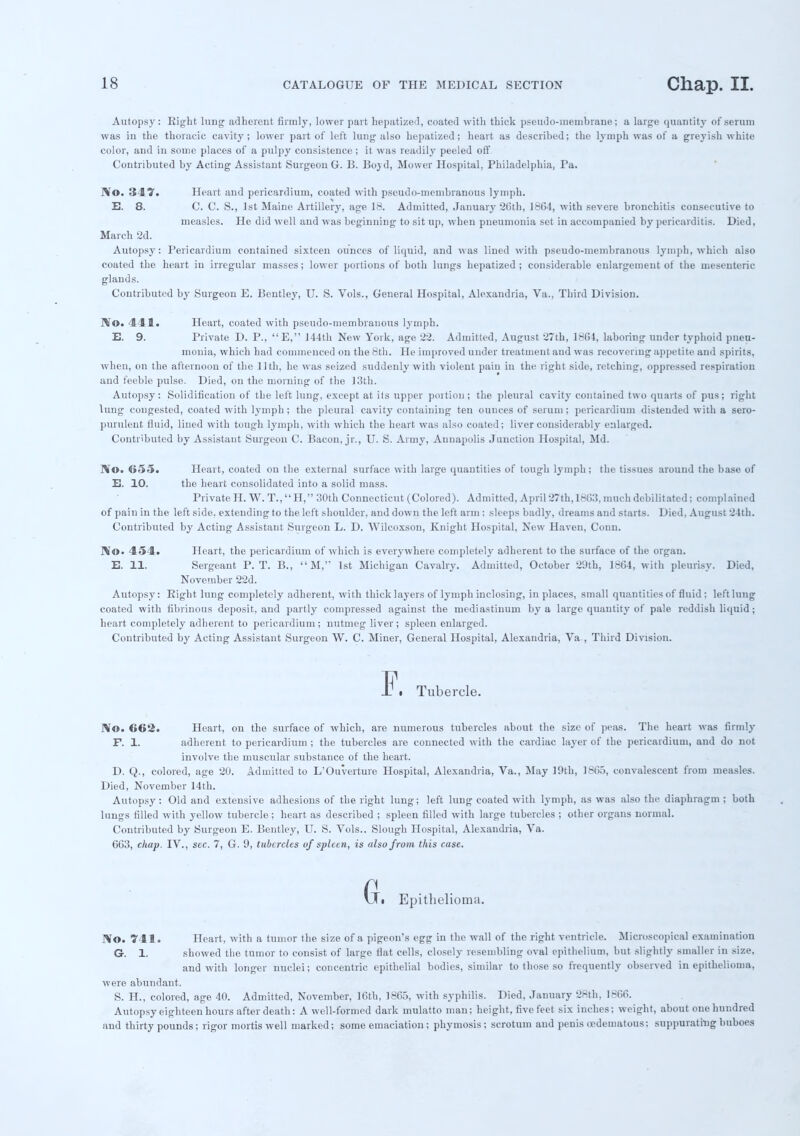 Autopsy: Right lung adherent firmly, lower part hepatized, coated with thick pseudo-membrane; a large quantity of serum was in the thoracic cavity; lower part of left lung also hepatized; heart as described; the lymph was of a greyish white color, and in some places of a pulpy consistence ; it was readily peeled off Contributed by Acting Assistant Surgeon G. 13. Bojd, Mower Hospital, Philadelphia, Pa. IVo. 347. Heart and pericardium, coated with pseudo-membranous lymph. E. 8. C. C. S., 1st Maine Artillery, age 18. Admitted, January 20th, 1864, with severe bronchitis consecutive to measles. He did well and was beginning to sit up, when pneumonia set in accompanied by pericarditis. Died, March 2d. Autopsy: Pericardium contained sixteen ounces of liquid, and was lined with pseudo-membranous lymph, which also coated the heart in irregular masses; lower portions of both lungs hepatized ; considerable enlargement of the mesenteric glands. Contributed by Surgeon E. Bentley, U. S. Vols., General Hospital, Alexandria, Va., Third Division. IVo. 411. Heart, coated with pseudo-membranous lymph. E. 9. Private D. P., E, 144th New York, age 22. Admitted, August 27th, 18C4, laboring under typhoid pneu- monia, which had commenced on the 8th. He improved under treatment aud was recovering appetite and spirits, when, on the afternoon of the 11th, he was seized suddenly with violeut pain in the right side, retching, oppressed respiration and feeble pulse. Died, on the morning of the 13th. Autopsy: Solidification of the left lung, except at its upper portion; the pleural cavity contained two quarts of pus; right lung congested, coated with lymph; the pleural cavity containing ten ounces of serum; pericardium distended with a sero- purulent fluid, lined with tough lymph, with which the heart was also coated; liver considerably enlarged. Contributed by Assistant Surgeon C. Bacon, jr., U. S. Army, Aunapolis Junction Hospital, Md. IVo. <>.>•». Heart, coated on the external surface with large quantities of tough lymph; the tissues around the base of E. 10. the heart consolidated into a solid mass. Private H. W. T., H, 30th Connecticut (Colored). Admitted, April 27th,1863, much debilitated; complained of pain in the left side, extending to the left shoulder, and down the left arm : sleeps badly, dreams and starts. Died, August 24th. Contributed by Acting Assistant Surgeon L. D. Wilcoxson, Knight Hospital, New Haven, Conn. IV©. 454. Heart, the pericardium of which is everywhere completely adherent to the surface of the organ. E. 11. Sergeant P. T. B., M, 1st Michigan Cavalry. Admitted, October 29th, 1864, with pleurisy. Died, November 22d. Autopsy: Right lung completely adherent, with thick layers of lymph inclosing, in places, small quantities of fluid : left lung coated with fibrinous deposit, and partly compressed against the mediastinum by a large quantity of pale reddish liquid ; heart completely adherent to pericardium; nutmeg liver ; spleen enlarged. Contributed by Acting Assistant Surgeon W. C. Miner, General Hospital, Alexandria, Va , Third Division. i . Tubercle. IVo. 662. Heart, on the surface of which, are numerous tubercles about the size of peas. The heart was firmly F. 1. adherent to pericardium ; the tubercles are connected with the cardiac layer of the pericardium, and do not involve the muscular substance of the heart. D. Q., colored, age 20. Admitted to L'Ouverture Hospital, Alexandria, Va., May 19th, 1865, convalescent from measles. Died, November 14th. Autopsy: Old and extensive adhesions of the right lung; left lung coated with lymph, as was also the diaphragm ; both lungs filled with yellow tubercle; heart as described ; spleen filled with large tubercles ; other organs normal. Contributed by Surgeon E. Bentley, U. S. Vols.. Slough Hospital, Alexandria, Va. 663, chap. IV., sec. 7, G. 9, tubercles of spleen, is also from this case. Gfi Epithelioma. IVo. 741. Heart, with a tumor the size of a pigeon's egg in the wall of the right ventricle. Microscopical examination G. 1. showed the tumor to consist of large flat cells, closely resembling oval epithelium, but slightly smaller in size, and with longer nuclei; concentric epithelial bodies, similar to those so frequently observed in epithelioma, were abundant. S. H., colored, age 40. Admitted, November, 16th, 1865, with syphilis. Died, January 28th, 1866. Autopsy eighteen hours after death: A well-formed dark mulatto man; height, five feet six inches; weight, about one hundred aud thirty pounds; rigor mortis well marked; some emaciation; phymosis ; scrotum and penis edematous; suppurating buboes