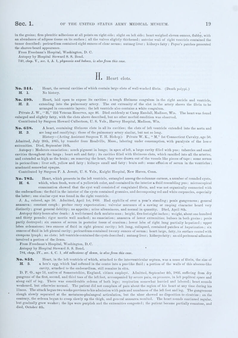 in the groins; firm pleuritic adhesions at all points on right side; slight on left side; heart weighed eleven ounces, flabby, with an abundance of adipose tissue on its surface ; all the valves slightly thickened; anterior wall of right ventricle contained the tumor described ; pericardium contained eight ounces of clear serum; nutmeg liver ; kidneys fatty ; Peyer's patches presented the shaven-beard appearance. From Freedman's Hospital, Washington, D. C. Autopsy by Hospital Steward S. S. Bond. 740, chap. V-, sec. 4, A. 1, phymosis and buboes, is also from this case. H. Heart clots. ftf©. 3 1 I. Heart, the several cavities of which contain large clots of well-washed fibrin. (Death polypi.) H. 1. No history. No. 499. Heart, laid open to expose its cavities ; a tough fibrinous coagulum in the right auricle and ventricle, H. 2. extending into the pulmonary artery. The cut extremity of the clot in the artery shows the fibrin to be arranged in concentric layers; the left ventricle also contains a white coagulum. Private J. W.,  H, 22d Veteran Reserves, age 46. Died suddenly at Camp Randall, Madison, Wis. The heart was found enlarged and slightly fatty, with the clots above described, but no other morbid condition was observed. Contributed by Surgeon Howard Culbertson, U. S. Vols., Harvey Hospital, Madison, Wis. No. 638. A heart, containing fibrinous clots in all its cavities; the clots of left ventricle extended into the aorta and H. 3. are long and ramifying; those of the pulmonary artery similar, but not so long. History—(Acting Assistant Surgeon T. H. Bishop): Private W. K.,  M, 1st Connecticut Cavalry, age 50. Admitted, July 20th, 1865, by transfer from Readville, Mass., laboring under consumption, with paralysis of the lower extremities. Died, September 24th. Autopsy : Moderate emaciation: much pigment in lungs; in apex of left, a large cavity filled with pus; tubercles and small cavities throughout the lungs ; heart soft and fatty ; its cavities filled with fibrinous clots, which ramified into all the arteries, and extended as high as the brain ; on removing the heart, they were drawn out of the vessels like pieces of tape ; some serum in pericardium ; liver soft, yellow and fatty ; kidneys small and fatty; brain soft; some effusion of serum in the ventricles ; arachnoid somewhat opaque. Contributed by Surgeon P. A. Jewett, U. S. Vols., Kuight Hospital, New Haven, Conn. ]\o. 783, Heart, which presents in the left ventricle, entangled among the columns carnese, a number of rounded cysts, H. 4. which, when fresh, were of a yellowish color, and contained in the interior a fluid resembling pus ; microscopical examination showed that the cyst wall consisted of coagulated fibrin, and was not organically connected with the endocardium; the fluid in the interior of the cysts contained granules, and decomposing red and white corpuscles, especially the latter; one similar cyst was found in the right ventricle. J. A., colored, age 50. Admitted, April 1st, 1866. Had syphilis of over a year's standing; penis gangrenous; general anasarca; constant cough ; profuse rusty expectoration; valvular murmurs of a sawing or rasping character heard very distinctly; great general debility; no appetite; urine albuminous, and normal in quantity. Died, April 8th. Autopsy thirty hours after death : A well-formed dark mulatto man ; height, five feet eight inches ; weight, about one hundred and thirty pounds; rigor mortis well marked; no emaciation; anasarca of lower extremities; buboes in both groins ; penis partly destroyed; six ounces of serum in posterior fossae of cranium ; lower lobe of right lung partially hepatized ; upper lobes cedematous; two ounces of fluid in right pleural cavity; left lung, collapsed, contained patches of hepatization; six ounces of fluid in left pleural cavity; pericardium contained twenty ounces of serum ; heart large, fatty, its surface coated with croupous lymph ; no clots; left ventricle contained the cysts described ; nutmeg liver; kidneys fatty; an old peritoneal adhesion involved a portion of the ileum. From Freedman's Hospital, Washington, D. C. Autopsy by Hospital Steward S. S. Bond. * 784, chap. IV., sec. 4, C. 1, old adhesions of ileum, is also from this case. j\o. 852. Heart, in the left ventricle of which, attached to the interventricular septum, was a mass of fibrin, the size of H. 5. a hen's egg, which had softened in the centre into a pus-like fluid ; a portion of the walls of this abscess-like cavity, attached to the endocardium, still remains in situ. D. P. O., age 51, native of Somersetshire, England, citizen employed Admitted, September 4th, 1866, suffering from dry gangrene of the first, second, and third toes of the left foot, accompanied by severe pain, on pressure, in left popliteal space and along calf of leg. There was considerable oedema of both legs; respiration somewhat hurried and labored; heart sounds weakened, but otherwise normal. The patient did not complain of pain about the region of his heart at any time during his illness. The attack began two weeks previous to his admission with pain and numbness of the left foot and leg. The gangrenous slough slowly separated at the metatarso-phalangeal articulation, but the ulcer showed no disposition to cicatrize; on the contrary, the oedema began to creep slowly up the thigh, and general anasarca resulted. The heart sounds continued regular, but gradually grew weaker; the lips were purplish and the extremities congested ; the patient became partially comatose, and died, October 4th.