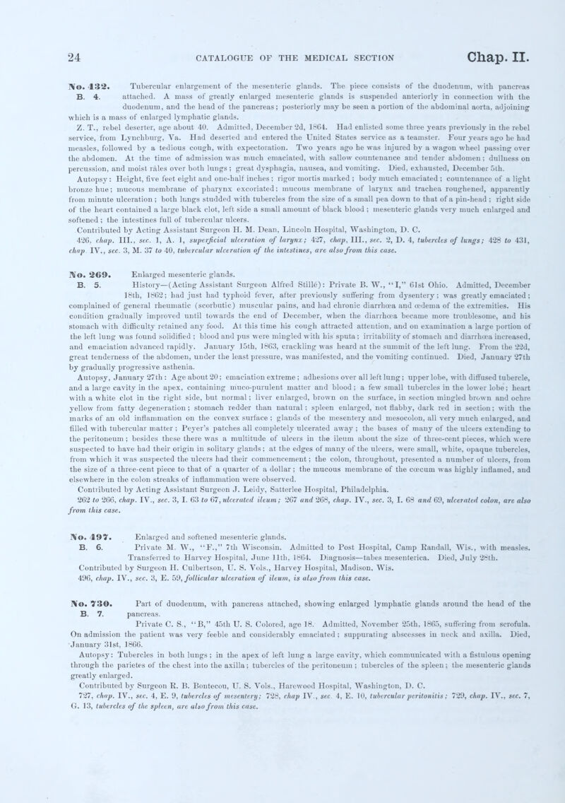 r\o. 432. Tubercular enlargement of the mesenteric glands. The piece consists of the duodenum, with pancreas B. 4. attached. A mass of greatly enlarged mesenteric glands is suspended anteriorly in connection with the duodenum, and the head of the pancreas; posteriorly may be seen a portion of the abdominal aorta, adjoining which is a mass of enlarged lymphatic glands. Z. T., rebel deserter, age about 40. Admitted, December 2d, 1864. Had enlisted some three years previously in the rebel service, from Lynchburg, Va. Had deserted and entered the United States service as a teamster. Four years ago he had measles, followed by a tedious cough, with expectoration. Two years ago he was injured by a wagon wheel passing over the abdomen. At the time of admission was much emaciated, with sallow countenance and tender abdomen; dullness on percussion, and moist rales over both lungs ; great dysphagia, nausea, and vomiting. Died, exhausted, December 5th. Autopsy : Height, five feet eight and one-half inches ; rigor mortis marked ; body much emaciated ; countenance of a light bronze hue; mucous membrane of pharynx excoriated; mucous membrane of larynx and trachea roughened, apparently from minute ulceration ; both lungs studded with tubercles from the size of a small pea down to that of a pin-head ; right side of the heart contained a large black clot, left side a small amount of black blood ; mesenteric glands very much enlarged and softened ; the intestines full of tubercular ulcers. Contributed by Acting Assistant Surgeon H. M. Dean, Lincoln Hospital, Washington, D. C. 426, chap. III., sec. 1, A. 1, superficial ulceration of larynx; 427, cluip. III., sec. 2, D. 4, tubercles of lungs; 428 to 431, chap. TV., sec. 3, M. 37 to 40, tubercular ulceration of the intestines, are also from this case. IVo. 269. Enlarged mesenteric glands. B. 5. History—(Acting Assistant Surgeon Alfred Stille): Private B. W., I, 61st Ohio. Admitted, December 18th, 1862; had just had typhoid fever, after previously suffering from dysentery; was greatly emaciated; complained of general rheumatic (scorbutic) muscular pains, and had chronic diarrhoea and oedema of the extremities. His condition gradually improved until towards the end of December, when the diarrhoea became more troublesome, and his stomach with difficulty retained any food. At this time his cough attracted attention, and on examination a large portion of the left lung was found solidified ; blood and pus were mingled with his sputa ; irritability of stomach and diarrhoea increased, and emaciation advanced rapidly. January 15th, 1863, crackling was heard at the summit of the left lung. From the 22d, great tenderness of the abdomen, under the least pressure, was manifested, and the vomiting continued. Died, January 27th by gradually progressive asthenia. Autopsy, January 27th : Age about 20; emaciation extreme ; adhesions over all left lung; upper lobe, with diffused tubercle, and a large cavity in the apex, containing muco-puruleut matter and blood ; a few small tubercles in the lower lobe; heart with a white clot in the right side, but normal; liver enlarged, brown on the surface, in section mingled brown and ochre yellow from fatty degeneration; stomach redder than natural; spleen enlarged, not flabby, dark red in section; with the marks of an old inflammation on the convex surface ; glands of the mesentery and mesocolon, all very much enlarged, and filled with tubercular matter ; Peyer's patches all completely ulcerated away ; the bases of many of the ulcers extending to the peritoneum ; besides these there was a multitude of ulcers in the ileum about the size of three-cent pieces, which were suspected to have had their origin in solitary glands; at the edges of many of the ulcers, were small, white, opaque tubercles, from which it was suspected the ulcers had their commencement; the colon, throughout, presented a number of ulcers, from the size of a three-cent piece to that of a quarter of a dollar ; the mucous membrane of the ccecuin was highly inflamed, and elsewhere in the colon streaks of inflammation were observed. Contributed by Acting Assistant Surgeon J. Leidy, Satterlee Hospital, Philadelphia. 262 to 266, chap. IV., sec. 3, I. 63 to 67, ulcerated ileum; 267 and 268, chap. IV., sec. 3, I. 68 and 60, ulcerated colon, are also from this case. rVo. 497. Enlarged and softened mesenteric glands. B. 6. Private M. W., F., 7th Wisconsin. Admitted to Post Hospital, Camp Randall, Wis., with measles. Transferred to Harvey Hospital, June 11th, 1864. Diagnosis—tabes mesenterica. Died, July 28th. Contributed by Surgeon H. Culbertson, U. S. Vols., Harvey Hospital, Madison, Wis. 496, chap. IV., sec. 3, E. 59, follicular ulceration of ileum, is also from this case. No. 730* Part of duodenum, with pancreas attached, showing enlarged lymphatic glands around the head of the B. 7. pancreas. Private C. S., B, 45th U. S. Colored, age 18. Admitted, November 25th, 1865, suffering from scrofula. On admission the patient was very feeble and considerably emaciated ; suppurating abscesses in neck and axilla. Died, January 31st, 1866. Autopsy: Tubercles in both lungs ; in the apex of left lung a large cavity, which communicated with a fistulous opening through the parietes of the chest into the axilla; tubercles of the peritoneum ; tubercles of the spleen; the mesenteric glands greatly enlarged. Contributed by Surgeon R. B. Bontecou, U. S. Vols., Harewood Hospital, Washington, D. C. 727, chop. IV., sec. 4, E. 9, tubercles of mesentery; 728, chap IV., sec 4, E. 10, tubercular peritonitis; 729, chap. IV., sec. 7, (J. 13, tubercles of the spleen, are also from this cuse.