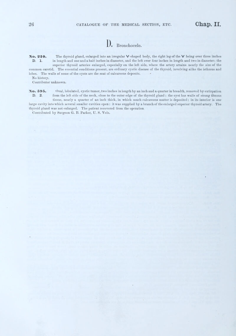 13. Bronchocele. No. 210. The thyroid gland, enlarged into an irregular V-shaped body, the right leg of the V being over three inches D. 1. in length and one and a half inches in diameter, and the left over four inches in length and two in diameter; the superior thyroid arteries enlarged, especially on the left side, where the artery attains nearly the size of the common carotid. The essential conditions present, are ordinary cystic disease of the thyroid, involving alike the isthmus and lobes. The walls of some of the cysts are the seat of calcareous deposits. No history. Contributor unknown. IV©. 595. < )val, lobulated, cystic tumor, two inches in length by an inch and a quarter in breadth, removed by extirpation D. 2. from the left side of the neck, close to the outer edge of the thyroid gland ; the cyst has walls of strong fibrous tissue, nearly a quarter of an inch thick, in which much calcareous matter is deposited; in its interior is one large cavity into which several smaller cavities open : it was supplied by a branch of the enlarged superior thyroid artery. The thyroid gland was not enlarged. The patient recovered from the operation