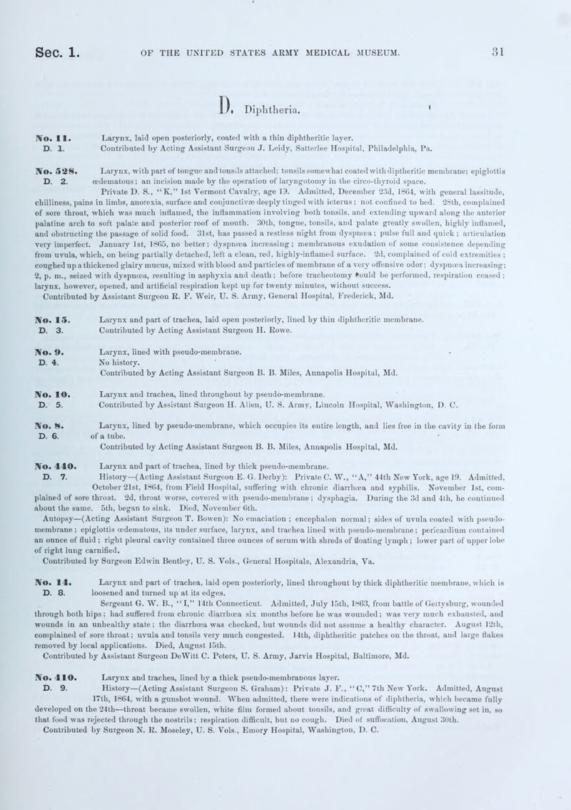 D. Diphtheria. No. 11. Larynx, laid open posteriorly, coated with a thin diphtheritic layer. D. 1. Contributed by Acting Assistant Surgeon J. Leidy, Satterlee Hospital, Philadelphia, Pa. No. 528. Larynx, with part of tongue and tonsils attached; tonsils somewhat coated with diptheritic membrane; epiglottis D. 2. oedematous; an incision made by the operation of laryngotomy in the circo-thyroid space. Private D. S., K, 1st Vermont Cavalry, age 19. Admitted, December '23d, 1864, with general lassitude, chilliness, pains in limbs, anorexia, surface and conjunctivae deeply tinged with icterus ; not confined to bed. 28th, complained of sore throat, which was much inflamed, the inflammation involving both tonsils, and extending upward along the anterior palatine arch to soft palate and posterior roof of mouth. 30th, tongue, tonsils, and palate greatly swollen, highly inflamed, and obstructing the passage of solid food. 31st, has passed a restless night from dyspnoea; pulse full and quick; articulation very imperfect. January 1st, 1805, no better; dyspnoea increasing; membranous exudation of some consistence depending from uvula, which, on being partially detached, left a clean, red, highly-inflamed surface. 2d, complained of cold extremities ; coughed up a thickened glairy mucus, mixed with blood and particles of membrane of a very offensive odor; dyspncea increasing; 2, p. m., seized with dyspnoea, resulting in asphyxia and death; before tracheotomy ftould be performed, respiration ceased ; larynx, however, opened, and artificial respiration kept up for twenty minutes, without success. Contributed by Assistant Surgeon E. F. Weir, U. S. Army, General Hospital, Frederick, Md. No. 15. Larynx and part of trachea, laid open posteriorly, lined by thin diphtheritic membrane. D. 3. Contributed by Acting Assistant Surgeon H. Rowe. No. 9. Larynx, lined with pseudo-membrane. D. 4. No history. Contributed by Acting Assistant Surgeon B. B. Miles, Annapolis Hospital, Md. No. lO. Larynx and trachea, lined throughout by pseudo-membrane. D. 5. Contributed by Assistant Surgeon H. Allen, U. S. Army, Lincoln Hospital, Washington, D. C. No. H% Larynx, lined by pseudo-membrane, which occupies its entire length, and lies free in the cavity in the form D. 6. of a tube. Contributed by Acting Assistant Surgeon B. B. Miles, Annapolis Hospital, Md. No. 440. Larynx and part of trachea, lined by thick pseudo-membrane. D. 7. History—(Acting Assistant Surgeon E. G. Derby): Private C. W., A, 44th New York, age 19. Admitted, October 21st, 1864, from Field Hospital, suffering with chronic diarrhoea and syphilis. November 1st, com- plained of sore throat. 2d, throat worse, covered with pseudo-membrane; dysphagia. During the 3d and 4th, he continued about the same. 5th, began to sink. Died, November 6th. Autopsy—(Acting Assistant Surgeon T. Bowen): No emaciation ; encephalon normal; sides of uvula coated with pseudo- membrane ; epiglottis oedematous, its under surface, larynx, and trachea lined with pseudo-membrane; pericardium contained an ounce of fluid ; right pleural cavity contained three ounces of serum with shreds of floating lymph ; lower part of upper lobe of right lung carnified. Contributed by Surgeon Edwin Bentley, U. S. Vols., General Hospitals, Alexandria, Va. No. 14. Larynx and part of trachea, laid open posteriorly, lined throughout by thick diphtheritic membrane, which is D. 8. loosened and turned up at its edges. Sergeant G. W. B., I, 14th Connecticut. Admitted, July 15th, 1863, from battle of Gettysburg, wounded through both hips; had suffered from chronic diarrhoea six mouths before he was wounded; was very much exhausted, and wounds in an unhealthy state; the diarrhoea was checked, but wounds did not assume a healthy character. August 12th, complained of sore throat; uvula and tonsils very much congested. 14th, diphtheritic patches on the throat, and large flakes removed by local applications. Died, August 15th. Contributed by Assistant Surgeon DeWitt C. Peters, U. S. Army, Jarvis Hospital, Baltimore, Md. No. 410. Larynx and trachea, lined by a thick pseudo-membranous layer. D. 9. History—(Acting Assistant Surgeon S. Graham): Private J. F., C, 7th New York. Admitted, August 17th, 1864, with a gunshot wound. When admitted, there were indications of diphtheria, which became fully developed on the 24th—throat became swollen, white film formed about tonsils, and great difficulty of swallowing set in, so that food was rejected through the nostrils; respiration difficult, but no cough. Died of suffocation, August 30th. Contributed by Surgeon N. R. Moseley, U. S. Vols., Emory Hospital, Washington, D. C.