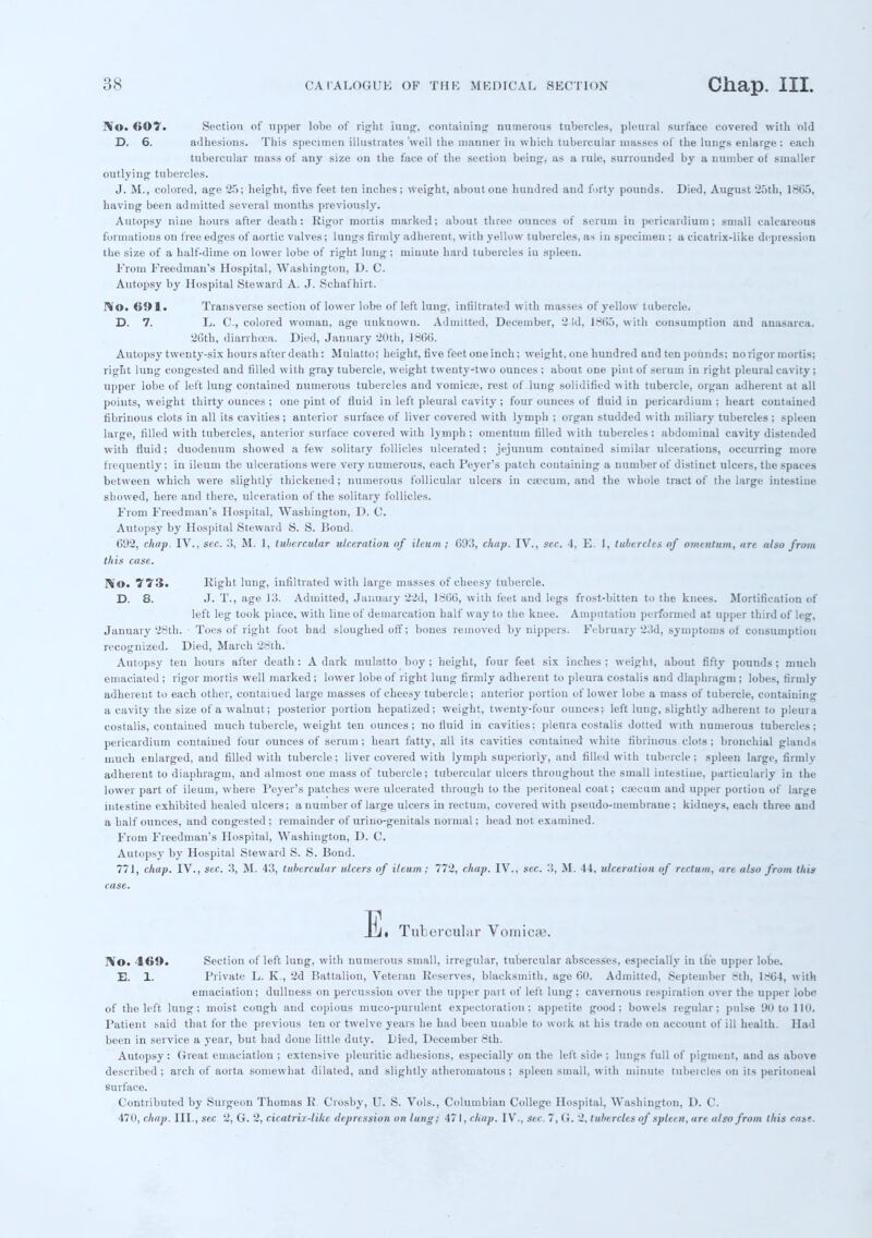 ]\o. 607. Section of upper lobe of right Lang, containing numerous tubercles, pleural surface covered with old D. 6. adhesions. This specimen illustrates 'well the manner in which tubercular masses of the lungs enlarge : each tubercular mass of any size on the face of the section being, as a rule, surrounded by a number ot smaller outlying' tubercles. J. M., colored, age 25; height, five feet ten inches; weight, about one hundred and forty pounds. Died, August 25th, 1865, having been admitted several months previously. Autopsy nine hours after death: Rigor mortis marked; about three ounces of serum in pericardium; small calcareous formations on free edges of aortic valves; lungs firmly adherent, with yellow tubercles, as in specimen ; a cicatrix-like depression the size of a half-dime on lower lobe of right lung ; minute hard tubercles iu spleen. From Freedman's Hospital, Washington, D. C. Autopsy by Hospital Steward A. J. Schafhirt. No. 691. Transverse section of lower lobe of left lung, infiltrated with masses of yellow tubercle. D. 7. L. C, colored woman, age unknown. Admitted, December, '2 id, 1865, with consumption and anasarca. 26th, diarrhoea. Died, January 20th, 1866. Autopsy twenty-six hours after death: Mulatto; height, five feet one inch; weight, one hundred and ten pounds; no rigor mortis; right lung congested and filled with gray tubercle, weight twenty-two ounces ; about one pint of serum in right pleural cavity ; upper lobe of left lung contained numerous tubercles and vomica;, rest of lung solidified with tubercle, organ adherent at all points, weight thirty ounces ; one pint of fluid in left pleural cavity ; four ounces of fluid in pericardium ; heart contained fibrinous clots in all its cavities; anterior surface of liver covered with lymph ; organ studded with miliary tubercles; spleen large, filled with tubercles, anterior surface covered with lymph; omentum filled with tubercles; abdominal cavity distended with fluid; duodenum showed a few solitary follicles ulcerated; jejunum contained similar ulcerations, occurring more frequently; in ileum the ulcerations were very numerous, each Peyer's patch containing a number of distinct ulcers, the spaces between which were slightly thickened; numerous follicular ulcers in caecum, and the whole tract of the large intestine showed, here and there, ulceration of the solitary follicles. From Freedman's Hospital, Washington, D. C. Autopsy by Hospital Steward S. S. Bond. 692, chap. IV., sec. 3, M. 1, tubercular ulceration of ileuai ; 6911, chap. IV., sec. 4, E. 1, tubercles of omentum, are also from this case. No. 773* Eight lung, infiltrated with large masses of cheesy tubercle. D. 8. J. T., age 13. Admitted, January 22d, 1866, with feet and legs frost-bitten to the knees. Mortification of left leg took place, with line of demarcation half way to the knee. Amputation performed at upper third of leg, January 28th. Toes of right foot had sloughed off; bones removed by nippers. February 23d, symptoms of consumption recognized. Died, March 28th. Autopsy ten hours after death: A dark mulatto boy ; height, four feet six inches ; weight, about fifty pounds ; much emaciated ; rigor mortis well marked ; lower lobe of right lung firmly adherent to pleura costalis and diaphragm; lobes, firmly adherent to each other, contaiued large masses of cheesy tubercle; anterior portion of lower lobe a mass of tubercle, containing a cavity the size of a walnut; posterior portion hepatized; weight, twenty-four ounces; left lung, slightly adherent to pleura costalis, contaiued much tubercle, weight ten ounces; no fluid in cavities; pleura costalis dotted with numerous tubercles; pericardium contained four ounces of serum ; heart fatty, all its cavities contained white fibrinous clots ; bronchial glands much enlarged, and filled with tubercle; liver covered with lymph superiorly, and filled with tubercle; spleen large, firmly adherent to diaphragm, and almost one mass of tubercle; tubercular ulcers throughout the small intestine, particularly in the lower part of ileum, where Peyer's patches were ulcerated through to the peritoneal coat; caecum and upper portion of large intestine exhibited healed ulcers; a number of large ulcers in rectum, covered with pseudo-membrane; kidneys, eacli three and a half ounces, and congested ; remainder of uriuo-geuitals normal; head not examined. From Freedman's Hospital, Washington, D. C. Autopsy by Hospital Steward S. S. Bond. 771, chap. IV., sec. 3, M. 43, tubercular ulcers of ileum; 772, chap. IV., sec. 3, M. 44, ulceration of rectum, are also from this case. jfli. Tubercular Vomica?. IVo. 469. Section of left lung, with numerous small, irregular, tubercular abscesses, especially in the upper lobe. E. 1. Private L. K., 2d Battalion, Veteran Reserves, blacksmith, age 60. Admitted, September 8th, 1864, with emaciation; dullness on percussion over the upper part of left lung; cavernous respiration over the upper lobe of the left lung; moist cough and copious muco-puruleut expectoration; appetite good; bowels regular; pulse 90 to 110. Patient said that for the previous ten or twelve years he had been unable to work at his trade on account of ill health. Had been in service a year, but had done little duty. Died, December 8th. Autopsy : Great emaciation ; extensive pleuritic adhesions, especially on the left side ; lungs full of pigment, and as above described ; arch of aorta somewhat dilated, and slightly atheromatous ; spleen small, with minute tubercles on its peritoneal surface. Contributed by Surgeon Thomas R Crosby, U. S. Vols., Columbian College Hospital, Washington, D. C. 470, chap. III., sec 2, G. 2, cicatrif-like depression on lung; 47 I, chap. IV., Sec. 7, G. 2, tubercles of spleen, are also from this case.