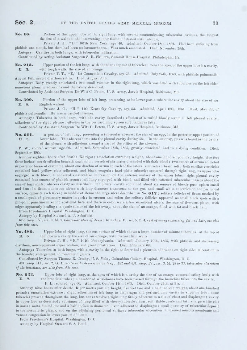 1*©. 16. Portion of the upper lobe of the right lung, with several communicating tubercular cavities, the longest the size of a walnut; the intervening lung tissue infiltrated with tubercle. Private J. J.,  B, 107th New York, age 46. Admitted, October 18th, 1862. Had been suffering from phthisis one month, but there had been no haemorrhages. Was much emaciated. Died, November 28th. Autopsy: Cavities in both lungs, with tubercular infiltration. Contributed by Acting Assistant Surgeon S. R. Skillern, Summit House Hospital, Philadelphia, Pa. JVo. 213. Upper portion of the left lung, with abundant deposit of tubercles ; near the apex of the upper lobe is a cavity, E. 3. with tough walls, the size of an orange. Private T. T., E, 1st Connecticut Cavalry, age 23. Admitted, July 25th, 1863, with phthisis pulmonalis. August 18th, severe diarrhoea set in. Died, August 20th. Autopsy: Body greatly emaciated ; two small vomicae in the right lung, which was filled with tubercles on the left side; numerous pleuritic adhesions and the cavity described. Contributed by Assistant Surgeon De Witt C Peters, U. S. Army, Jarvis Hospital, Baltimore, Md. No. 309. Portion of the upper lobe of left lung, presenting' at its lower part a tubercular cavity about the size of an E. 4. English walnut. Private J. C , H, 11th Kentucky Cavalry, age 53. Admitted, April 18th, 1864. Died, May 2d, of phthisis pulmonalis. He was a paroled prisoner. Autopsy: Tubercles in both lungs, with the cavity described; effusion of a •turbid bloody serum iu left pleural cavity; adhesions of the right pleurae; effusion in the pericardium; spleen soft; kidneys fatty. Contributed by Assistant Surgeon De Witt C. Peters, U. S. Army, Jarvis Hospital, Baltimore, Md. Wo. 611. A portion of left lung, presenting a tubercular abscess, the size of an egg, in the posterior upper portion of E. 5. lower lobe. This abscess burst into the pleural cavity during life. In the autopsy, pus was found iu the cavity of the pleura, with adhesions around a part of the orifice of the abscess. P. W., colored woman, age 60. Admitted, September 18th, 1865, greatly emaciated, and iu a dying condition. Died, September 19th. Autopsy eighteen hours after death: No rigor; emaciation extreme ; weight, about one hundred pounds ; height, five feet three inches; much effusion beneath arachnoid ; vessels of pia mater distended with dark blood ; two ounces of serum collected in posterior fossae of cranium ; about one drachm of serum in each of the lateral ventricles : brain soft; both cardiac ventricles contained hard yellow clots adherent, and black coagula; hard white tubercles scattered through right lung, its upper lobe engorged with blood, a puckered cicatrix-like depression on the anterior surface of the upper lobe: right pleural cavity contained four ounces of pinkish serum; left lung engorged with blood, and filled with softened tubercular masses about the size of hazel-nuts; abscess cavity as described ; left pleural cavity contained about six ounces of bloody pus; spleen small and firm; in ileum numerous ulcers with long diameter transverse to the gut, and small white tubercles on the peritoneal surface, opposite each ulcer; in middle of ileum the large ulcer described in No. 612 ; solitary follicles of ileum marked by a small speck of pigmentary matter in each ; in caecum and colon the solitary follicles appeared as small black spots with a pin-point puncture in each; scattered here and there iu colon were a few superficial ulcers, the size of five-cent pieces, with edges apparently healing; a cystic tumor of the left ovary, about the size of an orange, filled with fat and black hair. From Freedman's Hospital, Washington, D. C. Autopsy by Hospital Steward A. J. Schafhirt. 612, chap. IV., sec. 3, M. 7, tubercular ulcer of ileum; 613, chap. V., sec. 5, C. 4, cyst of ovary containing fat and hair, are also from this case. No. 480. Upper lobe of right lung, the cut surface of which shows a large number of minute tubercles; at the top of E. 6. the lobe is a cavity the size of an orange, with distinct firm walls. Private J. H., E, 104th Pennsylvania. Admitted, January 10th, 1865, with phthisis and distressing diarrhoea, muco-purulent expectoration, and great prostration. Died, February 6th. Autopsy: Tubercles in both lungs, with a cavity in the right as described ; pleuritic adhesions on right side; ulceration in the bowels; enlargement of mesenteric glands. Contributed by Surgeon Thomas R. Crosby, U. S. Vols , Columbiau College Hospital, Washington, D. C. 481, chap. Ill , sec. 2, G. 1, cicatrix-like deprasion on lung; 482 and 487, chap. IV., sec. 3. M. 28 to 33, tubercular ulceration of the intestines, are also from this case. f>lo. 633. Upper lobe of right lung, at the apex of which is a cavity the size of an orange, communicating freely with E. 7. the bronchial tubes ; a number of whalebones have been passed through the bronchial tubes into the cavity. P. L., colored, age 60. Admitted, October 14th, 1865. Died, October 24th, at 5 a. m Autopsy nine hours after death: Rigor mortis partial; height, five feet two and a half inches; weight, about one hundred pounds; emaciation extreme; slight adhesions of left lung to diaphragm and pericardium; cavity in superior lobe; some tubercles present throughout the lung, but not extensive ; right lung firmly adherent to walls of chest and diaphragm ; cavity in upper lobe as described ; substance of lung filled with cheesy tubercle ; heart soft, flabby, pale and fat; a large white clot in aorta; aorta dilated one and a half inches in diameter; liver adherent to diaphragm; small quantity of tubercular deposit in the mesenteric glands, and on the adjoining peritoneal surface; tubercular ulceration; thickened mucous membrane and venous congestion in lower portion of ileum. From Freedman's Hospital, Washington, D. C. Autopsy by Hospital Steward S. S Bond.