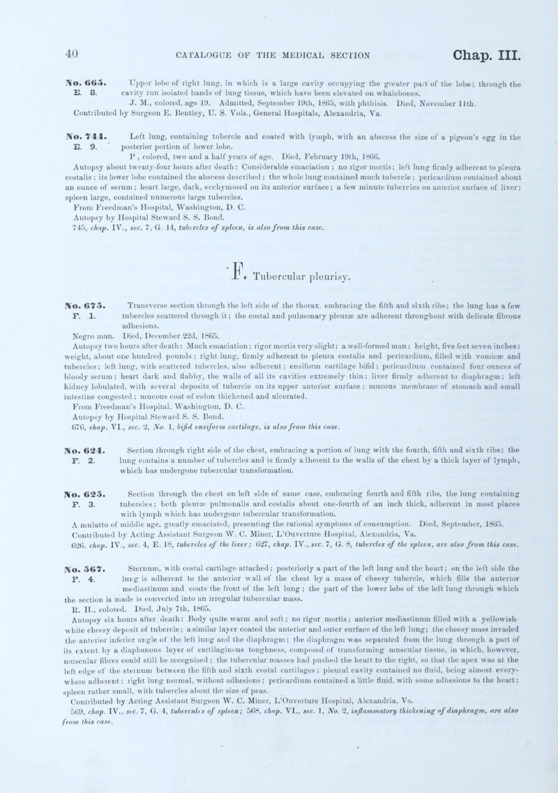 I\0. Hit*. Upper lobt: of right lung, in which is a large cavity occupying the greater pai t of the lobe; through the E. 8. cavity run isolated bands of lung tissue, which have beeu elevated ou whalebones. J. M., colored, age 19. Admitted, September 19th, 1665, with phthisis. Died, November 11th. Contributed by Surgeon E. Bentley, U. S. Vols., General Hospitals, Alexandria, Va. No. 744. Left lung, containing tubercle and coated with lymph, with an abscess the size of a pigeon's egg in the E. 9. posterior portion of lower lobe. I' , colored, two and a half years of age. Died, February 19th, 1866. Autopsy about twenty-four hours after death: Considerable emaciation ; no rigor mortis; left lung firmly adherent to pleura costalis ; its lower lobe contained the abscess described ; the whole lung contained much tubercle ; pericardium contained about an ounce of serum ; heart large, dark, ecchymosed ou its anterior surface; a few minute tubereles on anterior surface of liver; spleen large, contained numerous large tubercles. From Fieedman's Hospital, Washington, D. C. Autopsy by Hospital Steward S. S. Bond. 745, chap. IV., sec. 7, G. 14, tubercles of spleen, is also from Uiis case. _F« Tubercular pleurisy. NO. 675. Transverse section through the left side of the thorax, embracing the filth and sixth ribs; the lung has a few F. 1. tubercles scattered through it; the costal and pulmonary pleur;e are adherent throughout with delicate fibrous adhesions. Negro man. Died, December 2'2d, 1865. Autopsy two hours after death: Much emaciation; rigor mortis very slight; a well-formed man ; height, five feet seven inches; weight, about one hundred pounds ; riglit lung, firmly adherent to pleura costalis and pericardium, filled with vomicae and tubercles; left lung, with scattered tubercles, also adherent; ensiform cartilage bifid ; pericardium contained four ounces of bloody serum; heart dark and flabby, the walls of all its cavities extremely thin; liver firmly adherent to diaphragm; left kidney lobulated, with several deposits of tubercle on its upper anterior surface ; mucous membrane of stomach aud small intestine congested ; mucous coat of colon thickened and ulcerated. From Freediuan's Hospital, Washington, D. C. Autopsy by Hospital Steward S. S. Bond. chap. VI., sec. 2, No. 1, bifid ensiform cartilage, is also from this case. No. 624. Section through right side of the chest, embracing a portion of lung with the fourth, fifth and sixth ribs; the F. 2. lung contains a number of tubercles and is firmly aiheveut to the walls of the chest by a thick layer of lymph, which has undergone tubercular transformation. No. 625. Section through the chest on left side of same case, embracing fourth and fifth ribs, the lung containing F. 3. tubercles ; both pleura; pulmonalis and costalis about one-fourth of an inch thick, adherent in most places with lymph which has undergone tubercular transformation. A mulatto of middle age, greatly emaciated, presenting the rational symptoms of consumption. Died, September, 1865. Contributed by Acting Assistant Surgeon W. C. Miner, L'Ouverture Hospital, Alexandria, Va. 6:26. chap. IV., sec. 4, E. 18, tubercles of the liver; 627, chap. IV., sec. 7, G. 8, tubercles of the spleen, arc also from this case. IVo. 567. Sternum, with costal cartilage attached; posteriorly a part of the left lung aud the heart; on the left side the F. 4. lul,g is adherent to the anterior wall of the chest by a mass of cheesy tubercle, which fills the anterior mediastinum and coats the front of the left lung ; the part of the lower lobe of the left lung through which the section is made is converted into an irregular tubercular mass. E. H., colored. Died, July 7th, 1865. Autopsy six hours after death: Body quite warm and soft; no rigor mortis; anterior mediastinum filled with a yellowish white cheesy deposit of tubercle; a similar layer coated the anterior and outer surface of the left lung; the cheesy mass invaded the anterior inferior angle of the left lung and the diaphragm ; the diaphragm was separated from the lung through a pait of its extent by a diaphanous layer of cartilaginous toughness, composed of transforming muscular tissue, in which, however, muscular fibres could still be recognised ; the tubercular masses had pushed the heart to the right, so that the apex was at the left edge of the sternum between the fifth and sixth costal cartilages; pleural cavity contained no fluid, being almost every- where adherent; right lung normal, without adhesions; pericardium contained a little fluid, with some adhesions to the heart; spleen rather small, with tubercles about the size of peas. Contributed by Acting Assistant Surgeon W. C. Miner, L'Ouverture Hospital, Alexandria. Va. 569, chap. IV., stc. 7, G. 4, tubcrculis of spleen; 568, chap. VI., sec. 1, No. 2, inflammatory thickening if diaphragm, are also from this case.