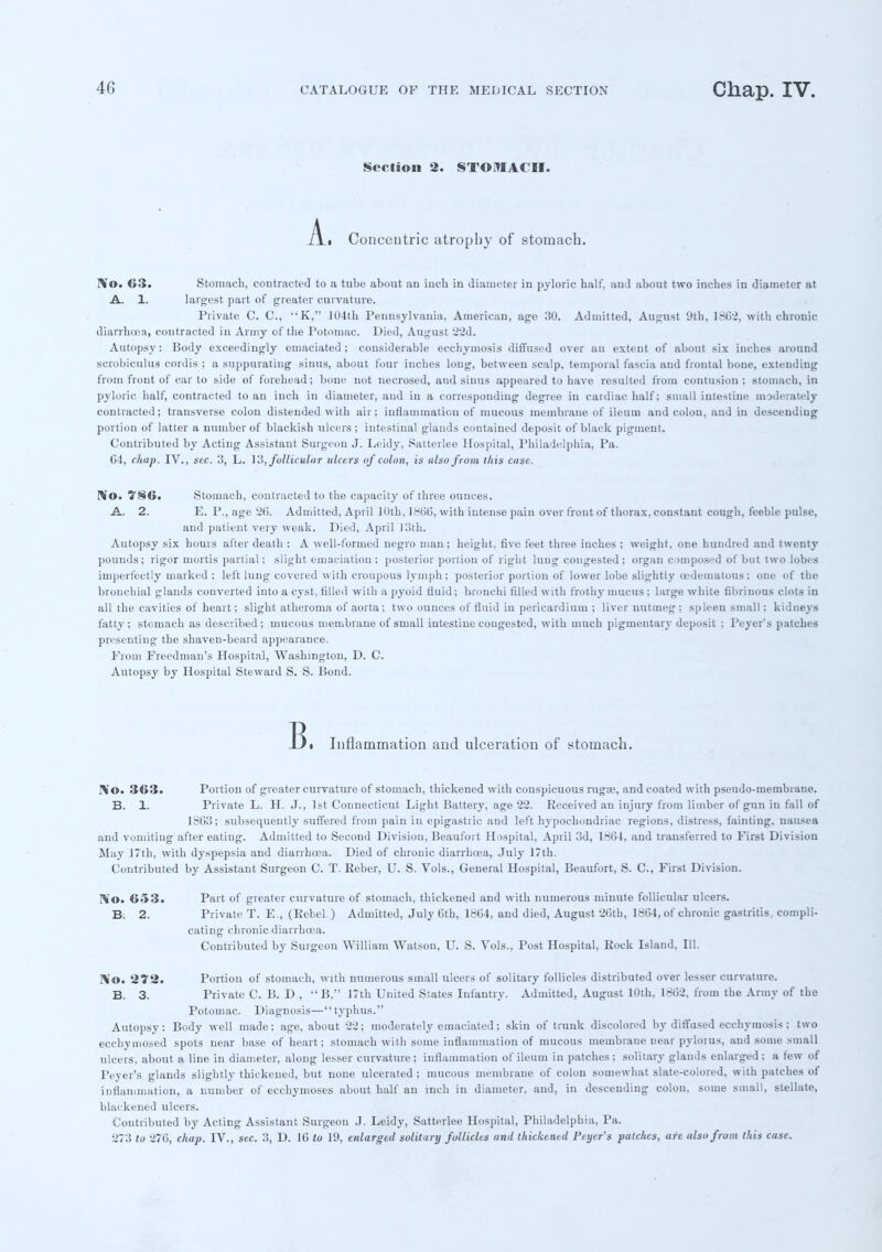 Section 2. STOMACH. Concentric atrophy of stomach. IVo. 63. Stomach, contracted to a tube about an inch in diameter in pyloric half, and about two inches in diameter at A. 1. largest part of greater curvature. Private C. C, K, 104th Pennsylvania, American, age 30. Admitted, August 9th, 1662, with chronic diarrhoea, contracted in Army of the Potomac. Died, August 22d. Autopsy: Body exceedingly emaciated; considerable eechymosis diffused over an extent of about six inches around scrobiculus cordis ; a suppurating sinus, about four inches long, between scalp, temporal fascia and frontal bone, extending from front of ear to side of forehead; bone not necrosed, aud sinus appeared to have resulted from contusion; stomach, in pyloric half, contracted to an inch in diameter, aud in a corresponding degree in cardiac half; small intestine moderately contracted; transverse colou distended with air; inflammation of mucous membrane of ileum and colon, and in descending portion of latter a number of blackish ulcers ; intestinal glands coutaiued deposit of black pigmeut. Contributed by Acting Assistant Surgeon J. Leidy, Satterlee Hospital, Philadelphia, Pa. C4, chap. IV., sec. 3, L. 13, follicular ulcers of colon, is ulsofrom this case. No. 786. Stomach, contracted to the capacity of three ounces. A. 2. E. P., age 26. Admitted, April 10th, 1866, with intense pain over front of thorax, constant cough, feeble pulse, and patient very weak. Died, April 13th. Autopsy six hours after death : A well-formed negro man; height, five feet three inches ; weight, one hundred and twenty pounds; rigor mortis partial; slight emaciation ; posterior portion of right lung congested; organ composed of but two lobes imperfectly marked ; left lung covered with croupous lymph; posterior portion of lower lobe slightly oedematous; one of the bronchial glands converted into a cyst, filled with a pyoid fluid; bronchi filled with frothy mucus ; large white fibrinous clots in all the cavities of heart; slight atheroma of aorta; two ounces of fluid in pericardium ; liver nutmeg; spleen small; kidneys fatty ; stomach as described ; mucous membrane of small intestine congested, with much pigmentary deposit ; Peyer's patches presenting the shaven-beard appearance. Prom Freedmau's Hospital, Washington, D. C. Autopsy by Hospital Steward S. S. Bond. -Bi Inflammation and ulceration of stomach. IV'O. 363. Portion of greater curvature of stomach, thickened with conspicuous rugae, and coated with pseudo-membrane. B. 1. Private L. H. J., 1st Connecticut Light Battery, age 22. Received an injury from limber of gun in fall of 1863; subsequently suffered from pain in epigastric and left hypochondriac regions, distress, fainting, nausea and vomiting after eating. Admitted to Second Division, Beaufort Hospital, April 3d, 1864, and transferred to First Division May 17th, with dyspepsia and diarrhoea. Died of chronic diarrhoea, July 17th. Contributed by Assistant Surgeon C. T. Reber, U. S. Vols., General Hospital, Beaufort, S. C, First Division. No. 653. Part of greater curvature of stomach, thickened and with numerous minute follicular ulcers. B. 2. Private T. E., (Rebel ) Admitted, July 6th, 1864, and died, August 26th, 1864, of chrouic gastritis, compli- cating chronic diarrhoea. Contributed by Surgeon William Watson, U. S. Vols., Post Hospital, Rock Island, 111. No. 272. Portion of stomach, with numerous small ulcers of solitary follicles distributed over lesser curvature. B. 3. Private C. B. D , B, 17th United States Infantry. Admitted, August 10th, 1862, from the Army of the Potomac. Diagnosis—typhus. Autopsy: Body well made; age, about 22; moderately emaciated; skin of trunk discolored by diffused eechymosis ; two ecchymosed spots near base of heart; stomach with some inflammation of mucous membrane near pylorus, and some small ulcers, about a line in diameter, along lesser curvature; inflammation of ileum in patches; solitary glands enlarged; a few of Peyer's glands slightly thickened, but none ulcerated ; mucous membrane of colon somewhat slate-colored, with patches of inflammation, a number of ecchymoses about half an inch in diameter, and, in descending colon, some small, stellate, blackened ulcers. Contributed by Acting Assistant Surgeon J. Leidy, Satterlee Hospital, Philadelphia, Pa. 273 to 276, chap. IV., sec. 3, D. 16 to 19, enlarged solitary follicles and thickened Peyer's patches, are also from this case.