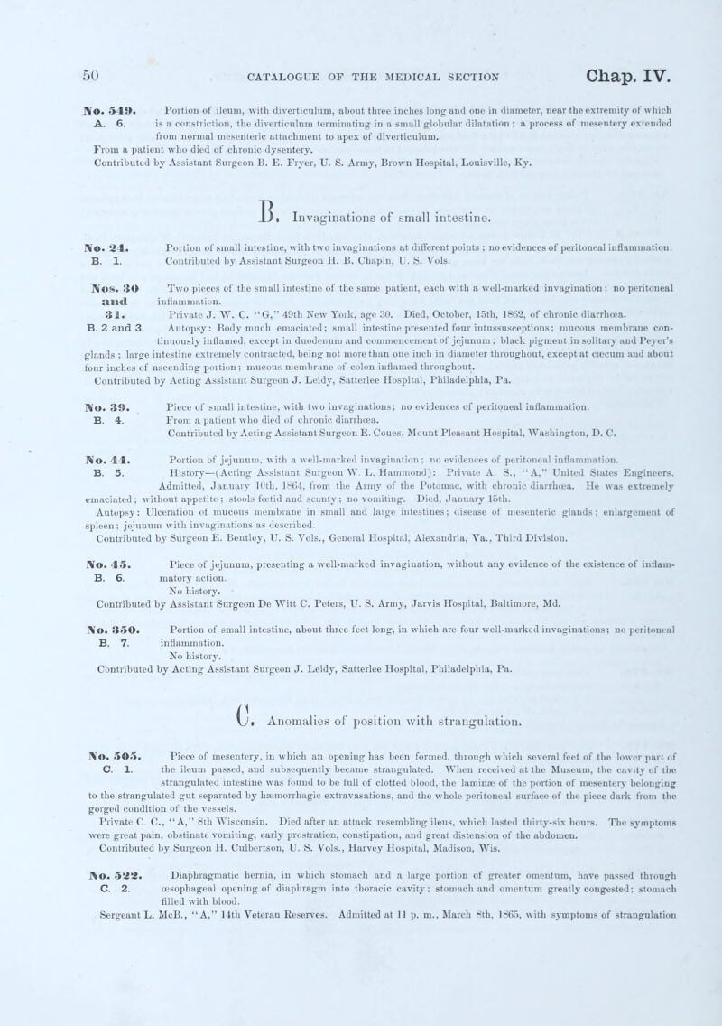 No. 541). Portion of ileum, with diverticulum, about three inches long and one in diameter, near the extremity of which A. 6. is a constiiction, the diverticulum terminating in a small globular dilatation ; a process of mesentery extended from normal mesenteric attachment to apex of diverticulum. From a patient who died of chronic dysentery. Contributed by Assistant Surgeon B. E. Fryer, U. S. Army, Brown Hospital, Louisville, Ky. B. Invaginations of small intestine. No. 24. Portion of small intestine, with two invaginations at different points ; no evidences of peritoneal inflammation. B. 1. Contributed by Assistant Surgeon H. B. Chapin, U. S. Vols. Nos. 3© Two pieces of the small intestine of the same patient, each with a well-marked invagination; no peritoneal ami inflammation. 31. Private J. W. C. G, 49th New York, age 30. Died, October, 15th, 1862, of chronic diarrhoea. B. 2 and 3. Autopsy: Body much emaciated; small intestine presented four intussusceptions; mucous membrane con- tinuously inflamed, except in duodenum and commencement of jejunum ; black pigment in solitary and Peyer's glands ; large intestine extremely contracted, being not more than one inch in diameter throughout, except at ctccum and about four inches of ascending portion; mucous membrane of colon inflamed throughout. Contributed by Acting Assistant Surgeon J. Leidy, Satterlee Hospital, Philadelphia, Pa. No. 3!). Piece of small intestine, with two invaginations; no evidences of peritoneal inflammation. B. 4. From a patient who died of chronic diarrhoea. Contributed by Acting Assistant Surgeon E. Coues, Mount Pleasant Hospital, Washington, D. C. No. 44. Portion of jejunum, with a well-marked invagination ; no evidences of peritoneal inflammation. B. 5. History—(Acting Assistant Surgeon W. L. Hammond): Private A. S., A, United States Engineers. Admitted, January 10th, 1804, from the Army of the Potomac, with chronic diarrhea. He was extremely emaciated; without appetite ; stools foetid and scanty; no vomiting. Died, January 15th. Autopsy: Ulceration of mucous membrane in small and large intestines; disease of mesenteric glands; enlargement of spleen; jejunum with invaginations as described. Contributed by Surgeon E. Beutley, U. S. Vols., General Hospital, Alexandria, Va., Third Division. No. 45. Piece of jejunum, presenting a well-marked invagination, without any evidence of the existence of iuflam- B. 6. matory action. No history. Contributed by Assistant Surgeon De Witt C. Peters, U. S. Arm}-, Jarvis Hospital, Baltimore, Md. No. 350. Portion of small intestine, about three feet long, in which are four well-marked invaginations; no peritoneal B. 7. inflammation. No history. Contributed by Acting Assistant Surgeon J. Leidy, Satterlee Hospital, Philadelphia, Pa. Ct Anomalies of position with strangulation. No. 505. Piece of mesentery, in which an opening has been formed, through which several feet of the lower part of C. 1. the ileum passed, and subsequently became strangulated. When received at the Museum, the cavity of the strangulated intestine was found to be full of clotted blood, the lamina? of the portion of mesentery belonging to the strangulated gut separated by hemorrhagic extravasations, and the whole peritoneal surface of the piece dark from the gorged condition of the vessels. Private C. C, A, 8th Wisconsin. Died after an attack resembling ileus, which lasted thirty-six hours. The symptoms were great pain, obstinate vomiting, early prostration, constipation, and great distension of the abdomen. Contributed by Surgeon H. Culbertson, U. S. Vols., Harvey Hospital, Madison, Wis. No. 522. Diaphragmatic hernia, in which stomach and a large portion of greater omentum, have passed through C. 2. oesophageal opening of diaphragm into thoracic cavity; stomach and omentum greatly congested; stomach filled with blood. Sergeant L. McB., A, 14th Veteran Reserves. Admitted at 11 p. m., March Hth, 18(55, with symptoms of strangulation