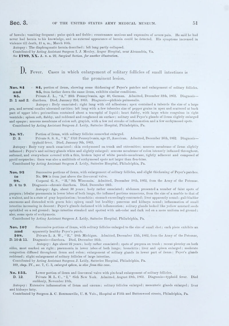 of bowels; vomiting frequent; pulse quick and feeble ; countenance anxious and expressive of severe pain. He said be had never bad hernia to his knowledge, and no external appearance of hernia could be detected. His symptoms increased in violence till death, 11 a, m., March 10th. Autopsy : The diaphragmatic hernia described ; left lung partly collapsed. Contributed by Acting Assistant Surgeon I. J. Moxley, Augur Hospital, near Alexandria, Va. See 1*789, XX. A. 15. a. 22, Surgical Section, for another illustration. D i Fever. Cases in which enlargement of solitary follicles of small intestines is the prominent lesion. Nos. 84 • 84, portion of ileum, showing some thickening of Peyer's patches and enlargement of solitary follicles. <liid 85, from farther down the same ileum, exhibits similar conditions. 85. Private J. L., A, 26th Pennsylvania, age 40, German. Admitted, December 12th, 1862. Diagnosis— D. 1 and 2. diarrhoea. Died, January 22d, 1863. Diagnosis—phthisis puimonalis. Autopsy : Body emaciated; right lung with old adhesions; apex contained a tubercle the size of a large pea, and several smaller ulcerated cavities; left lung with a few tubercles size of pepper grains in apex and scattered at back part of upper lobe; pericardium contained about a teacupful of liquid; heart flabby, with large white coagulum in right ventricle; spleen soft, flabby, and reddened and roughened on surface; solitary and Peyer's glands of ileum slightly enlarged and opaque; mucous membrane of colon soft, grayish, with a few red streaks of inflammation and a few ecckymosed spots. Contributed by Acting Assistant Surgeon J. Leidy, Satterlee Hospital, Philadelphia, Pa. IV©. 87. Portion of ileum, with solitary follicles somewhat enlarged. D. 3. Private S. S. S.,  K, 132d Pennsylvania, age 21, American. Admitted, December 16th, 1862. Diagnosis— typhoid fever. Died, January 9th, 1863. Autopsy: Body very much emaciated; skin ecchymosed on trunk and extremities; mucous membrane of ileum slightly inflamed ; Peyer's and solitary glands white and slightly enlarged; mucous membrane of colon intensely inflamed throughout, softened, and everywhere covered with a thin, broken layer of white pseudo-membrane, tightlj' adherent and composed of pyoid corpuscles; there was also a multitude of ecchymosed spots not larger than flea-bites. Contributed by Acting Assistant Surgeon J. Leidy, Satterlee Hospital, Philadelphia, Pa. IVos. 93 Successive portions of ileum, with enlargement of solitary follicles, and slight thickening of Peyer's patches, to No. 98 is from just above the ileo-esecal valve. 98. Corporal G. S., H,9th Wisconsin.' Admitted, December 18th, 1862, from the Army of the Potomac. D. 4 to 9. Diagnosis—chronic diarrhoea. Died, December 24th. Autopsy: Age, about 30 years; body rather emaciated; abdomen presented a number of faint spots of purpura; lobular pneumonia in lower lobes of both lungs, the inflamed portions numerous, from the size of a marble to that of a walnut, and in a state of gray hepatization ; bronchitis ; stomach exceedingly contracted; liver apparently sound ; gall-bladder enormous and distended with green bile; spleen small but healthy; pancreas and kidneys sound; inflammation of small intestine increasing in descent; Peyer's glands darkened with inflammation; solitary glands looked like yellow mustard seeds sprinkled on a red ground; large intestine streaked and spotted with ash-color and dark red on a more uniform red ground ; also, some spots of ecchymosis. Contributed by Acting Assistant Surgeon J. Leidy, Satterlee Hospital, Philadelphia, Pa. JVos. 107 Successive portions of ileum, with solitary follicles enlarged to the size of small shot; each piece exhibits an <ind apparently healthy Peyer's patch. 108. Private L. A. W., E,'' 20th Michigan. Admitted, December 13th, 1862, from the Army of the Potomac. D. 10 & 11. Diagnosis—diarrhoea. Died, December 26th. Autopsy : Age about 22 years; body rather emaciated ; spots of purpura on trunk ; recent pleurisy on both sides, most marked on right; pneumonia in lower lobes of both lungs; bronchitis; liver and spleen enlarged; moderate congestion diffused throughout ileum and colon; enlargement of solitary glands in lower part of ileum ; Peyer's glands reddened ; slight enlargement of solitary follicles of large intestine. Contributed by Acting Assistant Surgeon J. Leidy, Satterlee Hospital, Philadelphia, Pa. 109, chap. IV., sec. 7, C. 3, enlarged spleen, is also from this case. IVo. 153. Lower portion of ileum and ileo-caecal valve with pin-head enlargement of solitary follicles. D. 12. Private M. L. C,  I, 85th New York. Admitted, August 19th, 1862. Diagnosis—typhoid fever. Died suddenly, November 18th. Autopsy: Extensive inflammation of ileum and caecum; solitary follicles enlarged; mesenteric glands enlarged; liver and kidneys fatty. Contributed by Surgeon A. C. Bournonville, U. S. Vols., Hospital at Fifth and Buttonvvood streets, Philadelphia, Pa.